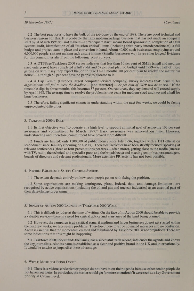 19 November 1997 ] [ Continued 2.2 The best practice is to have the bulk of the job done by the end of 1998. There are good technical and business reasons for this. It is probable that any medium or large business that has not made an adequate start by 31 March 1998 will not make it—an “adequate start” means Board sponsorship, completion of a full systems audit, identification of all “mission critical” items (including third party interdependencies), a full budget and project team in place and conversion in hand. About 40,000 such businesses, employing around 6,000,000 people, risk not making such a start in time. (Smaller businesses may have rather longer.) Evidence for this comes, inter alia, from the following recent surveys. 2.3 A DTI/Sage/Taskforce 2000 survey indicates that less than 10 per cent of SMEs (small and medium sized enterprises) have completed a full audit and 57 per cent plan no budget until 1999—yet half of those getting on with it say they expect the job to take 12-18 months. 80 per cent plan to resolve the matter “in house”—although 50 per cent have no people to allocate to it. 2.4 A Cap Gemini (Europe’s largest computer services company) survey indicates that: “One in ten organisations will fail to meet the deadline ... [and therefore] ... 29 per cent of GDP will be at risk.” If the timetable slips by three months, this becomes 37 per cent. On resources, they say demand will exceed supply by April 1998. The average time to resolve the problem is two years for medium-sized and two and a half for large businesses. 2.5 Therefore, failing significant change in understanding within the next few weeks, we could be facing unprecedented difficulties. 3. TASKFORCE 2000’s ROLE 3.1 Its first objective was “to operate at a high level to support an initial goal of achieving 100 per cent awareness and commitment by March 1997.” Basic awareness was achieved on time. However, understanding and, therefore, commitment have proved more difficult. 3.2 Funds are limited: only £300,000 of public money since July 1996, together with a DTI official on secondment since January (focusing on SMEs). Therefore, activities have been strictly focused: speaking at relevant conferences (three or four presentations per week—often more), getting close to the media (success with TV, radio, the technical and specialist press and the broadsheets) and meeting senior business managers, boards of directors and relevant professionals. More extensive PR activity has not been possible. 4. POSSIBLE FAILURES OF SAFETY CRITICAL SYSTEMS 4.1 The extent depends entirely on how soon people get on with fixing the problem. 4.2 Some organisations are making contingency plans. Indeed, that—and damage limitation—are recognised by active organisations (including the oil and gas and nuclear industries) as an essential part of their date-change programme. 5. IMPACT OF ACTION 2000 LAUNCH ON TASKFORCE 2000 WorK 5.1 This is difficult to judge at the time of writing. On the face of it, Action 2000 should be able to provide a valuable service—there is a need for central advice and assistance of the kind being planned. 5.2 However, the campaign is at a critical stage: if medium and larger businesses do not get started within the next few weeks, we face severe problems. Therefore, there must be no mixed messages and no confusion. And it is essential that the momentum created and maintained by Taskforce 2000 is not prejudiced. There are some indications that this might be happening. 5.3 Taskforce 2000 understands the issues, has a successful track record, influences the agenda and knows the key journalists. Also its name is established as a clear and positive brand in the UK and internationally. It would be unwise to jeopardise these advantages 6. Wuy 1s MorE NoT BEING DONE? 6.1 There is a vicious circle:’senior people do not have it on their agenda because other senior people do not have it on theirs. In particular, the matter would get far more attention if it were seen as a key Government priority at Cabinet level.