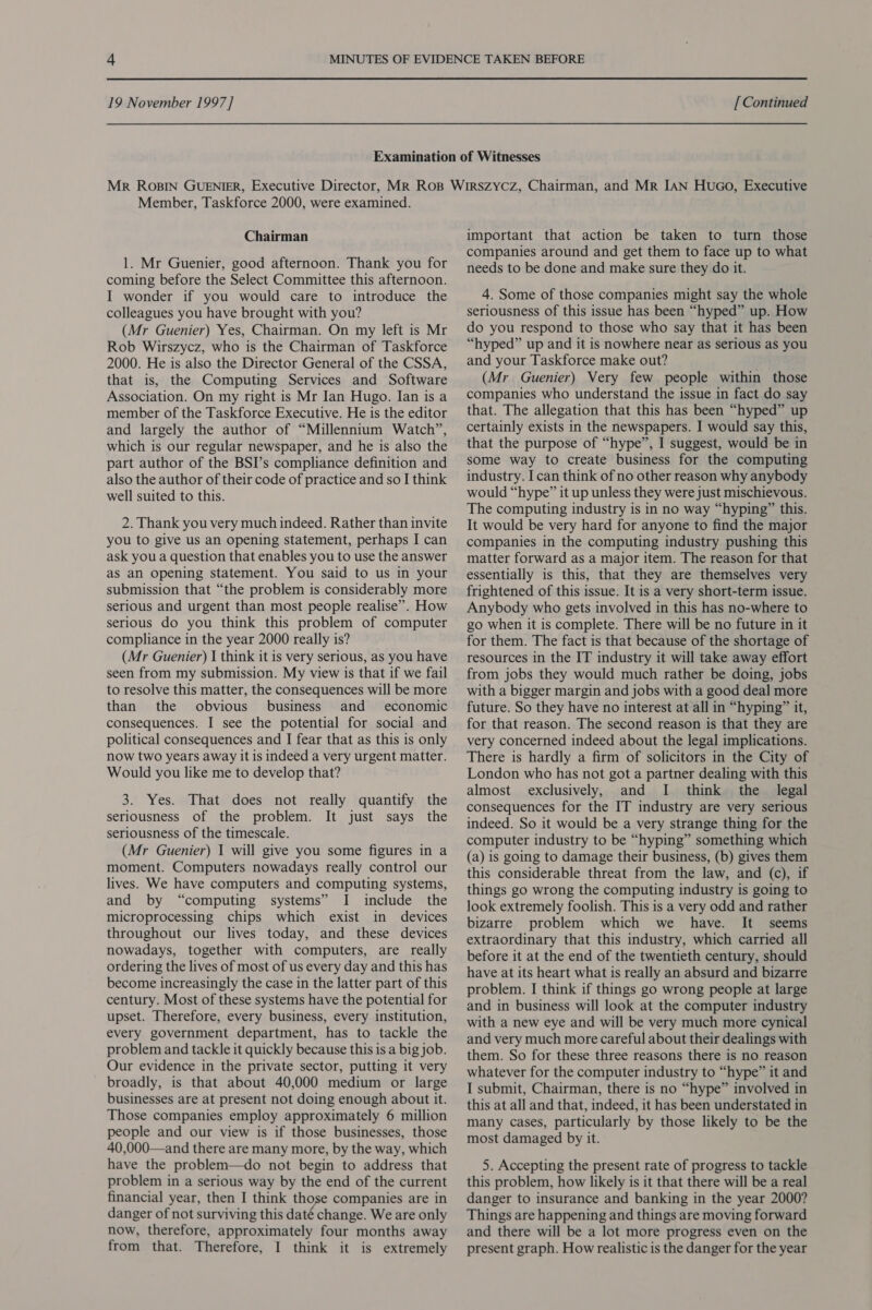Member, Taskforce 2000, were examined. Chairman 1. Mr Guenier, good afternoon. Thank you for coming before the Select Committee this afternoon. I wonder if you would care to introduce the colleagues you have brought with you? (Mr Guenier) Yes, Chairman. On my left is Mr Rob Wirszycz, who is the Chairman of Taskforce 2000. He is also the Director General of the CSSA, that is, the Computing Services and Software Association. On my right is Mr Ian Hugo. Ian is a member of the Taskforce Executive. He is the editor and largely the author of “Millennium Watch”, which is our regular newspaper, and he is also the part author of the BSI’s compliance definition and also the author of their code of practice and so I think well suited to this. 2. Thank you very much indeed. Rather than invite you to give us an opening statement, perhaps I can ask you a question that enables you to use the answer aS an Opening statement. You said to us in your submission that “the problem is considerably more serious and urgent than most people realise”. How serious do you think this problem of computer compliance in the year 2000 really is? (Mr Guenier) I think it is very serious, as you have seen from my submission. My view is that if we fail to resolve this matter, the consequences will be more than the obvious business and economic consequences. I see the potential for social and political consequences and I fear that as this is only now two years away it is indeed a very urgent matter. Would you like me to develop that? 3. Yes. That does not really quantify the seriousness of the problem. It just says the seriousness of the timescale. (Mr Guenier) I will give you some figures in a moment. Computers nowadays really control our lives. We have computers and computing systems, and by “computing systems” I include the microprocessing chips which exist in devices throughout our lives today, and these devices nowadays, together with computers, are really ordering the lives of most of us every day and this has become increasingly the case in the latter part of this century. Most of these systems have the potential for upset. Therefore, every business, every institution, every government department, has to tackle the problem and tackle it quickly because this is a big job. Our evidence in the private sector, putting it very broadly, is that about 40,000 medium or large businesses are at present not doing enough about it. Those companies employ approximately 6 million people and our view is if those businesses, those 40,000—and there are many more, by the way, which have the problem—do not begin to address that problem in a serious way by the end of the current financial year, then I think those companies are in danger of not surviving this daté change. We are only now, therefore, approximately four months away from that. Therefore, I think it is extremely important that action be taken to turn those companies around and get them to face up to what needs to be done and make sure they do it. 4. Some of those companies might say the whole seriousness of this issue has been “hyped” up. How do you respond to those who say that it has been “hyped” up and it is nowhere near as serious as you and your Taskforce make out? (Mr Guenier) Very few people within those companies who understand the issue in fact do say that. The allegation that this has been “hyped” up certainly exists in the newspapers. I would say this, that the purpose of “hype”, I suggest, would be in some way to create business for the computing industry. I can think of no other reason why anybody would “hype” it up unless they were just mischievous. The computing industry is in no way “hyping” this. It would be very hard for anyone to find the major companies in the computing industry pushing this matter forward as a major item. The reason for that essentially is this, that they are themselves very frightened of this issue. It is a very short-term issue. Anybody who gets involved in this has no-where to go when it is complete. There will be no future in it for them. The fact is that because of the shortage of resources in the IT industry it will take away effort from jobs they would much rather be doing, jobs with a bigger margin and jobs with a good deal more future. So they have no interest at all in “hyping” it, for that reason. The second reason is that they are very concerned indeed about the legal implications. There is hardly a firm of solicitors in the City of London who has not got a partner dealing with this almost exclusively, and I think the legal consequences for the IT industry are very serious indeed. So it would be a very strange thing for the computer industry to be “hyping” something which (a) is going to damage their business, (b) gives them this considerable threat from the law, and (c), if things go wrong the computing industry is going to look extremely foolish. This is a very odd and rather bizarre problem which we have. It seems extraordinary that this industry, which carried all before it at the end of the twentieth century, should have at its heart what is really an absurd and bizarre problem. I think if things go wrong people at large and in business will look at the computer industry with a new eye and will be very much more cynical and very much more careful about their dealings with them. So for these three reasons there is no reason whatever for the computer industry to “hype” it and I submit, Chairman, there is no “hype” involved in this at all and that, indeed, it has been understated in many cases, particularly by those likely to be the most damaged by it. 5. Accepting the present rate of progress to tackle this problem, how likely is it that there will be a real danger to insurance and banking in the year 2000? Things are happening and things are moving forward and there will be a lot more progress even on the present graph. How realistic is the danger for the year