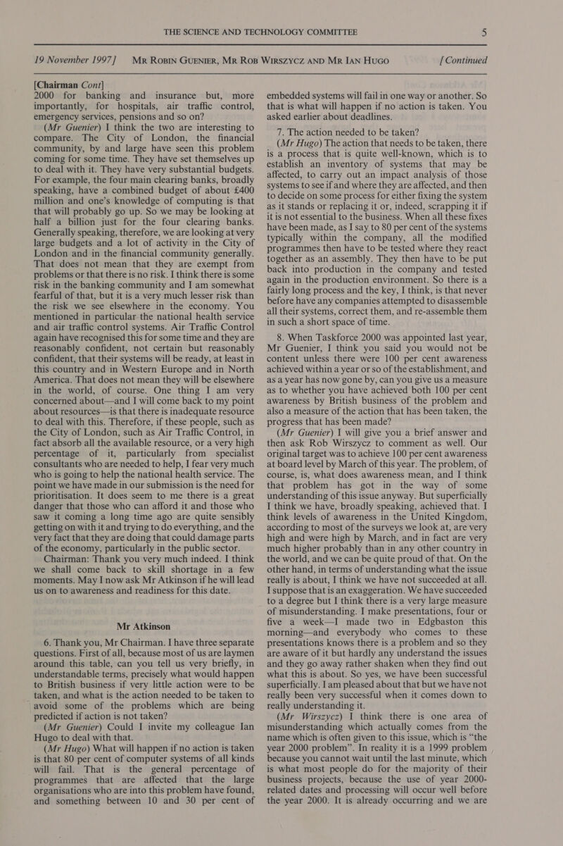 [Chairman Cont] 2000 for banking and insurance but, more importantly, for hospitals, air traffic control, emergency services, pensions and so on? (Mr Guenier) I think the two are interesting to compare. The City of London, the financial community, by and large have seen this problem coming for some time. They have set themselves up to deal with it. They have very substantial budgets. For example, the four main clearing banks, broadly speaking, have a combined budget of about £400 million and one’s knowledge of computing is that that will probably go up. So we may be looking at half a billion just for the four clearing banks. Generally speaking, therefore, we are looking at very large budgets and a lot of activity in the City of London and in the financial community generally. That does not mean that they are exempt from problems or that there is no risk. I think there is some risk in the banking community and I am somewhat fearful of that, but it is a very much lesser risk than the risk we see elsewhere in the economy. You mentioned in particular the national health service and air traffic control systems. Air Traffic Control again have recognised this for some time and they are reasonably confident, not certain but reasonably confident, that their systems will be ready, at least in this country and in Western Europe and in North America. That does not mean they will be elsewhere in the world, of course. One thing I am very concerned about—and I will come back to my point about resources—is that there is inadequate resource to deal with this. Therefore, if these people, such as the City of London, such as Air Traffic Control, in fact absorb all the available resource, or a very high percentage of it, particularly from _ specialist consultants who are needed to help, I fear very much who is going to help the national health service. The point we have made in our submission is the need for prioritisation. It does seem to me there is a great danger that those who can afford it and those who saw it coming a long time ago are quite sensibly getting on with it and trying to do everything, and the very fact that they are doing that could damage parts of the economy, particularly in the public sector. Chairman: Thank you very much indeed. I think we shall come back to skill shortage in a few moments. May I now ask Mr Atkinson if he will lead us on to awareness and readiness for this date. Mr Atkinson 6. Thank you, Mr Chairman. I have three separate questions. First of all, because most of us are laymen around this table, can you tell us very briefly, in understandable terms, precisely what would happen to British business if very little action were to be taken, and what is the action needed to be taken to avoid some of the problems which are being predicted if action is not taken? (Mr Guenier) Could I invite my colleague Ian Hugo to deal with that. (Mr Hugo) What will happen if no action is taken is that 80 per cent of computer systems of all kinds will fail. That is the general percentage of programmes that are affected that the large organisations who are into this problem have found, and something between 10 and 30 per cent of embedded systems will fail in one way or another. So that is what will happen if no action is taken. You asked earlier about deadlines. 7. The action needed to be taken? (Mr Hugo) The action that needs to be taken, there is a process that is quite well-known, which is to establish an inventory of systems that may be affected, to carry out an impact analysis of those systems to see if and where they are affected, and then to decide on some process for either fixing the system as it stands or replacing it or, indeed, scrapping it if it is not essential to the business. When all these fixes have been made, as I say to 80 per cent of the systems typically within the company, all the modified programmes then have to be tested where they react together as an assembly. They then have to be put back into production in the company and tested again in the production environment. So there is a fairly long process and the key, I think, is that never before have any companies attempted to disassemble all their systems, correct them, and re-assemble them in such a short space of time. 8. When Taskforce 2000 was appointed last year, Mr Guenier, I think you said you would not be content unless there were 100 per cent awareness achieved within a year or so of the establishment, and as a year has now gone by, can you give us a measure as to whether you have achieved both 100 per cent awareness by British business of the problem and also a measure of the action that has been taken, the progress that has been made? (Mr Guenier) I will give you a brief answer and then ask Rob Wirszycz to comment as well. Our original target was to achieve 100 per cent awareness at board level by March of this year. The problem, of course, is, what does awareness mean, and I think that problem has got in the way of some understanding of this issue anyway. But superficially I think we have, broadly speaking, achieved that. I think levels of awareness in the United Kingdom, according to most of the surveys we look at, are very high and were high by March, and in fact are very much higher probably than in any other country in the world, and we can be quite proud of that. On the other hand, in terms of understanding what the issue really is about, I think we have not succeeded at all. I suppose that is an exaggeration. We have succeeded to a degree but I think there is a very large measure of misunderstanding. I make presentations, four or five a week—I made two in Edgbaston this morning—and everybody who comes to these presentations knows there is a problem and so they are aware of it but hardly any understand the issues and they go away rather shaken when they find out what this is about. So yes, we have been successful superficially. Iam pleased about that but we have not really been very successful when it comes down to really understanding it. (Mr Wirszycz) I think there is one area of misunderstanding which actually comes from the name which is often given to this issue, which is “the year 2000 problem”. In reality it is a 1999 problem because you cannot wait until the last minute, which is what most people do for the majority of their business projects, because the use of year 2000- related dates and processing will occur well before the year 2000. It is already occurring and we are