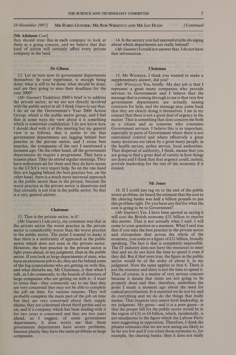 [Mr Atkinson Cont] they should treat this in each company to look at them as a going concern, and we believe that that kind of action will certainly affect every private company in the land. Dr Gibson 12. Let us turn now to government departments themselves. In your experience, is enough being done; what is still to be done; what should be done; and are they going to miss their deadlines for the year 2000? (Mr Guenier) Taskforce 2000’s brief is to address the private sector, so we are not directly involved with the public sector at all. I think I have to say that. I do sit on the Government’s Year 2000 Action Group, which is the public sector group, and I feel that in some ways my view about it is something which is somewhat confidential. I do not know how I should deal with it at this meeting but my general view is as follows, that it seems to me that government departments are lagging behind best practice in the private sector, and I stress best practice, the companies of the sort I mentioned a moment ago. On the other hand, all the government departments do require a programme. They have a teannin place. They do attend regular meetings. They have milestones set for them and they do have access to the CCSA’s very expert help. So on the one hand they are lagging behind the best practice but, on the other hand, there is a much more universal approach in the public sector than in the private, because the worst practice in the private sector is disastrous and that certainly is not true in the public sector. So that is a very general answer. Chairman 13. That is the private sector, is it? (Mr Guenier) | am sorry, my comment was that in the private sector the worst practice in the private sector is considerably worse than the worst practice in the public sector. The point I wanted to make is that there is a uniformity of approach in the public sector which does not exist in the private sector. However, the best practice in the private sector is light years ahead, in my judgment, than in the public sector. If you look at large departments of state, who have an enormous job to do, they are far behind some of the big corporations who are getting on with this, and what disturbs me, Mr Chairman, is that when I talk, as 1do commonly, to the boards of directors of large companies who are getting on with it—I want to stress that—they commonly say to me that they are very concerned they may not be able to complete the job on time, for various reasons. They will probably complete the main part of the job on time but they are very concerned about their supply chains, they are concerned about third parties and so on, and if a company which has been dealing with it for two years is concerned and they are two years ahead, as I suggest, of some government departments, it does worry me that those government departments have severe problems, because plainly they have the same problems as large companies. 14. Is the secrecy you feel uncomfortable divulging about which departments are really behind? (Mr Guenier) I could not answer that. I do not have that information. Chairman 15. Mr Wirszycz, I think you wanted to make a supplementary answer, did you? (Mr Wirszycz) Yes, briefly. My day job is that I represent a great many companies who provide services to Government and I believe that the message that is coming through to me is that very few government departments are actually issuing contracts for help, and the message may come back that they are clearly doing it themselves. I see in my contact that there is not a great deal of urgency in the matter. That is something that does concern me both as a citizen and as someone who consumes Government services. I believe this is so important, especially in parts of Government where there is not centralised control and where effectively a great many decisions are taken by a great many people, in the health service, police service, local authorities. That dispersal of authority, I think, means that you are going to find a great deal of variety in how things are done and I think that that urgency could, indeed, provide leadership for the rest of the economy if it existed. Mr Jones 16. If I could just tag on to the end of the public sector problem, we heard the estimate that the cost to the clearing banks was half a billion pounds to put this problem right. Do you have any feel for what the cost is going to be to Government? (Mr Guenier) Yes. I have been quoted as saying it will cost the British economy £31 billion to resolve this matter. That is not actually what I said. I will come to your question in a moment. What I said was that if you take the best practice in the private sector and extrapolate that across the whole of the economy, youcome to a figure of £31 billion, broadly speaking. The fact is that is completely impossible. The IT industry does not have the resources to meet that and we do not have the time to spend it even if they did. But if that were true, the figure in the public sector would be of the order of about 6, in my judgment. Now the same applies to that 6. There is not the resource and there is not the time to spend it. That, of course, is a matter of very serious concern because it means that items are not going to be properly done and that, therefore, underlines the point I made a moment ago about the need for radical prioritisation. It is essential we do not try and do everything and we do do the things that really matter. That requires very senior level leadership, in my judgment. My guess—and it is a pure guess—is that the proper bill for the public sector would be in the region of £34 or £4 billion, which, incidentally, is not unadjacent to the figure which the Labour Party were suggesting in opposition. Therefore, I think the present estimates that we are now seeing are likely to be far too low and if you relate those estimates to, for example, the clearing banks, then it does not really