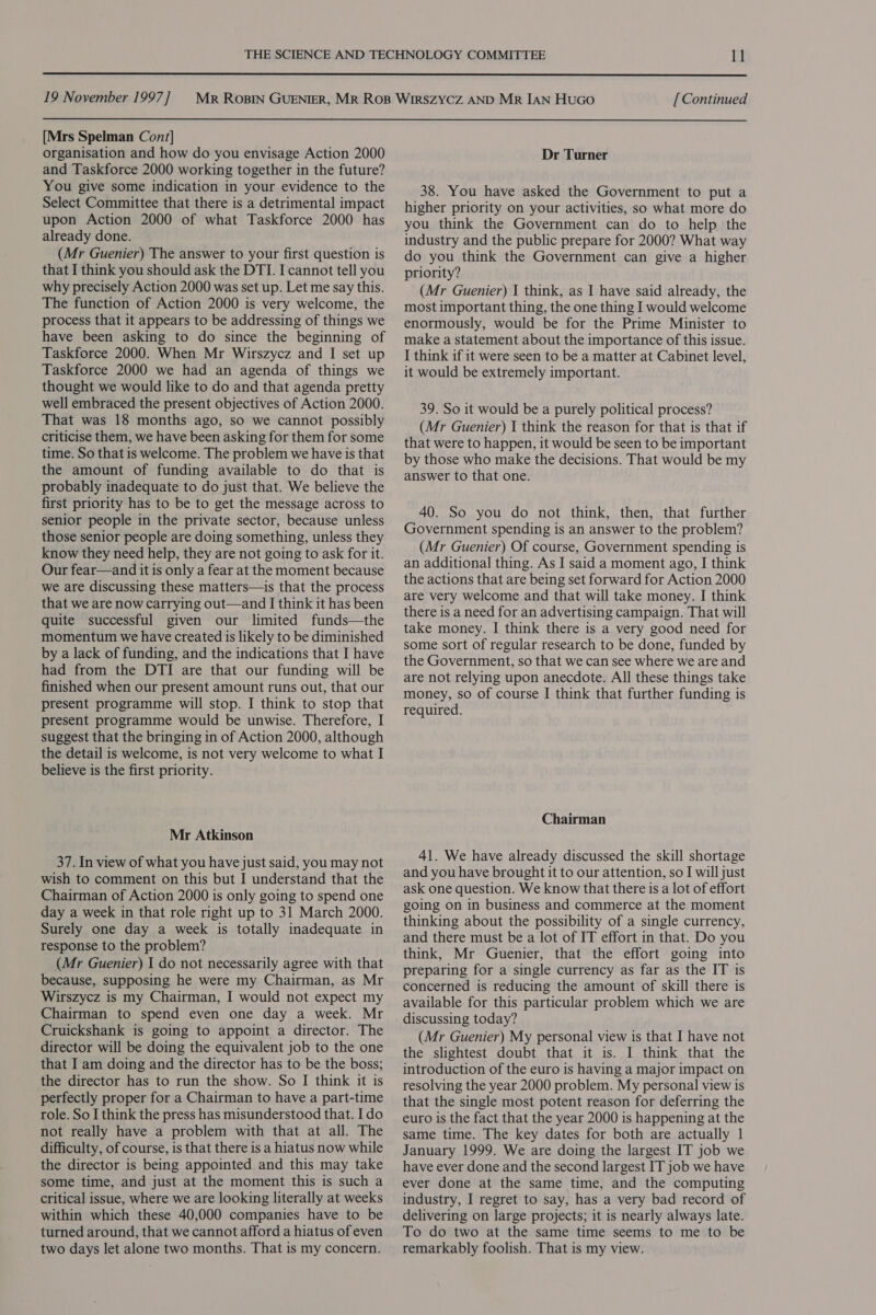  19 November 1997 ] [Mrs Spelman Cont] organisation and how do you envisage Action 2000 and Taskforce 2000 working together in the future? You give some indication in your evidence to the Select Committee that there is a detrimental impact upon Action 2000 of what Taskforce 2000 has already done. (Mr Guenier) The answer to your first question is that I think you should ask the DTI. I cannot tell you why precisely Action 2000 was set up. Let me say this. The function of Action 2000 is very welcome, the process that it appears to be addressing of things we have been asking to do since the beginning of Taskforce 2000. When Mr Wirszycz and I set up Taskforce 2000 we had an agenda of things we thought we would like to do and that agenda pretty well embraced the present objectives of Action 2000. That was 18 months ago, so we cannot possibly criticise them, we have been asking for them for some time. So that is welcome. The problem we have is that the amount of funding available to do that is probably inadequate to do just that. We believe the first priority has to be to get the message across to senior people in the private sector, because unless those senior people are doing something, unless they know they need help, they are not going to ask for it. Our fear—and it is only a fear at the moment because we are discussing these matters—is that the process that we are now carrying out—and I think it has been quite successful given our limited funds—the momentum we have created is likely to be diminished by a lack of funding, and the indications that I have had from the DTI are that our funding will be finished when our present amount runs out, that our present programme will stop. I think to stop that present programme would be unwise. Therefore, I suggest that the bringing in of Action 2000, although the detail is welcome, is not very welcome to what I believe is the first priority. Mr Atkinson 37. In view of what you have just said, you may not wish to comment on this but I understand that the Chairman of Action 2000 is only going to spend one day a week in that role right up to 31 March 2000. Surely one day a week is totally inadequate in response to the problem? (Mr Guenier) I do not necessarily agree with that because, supposing he were my Chairman, as Mr Wirszycz is my Chairman, I would not expect my Chairman to spend even one day a week. Mr Cruickshank is going to appoint a director. The director will be doing the equivalent job to the one that I am doing and the director has to be the boss; the director has to run the show. So I think it is perfectly proper for a Chairman to have a part-time role. So I think the press has misunderstood that. Ido not really have a problem with that at all. The difficulty, of course, is that there is a hiatus now while the director is being appointed and this may take some time, and just at the moment this is such a critical issue, where we are looking literally at weeks within which these 40,000 companies have to be turned around, that we cannot afford a hiatus of even two days let alone two months. That is my concern. [ Continued Dr Turner 38. You have asked the Government to put a higher priority on your activities, so what more do you think the Government can do to help the industry and the public prepare for 2000? What way do you think the Government can give a higher priority? (Mr Guenier) I think, as I have said already, the most important thing, the one thing I would welcome enormously, would be for the Prime Minister to make a statement about the importance of this issue. I think if it were seen to be a matter at Cabinet level, it would be extremely important. 39. So it would be a purely political process? (Mr Guenier) I think the reason for that is that if that were to happen, it would be seen to be important by those who make the decisions. That would be my answer to that one. 40. So you do not think, then, that further Government spending is an answer to the problem? (Mr Guenier) Of course, Government spending is an additional thing. As I said a moment ago, I think the actions that are being set forward for Action 2000 are very welcome and that will take money. I think there is a need for an advertising campaign. That will take money. I think there is a very good need for some sort of regular research to be done, funded by the Government, so that we can see where we are and are not relying upon anecdote. All these things take money, so of course I think that further funding is required. Chairman 41. We have already discussed the skill shortage and you have brought it to our attention, so I will just ask one question. We know that there is a lot of effort going on in business and commerce at the moment thinking about the possibility of a single currency, and there must be a lot of IT effort in that. Do you think, Mr Guenier, that the effort going into preparing for a single currency as far as the IT is concerned is reducing the amount of skill there is available for this particular problem which we are discussing today? (Mr Guenier) My personal view is that I have not the slightest doubt that it is. I think that the introduction of the euro is having a major impact on resolving the year 2000 problem. My personal view is that the single most potent reason for deferring the euro is the fact that the year 2000 is happening at the same time. The key dates for both are actually 1 January 1999. We are doing the largest IT job we have ever done and the second largest IT job we have ever done at the same time, and the computing industry, I regret to say, has a very bad record of delivering on large projects; it is nearly always late. To do two at the same time seems to me to be remarkably foolish. That is my view.