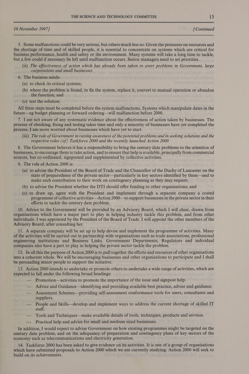 19 November 1997 ] [ Continued 5. Some malfunctions could be very serious, but others much less so. Given the pressures on resources and the shortage of time and of skilled people, it is essential to concentrate on systems which are critical for business performance, health and safety or the environment. Many systems will take a long time to tackle, but a few could if necessary be left until malfunction occurs. Senior managers need to set priorities. (ii) The effectiveness of action which has already been taken to avert problems in Government, large corporations and small businesses 6. The business needs: (a) to check its critical systems; (b) where the problem is found, to fix the system, replace it, convert to manual operation or abandon the function; and (c) test the solution. All three steps must be completed before the system malfunctions. Systems which manipulate dates in the future—eg budget planning or forward ordering—will malfunction before 2000. 7. Iam not aware of any systematic evidence about the effectiveness of action taken by businesses. The process of checking, fixing and testing takes time and only a minority of businesses have yet completed the process. Iam more worried about businesses which have yet to start. (iii) The role of Government in raising awareness of the potential problems and in seeking solutions and the respective roles (of) Taskforce 2000 and the recently launched Action 2000 8. The Government believes it has a responsibility to bring the century date problems to the attention of businesses, to encourage them to take action, and to ensure that help is available, principally from commercial sources, but co-ordinated, signposted and supplemented by collective activities. 9. The role of Action 2000 is: (a) to advise the President of the Board of Trade and the Chancellor of the Duchy of Lancaster on the state of preparedness of the private sector—particularly in key sectors identified by them—and to make such contribution to their work on contingency planning as they may require; (b) to advise the President whether the DTI should offer funding to other organisations; and (c) to draw up, agree with the President and implement through a separate company a costed programme of collective activities—Action 2000—to support businesses in the private sector in their efforts to tackle the century date problem. 10. Advice to the Government will be provided by an Advisory Board, which I will chair, drawn from organisations which have a major part to play in helping industry tackle this problem, and from other individuals. I was appointed by the President of the Board of Trade. I will appoint the other members of the Advisory Board, after consulting her. 11. A separate company will be set up to help devise and implement the programme of activities. Many of the activities will be carried out in partnership with organisations such as trade associations, professional engineering institutions and Business Links. Government Departments, Regulators and individual companies also have a part to play in helping the private sector tackle the problem. 12. In all this the purpose of Action 2000 is to pull together the efforts and resources of other organisations into a coherent whole. We will be encouraging businesses and other organisations to participate and I shall be persuading senior people to support the initiative. 13. Action 2000 intends to undertake or promote others to undertake a wide range of activities, which are expected to fall under the following broad headings: — Promotion—activities to promote the importance of the issue and signpost help. — Advice and Guidance—identifying and providing available best practice, advice and guidance. — Assessment Schemes—providing self-assessment conformance tools for users, consultants and suppliers. — People and Skills—develop and implement ways to address the current shortage of skilled IT staff. — Tools and Techniques—make available details of tools, techniques, products and services. — Practical help and advice for small and medium sized businesses. In addition, I would expect to advise Government on how existing programmes might be targeted on the century date problem, and on the adequancy of preparation and contingency plans of key sectors of the economy such as telecommunications and electricity generation. 14. Taskforce 2000 has been asked to give evidence on its activities. It is one of a group of organisations which have submitted proposals to Action 2000 which we are currently studying. Action 2000 will seek to build on its achievements.