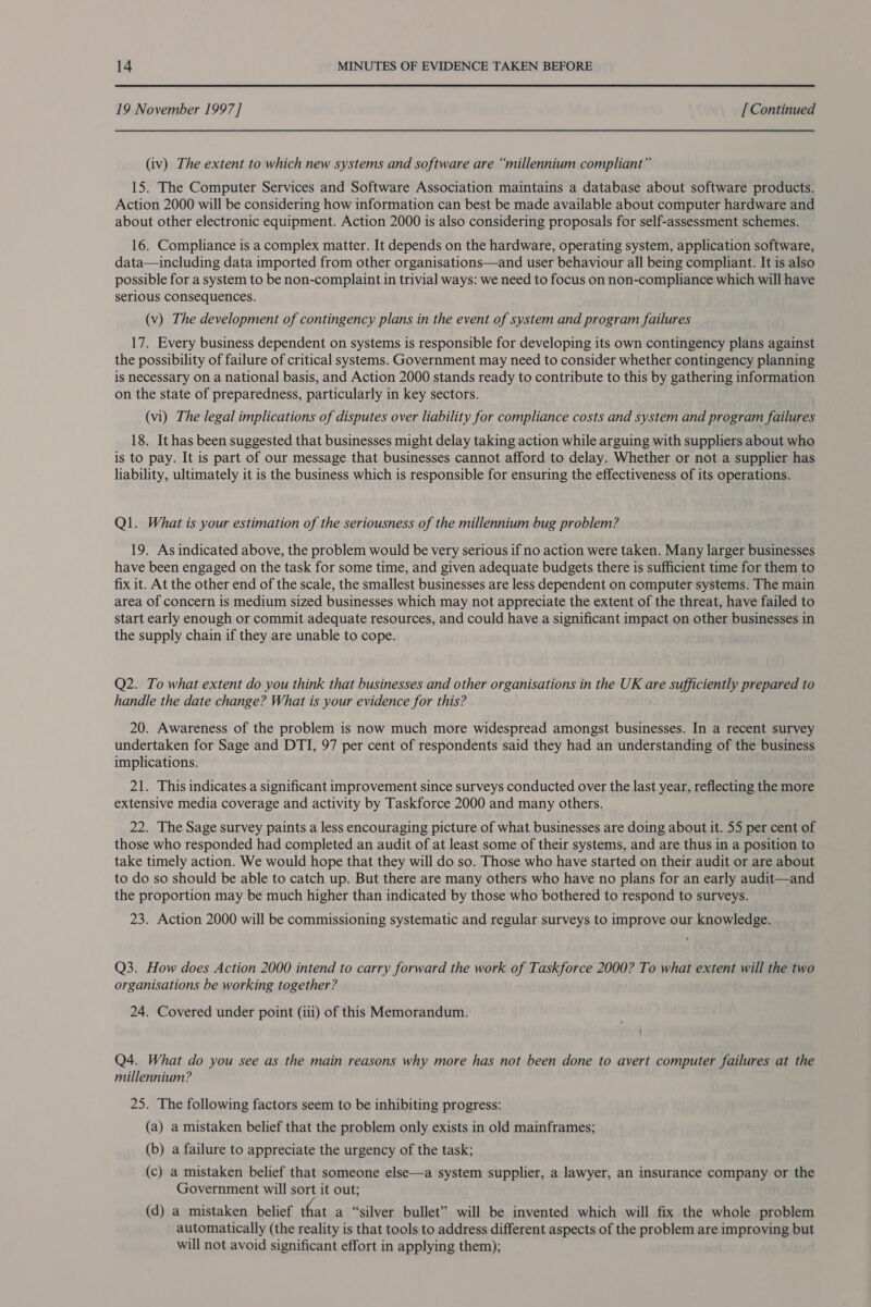 19 November 1997] [ Continued (iv) The extent to which new systems and software are “millennium compliant” 15. The Computer Services and Software Association maintains a database about software products. Action 2000 will be considering how information can best be made available about computer hardware and about other electronic equipment. Action 2000 is also considering proposals for self-assessment schemes. 16. Compliance is a complex matter. It depends on the hardware, operating system, application software, data—including data imported from other organisations—and user behaviour all being compliant. It is also possible for a system to be non-complaint in trivial ways: we need to focus on non-compliance which will have serious consequences. (v) The development of contingency plans in the event of system and program failures 17. Every business dependent on systems is responsible for developing its own contingency plans against the possibility of failure of critical systems. Government may need to consider whether contingency planning is necessary on a national basis, and Action 2000 stands ready to contribute to this by gathering information on the state of preparedness, particularly in key sectors. (vi) The legal implications of disputes over liability for compliance costs and system and program failures 18. It has been suggested that businesses might delay taking action while arguing with suppliers about who is to pay. It is part of our message that businesses cannot afford to delay. Whether or not a supplier has liability, ultimately it is the business which is responsible for ensuring the effectiveness of its operations. Ql. What is your estimation of the seriousness of the millennium bug problem? 19. As indicated above, the problem would be very serious if no action were taken. Many larger businesses have been engaged on the task for some time, and given adequate budgets there is sufficient time for them to fix it. At the other end of the scale, the smallest businesses are less dependent on computer systems. The main area of concern is medium sized businesses which may not appreciate the extent of the threat, have failed to start early enough or commit adequate resources, and could have a significant impact on other businesses in the supply chain if they are unable to cope. Q2. To what extent do you think that businesses and other organisations in the UK are sufficiently prepared to handle the date change? What is your evidence for this? 20. Awareness of the problem is now much more widespread amongst businesses. In a recent survey undertaken for Sage and DTI, 97 per cent of respondents said they had an understanding of the business implications. 21. This indicates a significant improvement since surveys conducted over the last year, reflecting the more extensive media coverage and activity by Taskforce 2000 and many others. 22. The Sage survey paints a less encouraging picture of what businesses are doing about it. 55 per cent of those who responded had completed an audit of at least some of their systems, and are thus in a position to take timely action. We would hope that they will do so. Those who have started on their audit or are about to do so should be able to catch up. But there are many others who have no plans for an early audit—and the proportion may be much higher than indicated by those who bothered to respond to surveys. 23. Action 2000 will be commissioning systematic and regular surveys to improve our knowledge. Q3. How does Action 2000 intend to carry forward the work of Taskforce 2000? To what extent will the two organisations be working together? 24. Covered under point (iii) of this Memorandum. Q4. What do you see as the main reasons why more has not been done to avert computer failures at the millennium? 25. The following factors seem to be inhibiting progress: (a) a mistaken belief that the problem only exists in old mainframes; (b) a failure to appreciate the urgency of the task; (c) a mistaken belief that someone else—a system supplier, a lawyer, an insurance company or the Government will sort it out; (d) a mistaken belief that a “silver bullet” will be invented which will fix the whole problem automatically (the reality is that tools to address different aspects of the problem are improving but will not avoid significant effort in applying them);