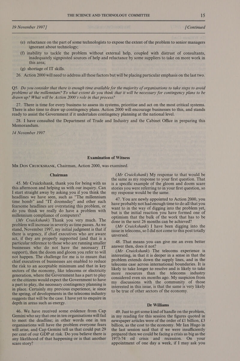 ignorant about technology; this area; (g) shortage of IT skills. Memorandum. 14 November 1997 Chairman 45. Mr Cruickshank, thank you for being with us this afternoon and helping us with our inquiry. Can I start straight away by asking you if you think the headlines we have seen, such as “The millennium time bomb” and “IT doomsday” and other such fearsome headlines are overstating this problem, or do you think we really do have a problem with millennium compliance of computers? (Mr Cruickshank) Thank you very much. The problem will increase in severity as time passes. As we stand, November 1997, my initial judgment is that if there is urgency, if chief executives who are aware act, if they are properly supported (and that is a particular reference to those who are running smaller businesses who do not have the necessary IT support), then the doom and gloom you refer to will not happen. The challenge for me is to ensure that chief executives of businesses are enabled to reduce the risk to an acceptable minimum and that in key sectors of the economy, like telecoms or electricity generation, where the Government has a part to play or the citizens would expect the Government to have a part to play, the necessary contingency planning is in place. Certainly my previous experience, ie since the spring, of developments in the telecoms industry suggests that will be the case. I have yet to enquire in depth in areas such as energy. 46. We have received some evidence from Cap Gemini who say that one in ten organisations will fail to meet the deadline; in other words one in ten organisations will have the problem everyone fears will arise, and Cap Gemini tell us that could put 29 per cent of our GDP at risk. Do you believe there is any likelihood of that happening or is that another (Mr Cruickshank) My response to that would be the same as my response to your first question. That is a specific example of the gloom and doom scare stories you were referring to in your first question, so my response would be the same. 47. You are newly appointed to Action 2000, you have probably not had enough time to do all that you want to in the way of digging into the problem yet, but is the initial reaction you have formed one of optimism that the bulk of the work that has to be done in the next 26 months can be achieved? (Mr Cruickshank) I have been digging into the issue in telecoms, so I did not come to this post totally unversed. 48. That means you can give me an even better answer then, does it not? (Mr Cruickshank) The telecoms experience is interesting, in that it is deeper in a sense in that the problem extends down the supply lines, and in the telecoms case across international boundaries. It is likely to take longer to resolve and is likely to take more resources than the telecoms industry considered even six months ago. My suspicion from my discussions with the community of those interested in this issue, is that the same is very likely to be true of other sectors of the economy. Dr Williams 49. Just to get some kind of handle on the problem, in my reading for this session the figures quoted in newspaper articles were of the order of £1 billion, £3 billion, as the cost to the economy. Mr Ian Hugo in the last session said that if we were insufficiently prepared then we could be facing a crisis as big as the 1973-74 oil crisis and recession. On your