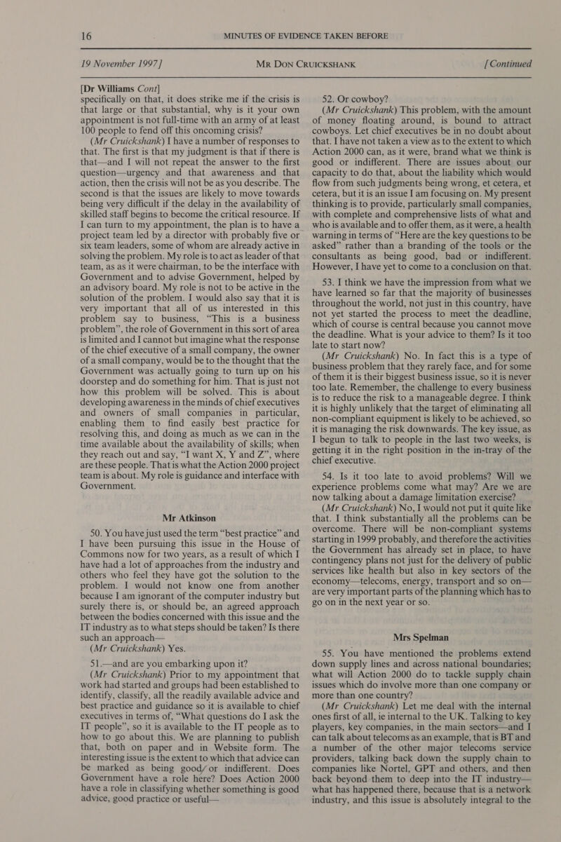 [Dr Williams Cont] specifically on that, it does strike me if the crisis is that large or that substantial, why is it your own appointment is not full-time with an army of at least 100 people to fend off this oncoming crisis? (Mr Cruickshank) I have a number of responses to that. The first is that my judgment is that if there is that—and I will not repeat the answer to the first question—urgency and that awareness and that action, then the crisis will not be as you describe. The second is that the issues are likely to move towards being very difficult if the delay in the availability of skilled staff begins to become the critical resource. If I can turn to my appointment, the plan is to have a project team led by a director with probably five or six team leaders, some of whom are already active in solving the problem. My role is to act as leader of that team, as as it were chairman, to be the interface with Government and to advise Government, helped by an advisory board. My role is not to be active in the solution of the problem. I would also say that it is very important that all of us interested in this problem say to business, “This is a business problem”, the role of Government in this sort of area is limited and I cannot but imagine what the response of the chief executive of a small company, the owner of a small company, would be to the thought that the Government was actually going to turn up on his doorstep and do something for him. That is just not how this problem will be solved. This is about developing awareness in the minds of chief executives and owners of small companies in particular, enabling them to find easily best practice for resolving this, and doing as much as we can in the time available about the availability of skills; when they reach out and say, “I want X, Y and Z”, where are these people. That is what the Action 2000 project team is about. My role is guidance and interface with Government. Mr Atkinson 50. You have just used the term “best practice” and I have been pursuing this issue in the House of Commons now for two years, as a result of which I have had a lot of approaches from the industry and others who feel they have got the solution to the problem. I would not know one from another because I am ignorant of the computer industry but surely there is, or should be, an agreed approach between the bodies concerned with this issue and the IT industry as to what steps should be taken? Is there such an approach— (Mr Cruickshank) Yes. 51.—and are you embarking upon it? (Mr Cruickshank) Prior to my appointment that work had started and groups had been established to identify, classify, all the readily available advice and best practice and guidance so it is available to chief executives in terms of, “What questions do I ask the IT people”, so it is available to the IT people as to how to go about this. We are planning to publish that, both on paper and in Website form. The interesting issue is the extent to which that advice can be marked as being good/or indifferent. Does Government have a role here? Does Action 2000 have a role in classifying whether something is good advice, good practice or useful— 52. Or cowboy? (Mr Cruickshank) This problem, with the amount of money floating around, is bound to attract cowboys. Let chief executives be in no doubt about that. I have not taken a view as to the extent to which Action 2000 can, as it were, brand what we think is good or indifferent. There are issues about our capacity to do that, about the liability which would flow from such judgments being wrong, et cetera, et cetera, but it is an issue I am focusing on. My present thinking is to provide, particularly small companies, with complete and comprehensive lists of what and who is available and to offer them, as it were, a health warning in terms of “Here are the key questions to be asked” rather than a branding of the tools or the consultants as being good, bad or indifferent. However, I have yet to come to a conclusion on that. 53. I think we have the impression from what we have learned so far that the majority of businesses throughout the world, not just in this country, have not yet started the process to meet the deadline, which of course is central because you cannot move the deadline. What is your advice to them? Is it too late to start now? (Mr Cruickshank) No. In fact this is a type of business problem that they rarely face, and for some of them it is their biggest business issue, so it is never too late. Remember, the challenge to every business is to reduce the risk to a manageable degree. I think it is highly unlikely that the target of eliminating all non-compliant equipment is likely to be achieved, so it is managing the risk downwards. The key issue, as I begun to talk to people in the last two weeks, is getting it in the right position in the in-tray of the chief executive. 54. Is it too late to avoid problems? Will we experience problems come what may? Are we are now talking about a damage limitation exercise? (Mr Cruickshank) No, I would not put it quite like that. I think substantially all the problems can be overcome. There will be non-compliant systems starting in 1999 probably, and therefore the activities the Government has already set in place, to have contingency plans not just for the delivery of public services like health but also in key sectors of the economy—telecoms, energy, transport and so on— are very important parts of the planning which has to go on in the next year or so. Mrs Spelman 55. You have mentioned the problems extend down supply lines and across national boundaries; what will Action 2000 do to tackle supply chain issues which do involve more than one company or more than one country? (Mr Cruickshank) Let me deal with the internal ones first of all, ie internal to the UK. Talking to key players, key companies, in the main sectors—and I can talk about telecoms as an example, that is BT and a number of the other major telecoms service providers, talking back down the supply chain to companies like Nortel, GPT and others, and then back beyond them to deep into the IT industry— what has happened there, because that is a network industry, and this issue is absolutely integral to the