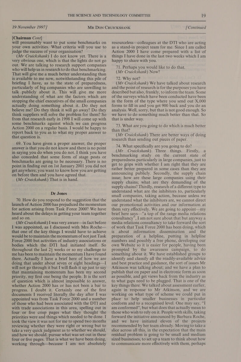  19 November 1997] [Chairman Cont] will presumably want to put some benchmarks on your own activities. What criteria will you use to judge the success of your organisation? (Mr Cruickshank) I do not know yet. There is a very obvious one, which is that the lights do not go out. We are talking to research support companies who will help us in research to do that benchmarking. That will give me a much better understanding than is available to me now, notwithstanding this pile of briefing I have, as to the state of preparedness, particularly of big companies who are unwilling to talk publicly about it. This will give me more understanding of what are the factors which are stopping the chief executives of the small companies actually doing something about it. Do they not believe me? Do they think it will go away? Do they think suppliers will solve the problem for them? So from that research early in 1998 I will come up with some benchmarks against which we can progress Action 2000 on a regular basis. I would be happy to report back to you as to what my proper answer to that question is. ; 69. You have given a proper answer; the proper answer is that you do not know and there is no point in saying you do when you do not. I think you have also conceded that some form of stage posts or benchmarks are going to be necessary. There is no point in finding out on Ist January 2001 you did not get anywhere; you want to know how you are getting on before then and you have agreed that. (Mr Cruickshank) That is in hand. Dr Jones 70. How do you respond to the suggestion that the launch of Action 2000 has prejudiced the momentum for action arising from Task Force 2000? We have heard about the delays in getting your team together and so on. (Mr Cruickshank) I was very aware—in fact before I was appointed, as I discussed with Mrs Roche— that one of the key things I would have to achieve would be to maintain the momentum of not just Task Force 2000 but activities of industry associations or bodies which the DTI had initiated itself. So throughout the last 24 weeks or so my challenge to me has been to maintain the momentum I have found there. Actually I have a brief here of how we are doing that under about seven or eight headings—I will not go through it but I will flash it up just to say that maintaining momentum has been my second priority, my first one being the people. It is the sort of question which is almost impossible to answer, whether Action 2000 has or has not been a bar to progress. I doubt it. Certainly one of the first documents I received literally the day after I was appointed was from Task Force 2000 and a number of those who had been associated with the DTI and with trade associations in this area, spelling out in four or five crisp pages what they thought the priorities were and things which needed to be done. I took the view it was not for me to spend two months reviewing whether they were right or wrong but to take a very quick judgment as to whether we should, and how we should, pursue what was set out in these four or five pages. That is what we have been doing, working through—because I am not absolutely [ Continued resourceless—colleagues at the DTI who are acting as a stand-in project team for me. Since I am called Action 2000 I have come prepared with a list of things I have done in the last two weeks which I am happy to share with you. 71. Perhaps you would like to do that. (Mr Cruickshank) Now? 72. Why not? (Mr Cruickshank) We have talked about research and the point of research is for the purposes you have described but also, frankly, to inform the team. Some of the surveys which have been conducted have been in the form of the type where you send out X,000 forms to fill in and you get 900 back and you do an analysis. Well, sorry, but that is not good enough. So we have to do something much better than that. So that is under way. 73. What are you going to do which is much better than that? (Mr Cruickshank) There are better ways of doing research than sending out pieces of paper. 74. What specifically are you going to do? (Mr Cruickshank) Three things. Firstly, a benchmarking study on the current state of preparedness particularly in large companies, just to get to grips with whether I am right that they are rather better prepared in some cases than they are announcing publicly. Secondly, the supply chain issue; how are these large companies using their supply chains; what are they demanding of the supply chains? Thirdly, research of a different type to understand what are the inhibitors to, particularly small companies, taking action, because unless we understand what the inhibitors are, we cannot direct our promotional activities and our information at them very effectively. We are going to appoint—my brief here says—“a top of the range media relations consultancy”, Iam not sure about that but anyway a media relations consultancy to take forward the sort of work that Task Force 2000 has been doing, which is about information dissemination and _ the preparation of a helpline, putting in helpline numbers and possibly a free phone, developing our own Website so it is easier for people, having been prompted by the awareness campaign, to do something about it. We have established groups to identify and classify all the readily-available advice and best practice and guidance, the sort of issues Mr Atkinson was talking about; and we have a plan to publish that on paper and in electronic form as soon as possible, and get views back from the industry as to what gaps need to be plugged. That is one of the key things there. We talked about assessment earlier, again in response to Mr Atkinson, and we are working on what type of scheme we could put in place to help smaller businesses in particular conform and to a recognised level. One may say, “I am conformed”, but what does that actually mean to those who wish to rely on it. People with skills, taking forward the initiative announced by Barbara Roche, and we have initiated eleven of the projects recommended by her team already. Moving to take a slice across all this, in the expectation that the main residual problem is going to be small and medium sized businesses, to set up a team to think about how to communicate more effectively with them, perhaps