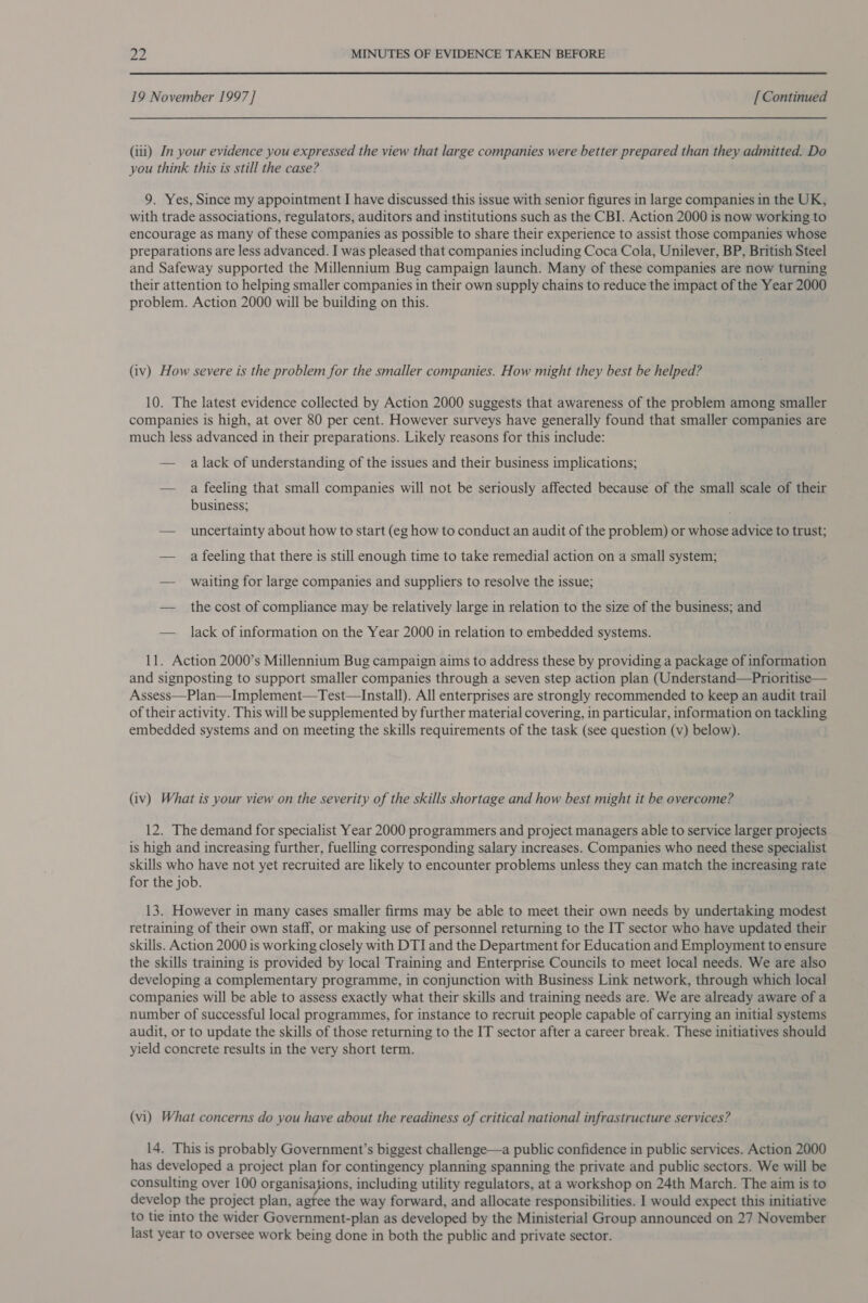 19 November 1997] [ Continued (iii) In your evidence you expressed the view that large companies were better prepared than they admitted. Do you think this is still the case? 9. Yes, Since my appointment I have discussed this issue with senior figures in large companies in the UK, with trade associations, regulators, auditors and institutions such as the CBI. Action 2000 is now working to encourage as many of these companies as possible to share their experience to assist those companies whose preparations are less advanced. I was pleased that companies including Coca Cola, Unilever, BP, British Steel and Safeway supported the Millennium Bug campaign launch. Many of these companies are now turning their attention to helping smaller companies in their own supply chains to reduce the impact of the Year 2000 problem. Action 2000 will be building on this. (iv) How severe is the problem for the smaller companies. How might they best be helped? 10. The latest evidence collected by Action 2000 suggests that awareness of the problem among smaller companies is high, at over 80 per cent. However surveys have generally found that smaller companies are much less advanced in their preparations. Likely reasons for this include: — a lack of understanding of the issues and their business implications; — a feeling that small companies will not be seriously affected because of the small scale of their business; — uncertainty about how to start (eg how to conduct an audit of the problem) or whose advice to trust; — a feeling that there is still enough time to take remedial action on a small system; — waiting for large companies and suppliers to resolve the issue; — _ the cost of compliance may be relatively large in relation to the size of the business; and — lack of information on the Year 2000 in relation to embedded systems. 11. Action 2000’s Millennium Bug campaign aims to address these by providing a package of information and signposting to support smaller companies through a seven step action plan (Understand—Prioritise— Assess—Plan—Implement—Test—Install). All enterprises are strongly recommended to keep an audit trail of their activity. This will be supplemented by further material covering, in particular, information on tackling embedded systems and on meeting the skills requirements of the task (see question (v) below). (iv) What is your view on the severity of the skills shortage and how best might it be overcome? 12. The demand for specialist Year 2000 programmers and project managers able to service larger projects is high and increasing further, fuelling corresponding salary increases. Companies who need these specialist skills who have not yet recruited are likely to encounter problems unless they can match the increasing rate for the job. 13. However in many cases smaller firms may be able to meet their own needs by undertaking modest retraining of their own staff, or making use of personnel returning to the IT sector who have updated their skills. Action 2000 is working closely with DTI and the Department for Education and Employment to ensure the skills training is provided by local Training and Enterprise Councils to meet local needs. We are also developing a complementary programme, in conjunction with Business Link network, through which local companies will be able to assess exactly what their skills and training needs are. We are already aware of a number of successful local programmes, for instance to recruit people capable of carrying an initial systems audit, or to update the skills of those returning to the IT sector after a career break. These initiatives should yield concrete results in the very short term. (vi) What concerns do you have about the readiness of critical national infrastructure services? 14. This is probably Government’s biggest challenge—a public confidence in public services. Action 2000 has developed a project plan for contingency planning spanning the private and public sectors. We will be consulting over 100 organisajions, including utility regulators, at a workshop on 24th March. The aim is to develop the project plan, agtee the way forward, and allocate responsibilities. I would expect this initiative to tie into the wider Government-plan as developed by the Ministerial Group announced on 27 November last year to oversee work being done in both the public and private sector.