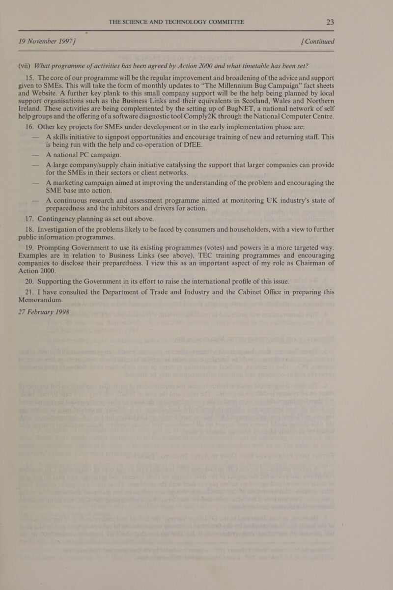 19 November 1997] [ Continued (vii) What programme of activities has been agreed by Action 2000 and what timetable has been set? 15. The core of our programme will be the regular improvement and broadening of the advice and support given to SMEs. This will take the form of monthly updates to “The Millennium Bug Campaign” fact sheets and Website. A further key plank to this small company support will be the help being planned by local support organisations such as the Business Links and their equivalents in Scotland, Wales and Northern Ireland. These activities are being complemented by the setting up of BugNET, a national network of self help groups and the offering of a software diagnostic tool Comply2K through the National Computer Centre. 16. Other key projects for SMEs under development or in the early implementation phase are: — A skills initiative to signpost opportunities and encourage training of new and returning staff. This is being run with the help and co-operation of DfEE. — A national PC campaign. — A large company/supply chain initiative catalysing the support that larger companies can provide for the SMEs in their sectors or client networks. — A marketing campaign aimed at improving the understanding of the problem and encouraging the SME base into action. — A continuous research and assessment programme aimed at monitoring UK industry’s state of preparedness and the inhibitors and drivers for action. 17. Contingency planning as set out above. 18. Investigation of the problems likely to be faced by consumers and householders, with a view to further public information programmes. 19. Prompting Government to use its existing programmes (votes) and powers in a more targeted way. Examples are in relation to Business Links (see above), TEC training programmes and encouraging companies to disclose their preparedness. I view this as an important aspect of my role as Chairman of Action 2000. 20. Supporting the Government in its effort to raise the international profile of this issue. 21. I have consulted the Department of Trade and Industry and the Cabinet Office in preparing this Memorandum. 27 February 1998