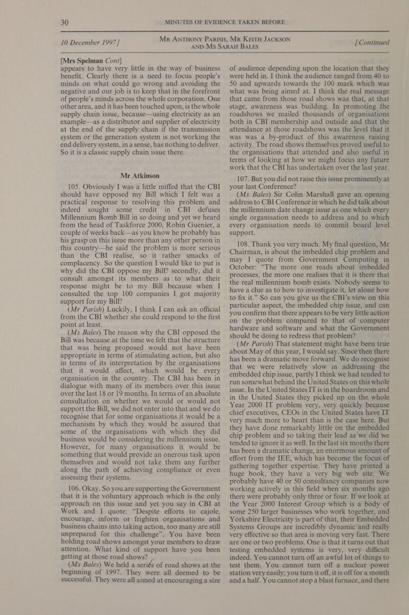 [Mrs Spelman Cont] appears to have very little in the way of business benefit. Clearly there is a need to focus people’s minds on what could go wrong and avoiding the negative and our job is to keep that in the forefront of people’s minds across the whole corporation. One other area, and it has been touched upon, is the whole supply chain issue, because—using electricity as an example—as a distributor and supplier of electricity at the end of the supply chain if the transmission system or the generation system is not working the end delivery system, in a sense, has nothing to deliver. So it is a classic supply chain issue there. Mr Atkinson 105. Obviously I was a little miffed that the CBI should have opposed my Bill which I felt was a practical response to resolving this problem and indeed sought some credit in CBI defuses Millennium Bomb Bill in so doing and yet we heard from the head of Taskforce 2000, Robin Guenier, a couple of weeks back—as you know he probably has his grasp on this issue more than any other person in this country—he said the problem is more serious than the CBI realise, so it rather smacks of complacency. So the question I would like to put is why did the CBI oppose my Bill? secondly, did it consult amongst its members as to what their response might be to my Bill because when I consulted the top 100 companies I got majority support for my Bill? (Mr Parish) Luckily, I think I can ask an official from the CBI whether she could respond to the first point at least. (Ms Bales) The reason why the CBI opposed the Bill was because at the time we felt that the structure that was being proposed would not have been appropriate in terms of stimulating action, but also in terms of its interpretation by the organisations that it would affect, which would be every organisation in the country. The CBI has been in dialogue with many of its members over this issue over the last 18 or 19 months. In terms of an absolute consultation on whether we would or would not support the Bill, we did not enter into that and we do recognise that for some organisations it would be a mechanism by which they would be assured that some of the organisations with which they did business would be considering the millennium issue. However, for many organisations it would be something that would provide an onerous task upon themselves and would not take them any further along the path of achieving compliance or even assessing their systems. 106. Okay. So you are supporting the Government that it is the voluntary approach which is the only approach on this issue and yet you say in CBI at Work and I quote: “Despite efforts to cajole, encourage, inform or frighten organisations and business chains into taking action, too many are still unprepared for this challenge”. You have been holding road shows amongst your members to draw attention. What kind of support have you been getting at those road shows? (Ms Bales) We held a seriés of road shows at the beginning of 1997. They were all deemed to be successful. They were all aimed at encouraging a size of audience depending upon the location that they were held in. I think the audience ranged from 40 to 50 and upwards towards the 100 mark which was what was being aimed at. I think the real message that came from those road shows was that, at that stage, awareness was building. In promoting the roadshows we mailed thousands of organisations both in CBI membership and outside and that the attendance at those roadshows was the level that it was was a by-product of this awareness raising activity. The road shows themselves proved useful to the organisations that attended and also useful in terms of looking at how we might focus any future work that the CBI has undertaken over the last year. 107. But you did not raise this issue prominently at your last Conference? (Ms Bales) Sir Colin Marshall gave an opening address to CBI Conference in which he did talk about the millennium date change issue as one which every single organisation needs to address and to which every organisation needs to commit board level support. 108. Thank you very much. My final question, Mr Chairman, is about the imbedded chip problem and may I quote from. Government Computing in October: “The more one reads about imbedded processes, the more one realises that it is there that the real millennium bomb exists. Nobody seems to have a clue as to how to investigate it, let alone how to fix it.” So can you give us the CBI’s view on this particular aspect, the imbedded chip issue, and can you confirm that there appears to be very little action on the problem compared to that of computer hardware and software and what the Government should be doing to redress that problem? (Mr Parish) That statement might have been true about May of this year, I would say. Since then there has been a dramatic move forward. We do recognise that we were relatively slow in addressing the embedded chip issue, partly I think we had tended to run somewhat behind the United States on this whole issue. In the United States IT is in the boardroom and in the United States they picked up on the whole Year 2000 IT problem very, very quickly because chief executives, CEOs in the United States have IT very much more to heart than is the case here. But they have done remarkably little on the embedded chip problem and so taking their lead as we did we tended to ignore it as well. In the last six months there has been a dramatic change, an enormous amount of effort from the IEE, which has become the focus of gathering together expertise. They have printed a huge book, they have a very big web site. We probably have 40 or 50 consultancy companies now working actively in this field when six months ago there were probably only three or four. If we look at the Year 2000 Interest Group which is a body of some 250 larger businesses who work together, and Yorkshire Electricity is part of that, their Embedded Systems Groups are incredibly dynamic and really very effective so that area is moving very fast. There are one or two problems. One is that it turns out that testing embedded systems is very, very difficult indeed. You cannot turn off an awful lot of things to test them. You cannot turn off a nuclear power station very easily; you turn it off, it is off fora month anda half. You cannot stop a blast furnace, and there