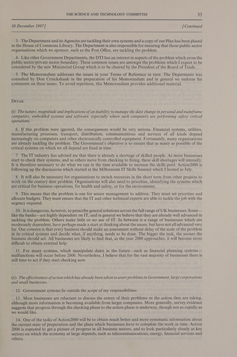 10 December 1997] [ Continued 3. The Department and its Agencies are tackling their own systems and a copy of our Plan has been placed in the House of Commons Library. The Department is also responsible for ensuring that those public sector organisations which we sponsor, such as the Post Office, are tackling the problem. 4. Like other Government Departments, the DTI has an interest in aspects of the problem which cross the public sector/private sector boundary. These common issues are amongst the problems which J expect to be considered by the new Ministerial Group which is to be chaired by the President of the Board of Trade. 5. The Memorandum addresses the issues in your Terms of Reference in turn. The Department was consulted by Don Cruickshank in the preparation of his Memorandum and in general we endorse his comments on these issues. To avoid repetition, this Memorandum provides additional material. DETAIL (i) The nature, magnitude and implications of an inability to manage the date change in personal and mainframe computers, embedded systems and software, especially where such computers are performing safety critical operations. 6. If this problem were ignored, the consequences would be very serious. Financial systems, utilities, manufacturing processes, transport, distribution, communications and services of all kinds depend increasingly on computers and other electronically controlled equipment. Fortunately, many organisations are already tackling the problem. The Government’s objective is to ensure that as many as possible of the critical systems on which we all depend are fixed in time. 7. The IT industry has advised me that there is already a shortage of skilled people. As more businesses start to check their systems, and as others move from checking to fixing, these skill shortages will intensify. It is therefore necessary to do what we can in the time available to increase the skills pool. Action2000 is following up the discussions which started at the Millennium IT Skills Summit which I hosted in July. 8. It will also be necessary for organisations to switch resources in the short term from other projects to work on the century date problem. Organisations will also need to prioritise, identifying the systems which are critical for business operations, for health and safety, or for the environment. 9. This means that the problem is one for senior management to address. They must set priorities and allocate budgets. They must ensure that the IT and other technical experts are able to tackle the job with the urgency required. 10. Itis dangerous, however, to prescribe general solutions across the full range of UK businesses. Some— like the banks—are highly dependent on IT, and in general we believe that they are already well advanced in tackling the problem. Others make little or no use of IT. In between is a range of businesses which are moderately dependent, have perhaps made a start at thinking about the issues, but have not all advanced very far. Our concern is that every business should make an assessment without delay of the scale of the problem in its critical systems and decide what, if anything, needs to be done. The bigger the task, the sooner the business should act. All businesses are likely to find that, as the year 2000 approaches, it will become more difficult to obtain external help. 11. For many systems, which manipulate dates in the future—such as financial planning systems— malfunctions will occur before 2000. Nevertheless, I believe that for the vast majority of businesses there is still time to act if they start checking now. (ii) The effectiveness of action which has already been taken to avert problems in Government, large corporations and small businesses. 12. Government systems lie outside the scope of my responsibilities. - 13. Most businesses are reluctant to discuss the extent of their problems or the action they are taking, although more information is becoming available from larger companies. More generally, survey evidence suggests that progress through the checking phase to the action phase is underway, though not as rapidly as we would like. 14. One of the tasks of Action2000 will be to obtain much better and more systematic information about the current state of preparation and the plans which businesses have to complete the work in time. Action 2000 is expected to get a picture of progress in all business sectors, and to look particularly closely at key sectors on which the economy at large depends, such as telecommunications, energy, financial services and others.