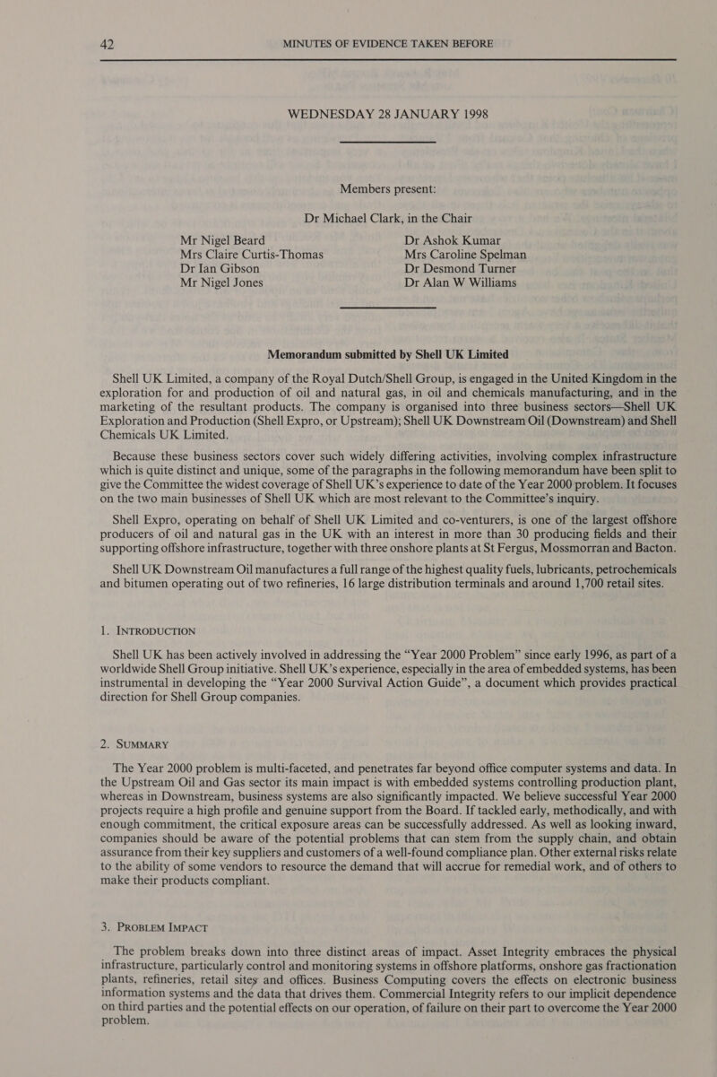 WEDNESDAY 28 JANUARY 1998 Members present: Dr Michael Clark, in the Chair Mr Nigel Beard Dr Ashok Kumar Mrs Claire Curtis-Thomas Mrs Caroline Spelman Dr Ian Gibson Dr Desmond Turner Mr Nigel Jones Dr Alan W Williams Memorandum submitted by Shell UK Limited Shell UK Limited, a company of the Royal Dutch/Shell Group, is engaged in the United Kingdom in the exploration for and production of oil and natural gas, in oil and chemicals manufacturing, and in the marketing of the resultant products. The company is organised into three business sectors—Shell UK Exploration and Production (Shell Expro, or Upstream); Shell UK Downstream Oil (Downstream) and Shell Chemicals UK Limited. Because these business sectors cover such widely differing activities, involving complex infrastructure which is quite distinct and unique, some of the paragraphs in the following memorandum have been split to give the Committee the widest coverage of Shell UK’s experience to date of the Year 2000 problem. It focuses on the two main businesses of Shell UK which are most relevant to the Committee’s inquiry. Shell Expro, operating on behalf of Shell UK Limited and co-venturers, is one of the largest offshore producers of oil and natural gas in the UK with an interest in more than 30 producing fields and their supporting offshore infrastructure, together with three onshore plants at St Fergus, Mossmorran and Bacton. Shell UK Downstream Oil manufactures a full range of the highest quality fuels, lubricants, petrochemicals and bitumen operating out of two refineries, 16 large distribution terminals and around 1,700 retail sites. 1. INTRODUCTION Shell UK has been actively involved in addressing the “Year 2000 Problem” since early 1996, as part of a worldwide Shell Group initiative. Shell UK’s experience, especially in the area of embedded systems, has been instrumental in developing the “Year 2000 Survival Action Guide”, a document which provides practical direction for Shell Group companies. 2. SUMMARY The Year 2000 problem is multi-faceted, and penetrates far beyond office computer systems and data. In the Upstream Oil and Gas sector its main impact is with embedded systems controlling production plant, whereas in Downstream, business systems are also significantly impacted. We believe successful Year 2000 projects require a high profile and genuine support from the Board. If tackled early, methodically, and with enough commitment, the critical exposure areas can be successfully addressed. As well as looking inward, companies should be aware of the potential problems that can stem from the supply chain, and obtain assurance from their key suppliers and customers of a well-found compliance plan. Other external risks relate to the ability of some vendors to resource the demand that will accrue for remedial work, and of others to make their products compliant. 3. PROBLEM IMPACT The problem breaks down into three distinct areas of impact. Asset Integrity embraces the physical infrastructure, particularly control and monitoring systems in offshore platforms, onshore gas fractionation plants, refineries, retail sites and offices. Business Computing covers the effects on electronic business information systems and the data that drives them. Commercial Integrity refers to our implicit dependence on third parties and the potential effects on our operation, of failure on their part to overcome the Year 2000 problem.