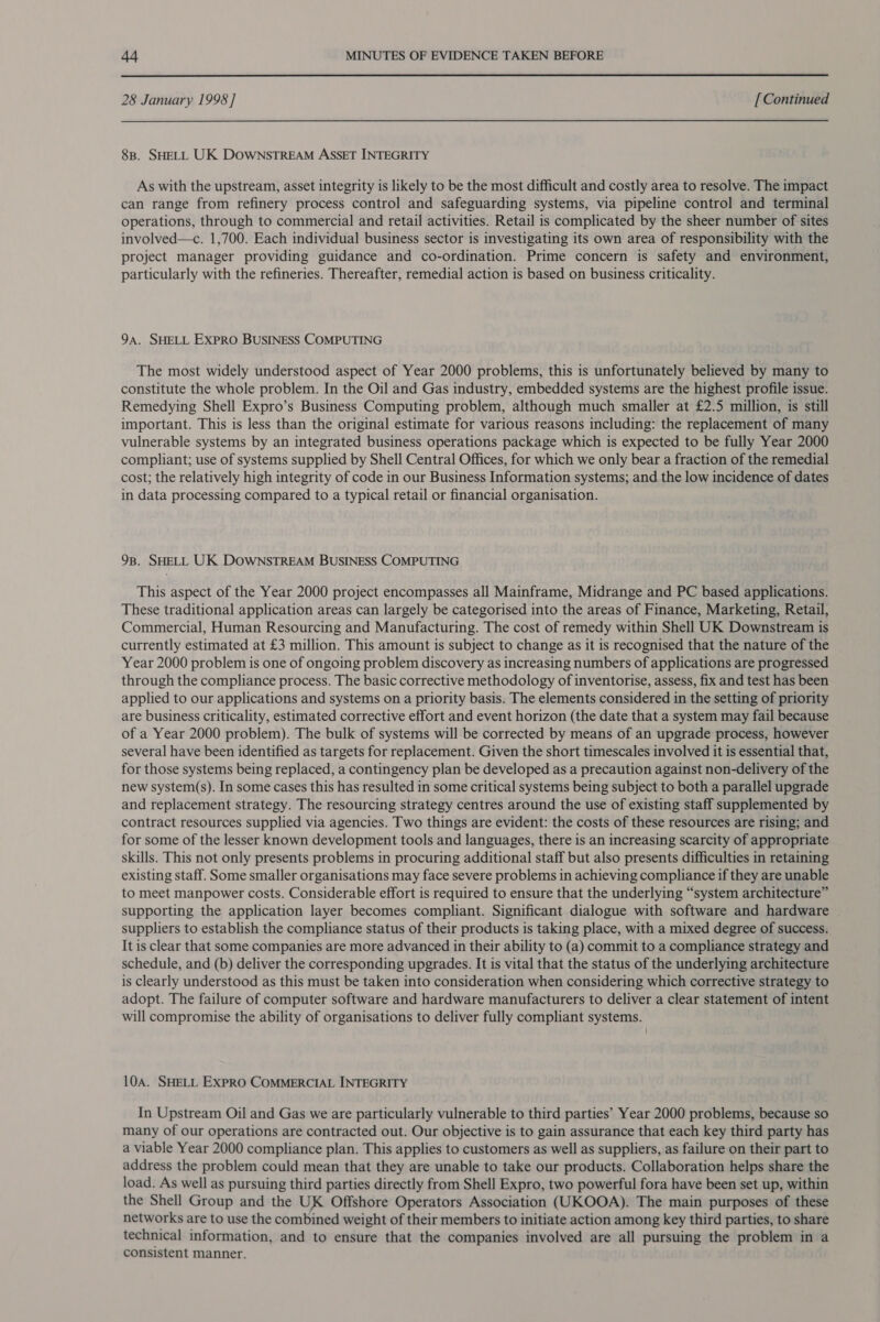 28 January 1998] [ Continued 8B. SHELL UK DOWNSTREAM ASSET INTEGRITY As with the upstream, asset integrity is likely to be the most difficult and costly area to resolve. The impact can range from refinery process control and safeguarding systems, via pipeline control and terminal operations, through to commercial and retail activities. Retail is complicated by the sheer number of sites involved—c. 1,700. Each individual business sector is investigating its own area of responsibility with the project manager providing guidance and co-ordination. Prime concern is safety and environment, particularly with the refineries. Thereafter, remedial action is based on business criticality. 9a. SHELL EXPRO BUSINESS COMPUTING The most widely understood aspect of Year 2000 problems, this is unfortunately believed by many to constitute the whole problem. In the Oil and Gas industry, embedded systems are the highest profile issue. Remedying Shell Expro’s Business Computing problem, although much smaller at £2.5 million, is still important. This is less than the original estimate for various reasons including: the replacement of many vulnerable systems by an integrated business operations package which is expected to be fully Year 2000 compliant; use of systems supplied by Shell Central Offices, for which we only bear a fraction of the remedial cost; the relatively high integrity of code in our Business Information systems; and the low incidence of dates in data processing compared to a typical retail or financial organisation. 98. SHELL UK DOWNSTREAM BUSINESS COMPUTING This aspect of the Year 2000 project encompasses all Mainframe, Midrange and PC based applications. These traditional application areas can largely be categorised into the areas of Finance, Marketing, Retail, Commercial, Human Resourcing and Manufacturing. The cost of remedy within Shell UK Downstream is currently estimated at £3 million. This amount is subject to change as it is recognised that the nature of the Year 2000 problem is one of ongoing problem discovery as increasing numbers of applications are progressed through the compliance process. The basic corrective methodology of inventorise, assess, fix and test has been applied to our applications and systems on a priority basis. The elements considered in the setting of priority are business criticality, estimated corrective effort and event horizon (the date that a system may fail because of a Year 2000 problem). The bulk of systems will be corrected by means of an upgrade process, however several have been identified as targets for replacement. Given the short timescales involved it is essential that, for those systems being replaced, a contingency plan be developed as a precaution against non-delivery of the new system(s). In some cases this has resulted in some critical systems being subject to both a parallel upgrade and replacement strategy. The resourcing strategy centres around the use of existing staff supplemented by contract resources supplied via agencies. Two things are evident: the costs of these resources are rising; and for some of the lesser known development tools and languages, there is an increasing scarcity of appropriate skills. This not only presents problems in procuring additional staff but also presents difficulties in retaining existing staff. Some smaller organisations may face severe problems in achieving compliance if they are unable to meet manpower costs. Considerable effort is required to ensure that the underlying “system architecture” supporting the application layer becomes compliant. Significant dialogue with software and hardware suppliers to establish the compliance status of their products is taking place, with a mixed degree of success. It is clear that some companies are more advanced in their ability to (a) commit to a compliance strategy and schedule, and (b) deliver the corresponding upgrades. It is vital that the status of the underlying architecture is clearly understood as this must be taken into consideration when considering which corrective strategy to adopt. The failure of computer software and hardware manufacturers to deliver a clear statement of intent will compromise the ability of organisations to deliver fully compliant systems. 10A. SHELL ExPRO COMMERCIAL INTEGRITY In Upstream Oil and Gas we are particularly vulnerable to third parties’ Year 2000 problems, because so many of our operations are contracted out. Our objective is to gain assurance that each key third party has a viable Year 2000 compliance plan. This applies to customers as well as suppliers, as failure on their part to address the problem could mean that they are unable to take our products. Collaboration helps share the load. As well as pursuing third parties directly from Shell Expro, two powerful fora have been set up, within the Shell Group and the UK Offshore Operators Association (UKOOA). The main purposes of these networks are to use the combined weight of their members to initiate action among key third parties, to share technical information, and to ensure that the companies involved are all pursuing the problem in a consistent manner.