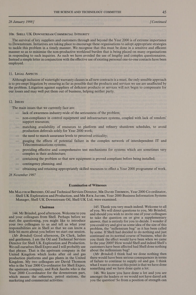 28 January 1998 ] [ Continued 108. SHELL UK DOWNSTREAM COMMERCIAL INTEGRITY The survival of key suppliers and customers through and beyond the Year 2000 is of extreme importance to Downstream. Initiatives are taking place to encourage these organisations to adopt appropriate strategies to tackle this problem in a timely manner. We recognise that this must be done in a sensitive and efficient manner so as to minimise the non-productive workload burden that is being placed on many organisations in responding to such inquiries. As such we have avoided the use of lengthy and complex questionnaires. Instead a simple letter in conjunction with the effective use of existing personal one-to-one contacts have been employed. 11. LEGAL ASPECTS Although inclusion of watertight warranty clauses in all new contracts is a must, the only sensible approach is to pre-empt litigation by ensuring as far as possible that the products and services we use are unaffected by the problem. Litigation against suppliers of deficient products or services will. not begin to compensate for 12. IssuES The main issues that we currently face are: support resources; Telecommunications systems; complex in their architecture; — contingency planning; and 28 November 1997 Chairman 144. Mr Brinded, good afternoon. Welcome to you and your colleagues from Shell. Perhaps before we start the questioning, you might like to introduce your two colleagues to us and tell us what your responsibilities are in Shell so that we can know a little bit more about you before we start our session. (Mr Brinded) Good afternoon, Dr Clark, ladies and gentlemen. I am the Oil and Technical Services Director for Shell UK Exploration and Production. We call ourselves Shell Expro and I will probably use that phrase. That is the upstream company in the United Kingdom which looks after oil and gas production platforms and gas plants in the United Kingdom. My two colleagues are David Thomson who is the Year 2000 Co-ordinator for Shell Expro, the upstream company, and Rick Jacobs who is the Year 2000 Co-ordinator for the downstream part, which means the refineries, petrol stations, the marketing and commercial activities. 145. Thank you very much indeed. Welcome to all of you. We will direct questions to you, Mr Brinded, and should you wish to invite one of your colleagues to take the question on or give a supplementary answer, that is entirely for you to decide. I wonder if you could try and give us some idea of the size of this problem, the “millennium bug” as it has been called by some. If Shell had decided to do nothing and just continued on its normal course of business, what do you think the effect would have been when we came to the year 2000? How would Shell and indeed Shell’s customers have been affected had Shell done nothing about the millennium bug? (Mr Brinded) I think had we done nothing then there would have been serious consequences in terms of failure to continue to supply oil and gas. I think what I want to stress at this point is that we have done something and we have done quite a lot. 146. We know you have done a lot and you are amongst the leaders or we would not have dared ask you the question! So from a position of strength can