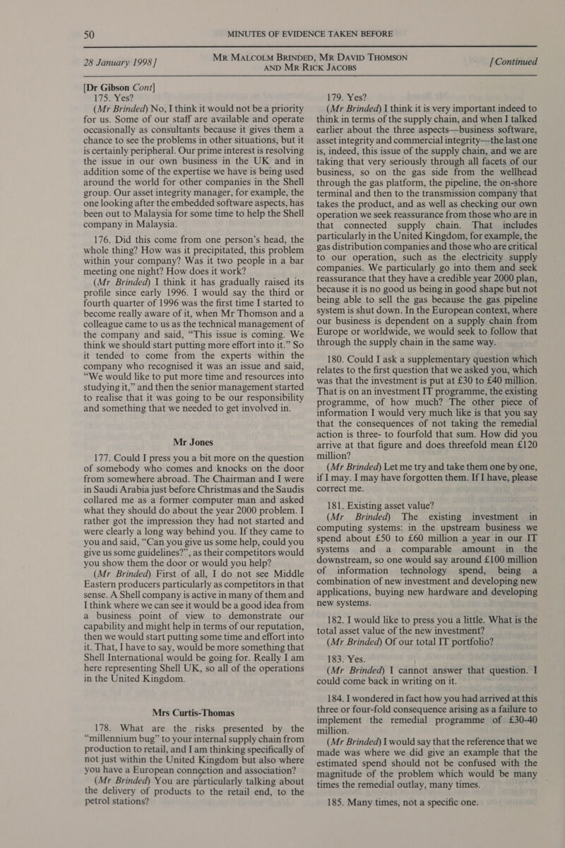  28 January 1998] [Dr Gibson Cont] L759 Y¥ es? (Mr Brinded) No, I think it would not be a priority for us. Some of our staff are available and operate occasionally as consultants because it gives them a chance to see the problems in other situations, but it is certainly peripheral. Our prime interest is resolving the issue in our own business in the UK and in addition some of the expertise we have is being used around the world for other companies in the Shell group. Our asset integrity manager, for example, the one looking after the embedded software aspects, has been out to Malaysia for some time to help the Shell company in Malaysia. 176. Did this come from one person’s head, the whole thing? How was it precipitated, this problem within your company? Was it two people in a bar meeting one night? How does it work? (Mr Brinded) J think it has gradually raised its profile since early 1996. I would say the third or fourth quarter of 1996 was the first time I started to become really aware of it, when Mr Thomson and a colleague came to us as the technical management of the company and said, “This issue is coming. We think we should start putting more effort into it.” So it tended to come from the experts within the company who recognised it was an issue and said, “We would like to put more time and resources into studying it,” and then the senior management started to realise that it was going to be our responsibility and something that we needed to get involved in. Mr Jones 177. Could I press you a bit more on the question of somebody who comes and knocks on the door from somewhere abroad. The Chairman and I were in Saudi Arabia just before Christmas and the Saudis collared me as a former computer man and asked what they should do about the year 2000 problem. I rather got the impression they had not started and were clearly a long way behind you. If they came to you and said, “Can you give us some help, could you give us some guidelines?”, as their competitors would you show them the door or would you help? (Mr Brinded) First of all, I do not see Middle Eastern producers particularly as competitors in that sense. A Shell company is active in many of them and I think where we can see it would be a good idea from a business point of view to demonstrate our capability and might help in terms of our reputation, then we would start putting some time and effort into it. That, I have to say, would be more something that Shell International would be going for. Really I am here representing Shell UK, so all of the operations in the United Kingdom. Mrs Curtis-Thomas 178. What are the risks presented by the “millennium bug” to your internal supply chain from production to retail, and I am thinking specifically of not just within the United Kingdom but also where you have a European conneetion and association? (Mr Brinded) You are particularly talking about the delivery of products to the retail end, to the petrol stations? [ Continued 1792 Yes? (Mr Brinded) I think it is very important indeed to think in terms of the supply chain, and when I talked earlier about the three aspects—business software, asset integrity and commercial integrity—the last one is, indeed, this issue of the supply chain, and we are taking that very seriously through all facets of our business, so on the gas side from the wellhead through the gas platform, the pipeline, the on-shore terminal and then to the transmission company that takes the product, and as well as checking our own operation we seek reassurance from those who are in that connected supply chain. That _ includes particularly in the United Kingdom, for example, the gas distribution companies and those who are critical to our operation, such as the electricity supply companies. We particularly go into them and seek reassurance that they have a credible year 2000 plan, because it is no good us being in good shape but not being able to sell the gas because the gas pipeline system is shut down. In the European context, where our business is dependent on a supply chain from Europe or worldwide, we would seek to follow that through the supply chain in the same way. 180. Could I ask a supplementary question which relates to the first question that we asked you, which was that the investment is put at £30 to £40 million. That is on an investment IT programme, the existing programme, of how much? The other piece of information I would very much like is that you say that the consequences of not taking the remedial action is three- to fourfold that sum. How did you arrive at that figure and does threefold mean £120 million? (Mr Brinded) Let me try and take them one by one, if I may. I may have forgotten them. If I have, please correct me. 181. Existing asset value? (Mr Brinded) The existing investment in computing systems: in the upstream business we spend about £50 to £60 million a year in our IT systems and a comparable amount in _ the downstream, so one would say around £100 million of information technology spend, being a combination of new investment and developing new applications, buying new hardware and developing new systems. 182. I would like to press you a little. What is the total asset value of the new investment? (Mr Brinded) Of our total IT portfolio? 183. Yes. . (Mr Brinded) 1 cannot answer that question. I could come back in writing on it. 184. I wondered in fact how you had arrived at this three or four-fold consequence arising as a failure to implement the remedial programme of £30-40 million. (Mr Brinded) I would say that the reference that we made was where we did give an example that the estimated spend should not be confused with the magnitude of the problem which would be many times the remedial outlay, many times. 185. Many times, not a specific one.