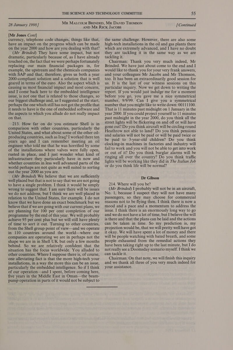 [Mr Jones Cont] currency, telephone code changes, things like that, have an impact on the progress which can be made on the year 2000 and how are you dealing with that? (Mr Brinded) They have some impact, but not dramatic, particularly because of, as I have already touched on, the fact that we were perhaps fortunately replacing our main financial packages in, for example, the upstream and the chemicals companies with SAP and that, therefore, gives us both a year 2000-compliant solution and a solution that is well geared in terms of the euro. Also the aspect which is causing us most financial impact and most concern, and I come back here to the embedded intelligence issue, is not one that is related to those changes, so our biggest challenge and, as I suggested at the start, perhaps the one which still has not got the profile that it needs to have is the one of embedded software and the aspects to which you allude do not really impact on that. 213. How far on do you estimate Shell is in comparison with other countries, particularly the United States, and what about some of the other oil- producing countries, such as Iraq? I worked there ten years ago and I can remember meeting an oil engineer who told me that he was horrified by some of the installations where valves were fully open, rusted in place, and I just wonder what kind of infrastructure they particularly have in now and whether countries in less well advanced parts of the world perhaps are not quite as well suited to sorting out the year 2000 as you are. (Mr Brinded) We believe that we are sufficiently well placed but that is not to say that we are not going to have a single problem. I think it would be simply wrong to suggest that. I am sure there will be issues we do not address, but I think we are well placed in relation to the United States, for example. I do not know that we have done an exact benchmark but we believe that if we are going with our current plans, we are planning for 100 per cent completion of our programme by the end of this year. We will probably achieve 95 per cent plus but we will still have plenty of time to sort it out. Turning to other countries, from the Shell group point of view—and we operate in 110 countries around the world—where our companies are operating we are in perhaps not the shape we are in in Shell UK but only a few months behind. So we are relatively confident that the situation has the focus worldwide. You alluded to other countries. Where I suppose there is, of course, one alleviating fact is that the more high-tech your installations, in a way the more this can be an issue, particularly the embedded intelligence. So if I think of our operation—and I spent, before coming here, five years in the Middle East in Oman—the beam- pump operation in parts of it would not be subject to the same challenge. However, there are also some high-tech installations in the oil and gas plants there which are extremely advanced, and I have no doubt they are tackling it in the same way as we are tackling it. Chairman: Thank you very much indeed, Mr Brinded. We have just about come to the end and I would like to thank you for your very frank answers, and your colleagues Mr Jacobs and Mr Thomson, too. It has been an extraordinarily good session for us. It is the last of our witness sessions on this particular inquiry. Now we get down to writing the report. If you would just indulge me for a moment before you go, you gave me a nice symmetrical number, 9/9/99. Can I give you a symmetrical number that you might like to write down: 00111100. That is 11 minutes past midnight on | January in the year 2000. If you could project yourself to 11 minutes past midnight in the year 2000, do you think all the street lights will be flickering on and off or will have gone out? Do you think aircraft will be circling round Heathrow not able to land? Do you think pensions and salaries will not be paid or will be paid twice or be paid to 3-year-old children? Do you think clocking-in machines in factories and industry will fail to work and you will not be able to get into work or out of it? Do you think burglar alarms will be ringing all over the country? Do you think traffic lights will be working like they did in The Italian Job or do you think life will be normal? Dr Gibson 214. Where will you be? (Mr Brinded) I probably will not be in an aircraft, No. 1, because I suspect they will not have many passengers, so they may choose for commercial reasons not to be flying then. I think there is now a mood and a pace and a momentum to address the issue. I think there is an enormously long way to go and we do not have a lot of time, but I believe the will is there and that the plans can be laid and the actions can be taken in time. So my prediction is, my projection would be, that we will pretty well have got it okay. We will have spent a lot of money and there will be people watching with bated breath, and some people exhausted from the remedial actions they have been taking right up to the last minute, but I do not really see a Doomsday scenario myself. I think we can tackle it. Chairman: On that note, we will finish this inquiry and we thank all three of you very much indeed for your assistance.