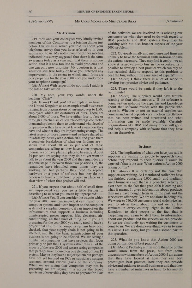  4 February 1998] Mr Atkinson 219. You and your colleagues very kindly invited members of this Committee to a briefing dinner just before Christmas in which you told us about your telephone survey that you have referred to in your submission to us. My notes from the dinner meeting indicated this survey suggested that there is the same awareness today as a year ago, that there is no new action, that it is now too late to avoid problems and one can only now prioritise. My question is: is that situation still true today or have you detected any improvement in the extent to which small firms are now preparing for the year 2000 since you undertook your telephone campaign? (Mr Moore) With respect, I do not think I said it is too late to take action. 220. My note, your very words, under the heading “Chris” (Mr Moore) Thank you! Let me explain, we have in the United Kingdom as an example small businesses ranging from organisations of ten employees to 1,500 employees which are customers of ours. There are about 6,000 of those. We have either face to face or through a mechanism called tele-coverage contacted them and spoken to them to understand what level of preparedness they have, what level of awareness they have and whether they are implementing change. The latest review of those figures—and we have shared all this data by the way with Action 2000 and given them a complete breakdown of what our findings are— shows that about 30 or so per cent of those companies are telling us they have either prepared themselves or have plans in place to be ready. About 24 per cent are saying that they do not yet want to talk to us about the year 2000 and the remainder are at some stage in between those two positions, ie, the remainder have identified some things they are working on but perhaps they need to replace hardware or a piece of software but they do not necessarily have a full-blown project in place or a clear view of when that project will end. 221. If you suspect that about half of small firms are unprepared can you go a little further in describing to us what you mean by unprepared? (Mr Moore) Yes. If you consider the ways in which the year 2000 issue can impact, it can impact on a computer system, and it can impact on the computer system of a supplier company, it can impact on the infrastructure that supports a business including uninterrupted power supplies, lifts, elevators, air- conditioning, all that kind of thing. So if you are preparing for the year 2000 you really need to have a project that ensures the computer systems have been checked, that your supply chain is not going to be affected, and that the basic infrastructure of your business is not going to be affected. We are seeing a number of companies that have projects that focus primarily on just the IT systems rather than all of the aspects of the year 2000 and we are seeing companies that perhaps have focused on one element of their IT system. Maybe they have a major system but perhaps have not yet focused on PCs or subsidiary systems scattered around various parts of the company. When we are saying that companies may not be preparing we are saying it is across the broad spectrum of everything they have to prepare for. Part [ Continued of the activities we are involved in is advising our customers on what they need to do with regard to IBM products and IBM systems they may be working with but also broader aspects of the year 2000 problem. 222. Obviously small- and medium-sized firms are unlikely to have the technical skills in-house to take the actions necessary. They may find it costly—we all know it is growing—to buy in the expertise. Is it possible to develop a best practice which can rely on non-technical skills to respond to this problem to beat the bug without the assistance of experts? (Mr Moore) I think there is a lot of scope to develop best practice advice and guidance. 223. There would be panic if they left it to the last minute? (Mr Moore) The suppliers would have trouble reacting to that simultaneously. If the software is being written in-house the expertise and knowledge about that software resides with the people who wrote it. Whether or not an external supplier can come in and assist depends very much on exactly how that has been written and structured and what information can be made available. Certainly organisations like IBM and many others will go in and help a company with software that they have written themselves. Dr Jones 224. The implication of what you have just said is suppliers are waiting for people to approach them before they respond to their queries. I would be worried if that is the case. What action is Action 2000 taking on this? (Mr Moore) It is certainly not the case that suppliers are waiting. As I mentioned earlier, we have just finished contacting 6,000 small- and medium- sized businesses and that is a proactive activity to alert them to the fact that year 2000 is coming and what it means. It gives information about products they may have bought from us in the past and the services we offer now. We are not alone in doing this. We wrote to 750,000 customers world wide twice last year to advise them about this and we ran free seminars in every country, eight in the United Kingdom, to alert people to the fact that is happening and again to alert them to information about our product and the services we can provide. So we are absolutely not waiting for customers to come to us. We are doing everything we can to raise this issue. I am sorry, but you had a second part to that question. 225. What do you know that Action 2000 are doing on this idea of best practice? (Mr Moore) Probably a little more than the public would know from the press, but from some discussions with members of Action 2000, Iam aware that they have looked at how they can best promulgate best practice, how they can provide advice and guidance to small businesses and that they have a number of initiatives in hand to try and do that.