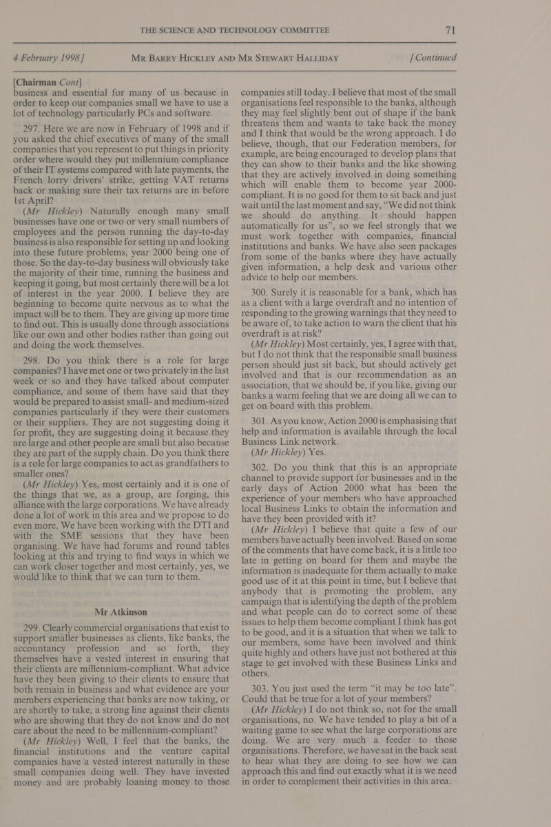 [Chairman Cont] business and essential for many of us because in order to keep our companies small we have to use a lot of technology particularly PCs and software. 297. Here we are now in February of 1998 and if you asked the chief executives of many of the small companies that you represent to put things in priority order where would they put millennium compliance of their IT systems compared with late payments, the French lorry drivers’ strike, getting VAT returns back or making sure their tax returns are in before Ist April? (Mr Hickley) Naturally enough many small businesses have one or two or very small numbers of employees and the person running the day-to-day business is also responsible for setting up and looking into these future problems, year 2000 being one of those. So the day-to-day business will obviously take the majority of their time, running the business and keeping it going, but most certainly there will be a lot of interest in the year 2000. I believe they are beginning to become quite nervous as to what the impact will be to them. They are giving up more time to find out. This is usually done through associations like our own and other bodies rather than going out and doing the work themselves. 298. Do you think there is a role for large companies? I have met one or two privately in the last week or so and they have talked about computer compliance, and some of them have said that they would be prepared to assist small- and medium-sized companies particularly if they were their customers or their suppliers. They are not suggesting doing it for profit, they are suggesting doing it because they are large and other people are small but also because they are part of the supply chain. Do you think there is a role for large companies to act as grandfathers to smaller ones? (Mr Hickley) Yes, most certainly and it is one of the things that we, as a group, are forging, this alliance with the large corporations. We have already done a lot of work in this area and we propose to do even more. We have been working with the DTI and with the SME sessions that they have been organising. We have had forums and round tables looking at this and trying to find ways in which we can work closer together and most certainly, yes, we would like to think that we can turn to them. Mr Atkinson 299. Clearly commercial organisations that exist to support smaller businesses as clients, like banks, the accountancy profession and so forth, they themselves have a vested interest in ensuring that their clients are millennium-compliant. What advice have they been giving to their clients to ensure that both remain in business and what evidence are your members experiencing that banks are now taking, or are shortly to take, a strong line against their clients who are showing that they do not know and do not care about the need to be millennium-compliant? (Mr Hickley) Well, I feel that the banks, the financial institutions and the venture capital companies have a vested interest naturally in these small companies doing well. They have invested ' money and are probably loaning money to those companies still today. I believe that most of the small organisations feel responsible to the banks, although they may feel slightly bent out of shape if the bank threatens them and wants to take back the money and I think that would be the wrong approach. I do believe, though, that our Federation members, for example, are being encouraged to develop plans that they can show to their banks and the like showing that they are actively involved in doing something which will enable them to become year 2000- compliant. It is no good for them to sit back and just wait until the last moment and say, “We did not think we should do anything. It should happen automatically for us’, so we feel strongly that we must work together with companies, financial institutions and banks. We have also seen packages from some of the banks where they have actually given information, a help desk and various other advice to help our members. 300. Surely it is reasonable for a bank, which has as a client with a large overdraft and no intention of responding to the growing warnings that they need to be aware of, to take action to warn the client that his overdraft is at risk? (Mr Hickley) Most certainly, yes, I agree with that, but I do not think that the responsible small business person should just sit back, but should actively get involved and that is our recommendation as an association, that we should be, if you like, giving our banks a warm feeling that we are doing all we can to get on board with this problem. 301. As you know, Action 2000 is emphasising that help and information is available through the local Business Link network. (Mr Hickley) Yes. 302. Do you think that this is an appropriate channel to provide support for businesses and in the early days of Action 2000 what has been the experience of your members who have approached local Business Links to obtain the information and have they been provided with it? (Mr Hickley) I believe that quite a few of our members have actually been involved. Based on some of the comments that have come back, it is a little too late in getting on board for them and maybe the information is inadequate for them actually to make good use of it at this point in time, but I believe that anybody that is promoting the problem, any campaign that is identifying the depth of the problem and what people can do to correct some of these issues to help them become compliant I think has got to be good, and it is a situation that when we talk to our members, some have been involved and think quite highly and others have just not bothered at this stage to get involved with these Business Links and others. 303. You just used the term “it may be too late”. Could that be true for a lot of your members? (Mr Hickley) I do not think so, not for the small organisations, no. We have tended to play a bit of a waiting game to see what the large corporations are doing. We are very much a feeder to those organisations. Therefore, we have sat in the back seat to hear what they are doing to see how we can approach this and find out exactly what it is we need in order to complement their activities in this area.