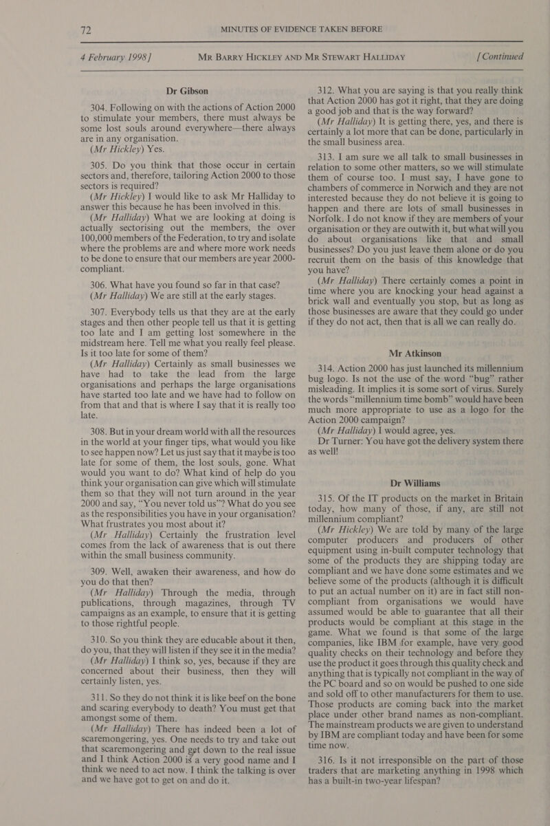  4 February 1998] Dr Gibson 304. Following on with the actions of Action 2000 to stimulate your members, there must always be some lost souls around everywhere—there always are in any organisation. (Mr Hickley) Yes. 305. Do you think that those occur in certain sectors and, therefore, tailoring Action 2000 to those sectors is required? (Mr Hickley) 1 would like to ask Mr Halliday to answer this because he has been involved in this. (Mr Halliday) What we are looking at doing is actually sectorising out the members, the over 100,000 members of the Federation, to try and isolate where the problems are and where more work needs to be done to ensure that our members are year 2000- compliant. 306. What have you found so far in that case? (Mr Halliday) We are still at the early stages. 307. Everybody tells us that they are at the early stages and then other people tell us that it is getting too late and I am getting lost somewhere in the midstream here. Tell me what you really feel please. Is it too late for some of them? (Mr Halliday) Certainly as small businesses we have had to take the lead from the large organisations and perhaps the large organisations have started too late and we have had to follow on from that and that is where I say that it is really too late. 308. But in your dream world with all the resources in the world at your finger tips, what would you like to see happen now? Let us just say that it maybe is too late for some of them, the lost souls, gone. What would you want to do? What kind of help do you think your organisation can give which will stimulate them so that they will not turn around in the year 2000 and say, “You never told us”? What do you see as the responsibilities you have in your organisation? What frustrates you most about it? (Mr Halliday) Certainly the frustration level comes from the lack of awareness that is out there within the small business community. 309. Well, awaken their awareness, and how do you do that then? (Mr Halliday) Through the media, through publications, through magazines, through TV campaigns as an example, to ensure that it is getting to those rightful people. 310. So you think they are educable about it then, do you, that they will listen if they see it in the media? (Mr Halliday) 1 think so, yes, because if they are concerned about their business, then they will certainly listen, yes. 311. So they do not think it is like beef on the bone and scaring everybody to death? You must get that amongst some of them. (Mr Halliday) There has indeed been a lot of scaremongering, yes. One needs to try and take out that scaremongering and get down to the real issue and I think Action 2000 is a very good name and I think we need to act now. I think the talking is over and we have got to get on and do it. [ Continued 312. What you are saying is that you really think that Action 2000 has got it right, that they are doing a good job and that is the way forward? (Mr Halliday) It is getting there, yes, and there is certainly a lot more that can be done, particularly in the small business area. 313. I am sure we all talk to small businesses in relation to some other matters, so we will stimulate them of course too. I must say, I have gone to chambers of commerce in Norwich and they are not interested because they do not believe it is going to happen and there are lots of small businesses in Norfolk. I do not know if they are members of your organisation or they are outwith it, but what will you do about organisations like that and small businesses? Do you just leave them alone or do you recruit them on the basis of this knowledge that you have? (Mr Halliday) There certainly comes a point in time where you are knocking your head against a brick wall and eventually you stop, but as long as those businesses are aware that they could go under if they do not act, then that is all we can really do. Mr Atkinson 314. Action 2000 has just launched its millennium bug logo. Is not the use of the word “bug” rather misleading. It implies it is some sort of virus. Surely the words “millennium time bomb” would have been much more appropriate to use as a logo for the Action 2000 campaign? (Mr Halliday) 1 would agree, yes. Dr Turner: You have got the delivery system there as well! Dr Williams 315. Of the IT products on the market in Britain today, how many of those, if any, are still not millennium compliant? (Mr Hickley) We are told by many of the large computer producers and producers of other equipment using in-built computer technology that some of the products they are shipping today are compliant and we have done some estimates and we believe some of the products (although it is difficult to put an actual number on it) are in fact still non-. compliant from organisations we would have assumed would be able to guarantee that all their products would be compliant at this stage in the game. What we found is that some of the large companies, like IBM \for example, have very good quality checks on their technology and before they use the product it goes through this quality check and anything that is typically not compliant in the way of the PC board and so on would be pushed to one side and sold off to other manufacturers for them to use. Those products are coming back into the market place under other brand names as non-compliant. The mainstream products we are given to understand by IBM are compliant today and have been for some time now. 316. Is it not irresponsible on the part of those traders that are marketing anything in 1998 which has a built-in two-year lifespan?