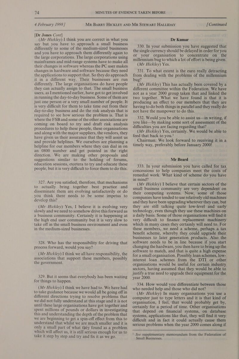 [Dr Jones Cont] (Mr Hickley) I think you are correct in what you say but you have to approach a small business differently to some of the medium-sized businesses and you have to approach them differently again to the large corporations. The large corporations using mainframes and mid-range systems have to make all their changes in software whereas the PC user makes changes in hardware and software because they need the applications to support that. So they do approach it in a different way. Their businesses are run differently. The large organisations do have people they can actually assign to that. The small business users, as I mentioned earlier, have got to get involved in running the day-to-day business. Some of them are just one person or a very small number of people. It is very difficult for them to take time out from their day-to-day business and do the risk analysis that is required to see how serious the problem is. That is where the FSB and some of the other associations are coming on board to try and draft risk analysis procedures to help these people, these organisations and along with the major suppliers, the vendors, they have given us their assurance that they will assist us and provide helplines. We ourselves are planning a helpline for our members where they can dial in on an 0800 number and get pointed in the right direction. We are making other proposals and suggestions similar to the holding of forums, education sessions, etcetera to try and educate these people, but it is very difficult to force them to do this. 327. Are you satisfied, therefore, that mechanisms to actually bring together best practice and disseminate them are evolving satisfactorily or do you think there needs to be some impetus to develop this? (Mr Hickley) Yes, I believe it is evolving very slowly and we need to somehow drive this forward as a business community. Certainly it is happening at the high end user community but it is very slow to take off in the small business environment and even in the medium-sized businesses. 328. Who has the responsibility for driving that process forward, would you say? (Mr Hickley) I think we all have responsibility, the associations that support these members, possibly the government. 329. But it seems that everybody has been waiting for things to happen. (Mr Hickley) I think we have had to. We have had to take guidance because we would all be going off in different directions trying to resolve problems that we did not fully understand at this stage and it is not until these large organisations have got together and spent millions of pounds or dollars in investigating this and understanding the depth of the problem that we are beginning to get a spin-off effect from this to understand that whilst we are much smaller and it is only a small part of what they found as a problem which will affect us, it is still serious enough for us to take it step by step and try and fix it as we go. Dr Kumar 330. In your submission you have suggested that the single currency should be delayed in order for you or your organisation to concentrate on the millennium bug to which a lot of effort is being given. (Mr Hickley) Yes. 331. To what extent is the euro really detracting from dealing with the problems of the millennium bug? (Mr Hickley) This has actually been covered by a different committee within the Federation. We have not as a year 2000 group taken that and linked the two together. What we have found is that it is producing an effect to our members that they are having to do both things in parallel and they really do not have the manpower to do this. 332. Would you be able to assist us—in writing, if you like—by making some sort of assessment of the difficulties you are facing regarding that? (Mr Hickley) Yes, certainly. We would be able to feed that back to you.! Chairman: We look forward to receiving it in a timely way, preferably before January 2000! Mr Beard 333. In your submission you have called for tax concessions to help companies meet the costs of remedial work. What kind of scheme do you have in mind? (Mr Hickley) I believe that certain sectors of the small business community are very dependent on their computing systems. Now, some of those companies have tended to use relatively old machines and they have been upgrading wherever they can, but they are still talking quite low-level and early technology, even though they use these machines on a daily basis. Some of those organisations will find it very difficult to finance replacement machinery which in many cases they certainly will need to. For these members, we need a scheme, perhaps a tax benefit scheme, whereby they could upgrade their businesses to later generation products. Also the software needs to be in line because if you start changing the hardware, you then have to bring up the software to match, and that is quite a high expense for a small organisation. Possibly loan schemes, low- interest loan schemes from the DTI or other organisations would be useful for certain industry sectors, having assumed that they would be able to justify a true need to upgrade their equipment for the year 2000. 334. How would you differentiate between those who needed help and those who did not? (Mr Hickley) In many organisations you use a computer just to type letters and it is that kind of organisation, I feel, that would probably get by, certainly for a period of time. Other organisations that depend on financial systems, on database systems, applications like that, they will find it very difficult and in fact it could actually cause them serious problems when the year 2000 comes along if ! See supplementary memorandum from the Federation of Small Businesses.