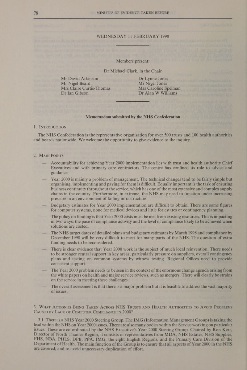 WEDNESDAY 11 FEBRUARY 1998 Members present: Dr Michael Clark, in the Chair Mr David Atkinson Dr Lynne Jones Mr Nigel Beard Mr Nigel Jones Mrs Claire Curtis-Thomas Mrs Caroline Spelman Dr Ian Gibson Dr Alan W Williams Memorandum submitted by the NHS Confederation Accountability for achieving Year 2000 implementation lies with trust and health authority Chief Executives and with primary care contractors. The centre has confined its role to advice and guidance. Year 2000 is mainly a problem of management. The technical changes tend to be fairly simple but organising, implementing and paying for them is difficult. Equally important is the task of ensuring business continuity throughout the service, which has one of the most extensive and complex supply chains in the country. Furthermore, in extreme, the NHS may need to function under increasing pressure in an environment of failing infrastructure. Budgetary estimates for Year 2000 implementation are difficult to obtain. There are some figures for computer systems, none for medical devices and little for estates or contingency planning. The policy on funding is that Year 2000 costs must be met from existing resources. This is impacting in two ways: the pace of compliance activity and the level of compliance likely to be achieved when solutions are costed. The NHS target dates of detailed plans and budgetary estimates by March 1998 and compliance by December 1998 will be very difficult to meet for many parts of the NHS. The question of extra funding needs to be reconsidered. There is clear evidence that Year 2000 work is the subject of much local reinvention. There needs to be stronger central support in key areas, particularly pressure on suppliers, overall contingency plans and testing on common systems by witness testing. Regional Offices need to provide consistent support. The Year 2000 problem needs to be seen in the context of the enormous change agenda arising from the white papers on health and major service reviews, such as mergers. There will clearly be strains on the service in meeting these challenges. The overall assessment is that there is a major problem but it is feasible to address the vast majority of issues.