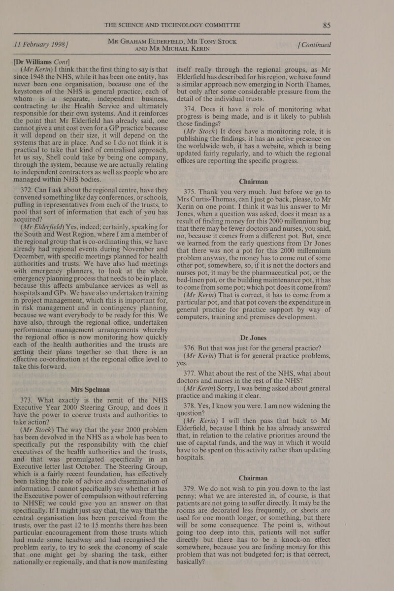  11 February 1998 ] [Dr Williams Cont] (Mr Kerin) I think that the first thing to say is that since 1948 the NHS, while it has been one entity, has never been one organisation, because one of the keystones of the NHS is general practice, each of whom is a_ separate, independent business, contracting to the Health Service and ultimately responsible for their own systems. And it reinforces the point that Mr Elderfield has already said, one cannot give a unit cost even for a GP practice because it will depend on their size, it will depend on the systems that are in place. And so I do not think it is practical to take that kind of centralised approach, let us say, Shell could take by being one company, through the system, because we are actually relating to independent contractors as well as people who are managed within NHS bodies. 372. Can I ask about the regional centre, have they convened something like day conferences, or schools, pulling in representatives from each of the trusts, to pool that sort of information that each of you has acquired? (Mr Elderfield) Yes, indeed; certainly, speaking for the South and West Region, where I am a member of the regional group that is co-ordinating this, we have already had regional events during November and December, with specific meetings planned for health authorities and trusts. We have also had meetings with emergency planners, to look at the whole emergency planning process that needs to be in place, because this affects ambulance services as well as hospitals and GPs. We have also undertaken training in project management, which this is important for, in risk management and in contingency planning, because we want everybody to be ready for this. We have also, through the regional office, undertaken performance management arrangements whereby the regional office is now monitoring how quickly each of the health authorities and the trusts are getting their plans together so that there is an effective co-ordination at the regional office level to take this forward. Mrs Spelman 373. What exactly is the remit of the NHS Executive Year 2000 Steering Group, and does it have the power to coerce trusts and authorities to take action? (Mr Stock) The way that the year 2000 problem has been devolved in the NHS as a whole has been to specifically put the responsibility with the chief executives of the health authorities and the trusts, and that was promulgated specifically in an Executive letter last October. The Steering Group, which is a fairly recent foundation, has effectively been taking the role of advice and dissemination of information. I cannot specifically say whether it has the Executive power of compulsion without referring to NHSE; we could give you an answer on that specifically. If I might just say that, the way that the central organisation has been perceived from the trusts, over the past 12 to 15 months there has been particular encouragement from those trusts which had made some headway and had recognised the problem early, to try to seek the economy of scale that one might get by sharing the task, either nationally or regionally, and that is now manifesting [ Continued itself really through the regional groups, as Mr Elderfield has described for his region, we have found a similar approach now emerging in North Thames, but only after some considerable pressure from the detail of the individual trusts. 374. Does it have a role of monitoring what progress is being made, and is it likely to publish those findings? (Mr Stock) It does have a monitoring role, it is publishing the findings, it has an active presence on the worldwide web, it has a website, which is being updated fairly regularly, and to which the regional offices are reporting the specific progress. Chairman 375. Thank you very much. Just before we go to Mrs Curtis-Thomas, can I just go back, please, to Mr Kerin on one point. I think it was his answer to Mr Jones, when a question was asked, does it mean as a result of finding money for this 2000 millennium bug that there may be fewer doctors and nurses, you said, no, because it comes from a different pot. But, since we learned. from the early questions from Dr Jones that there was not a pot for this 2000 millennium problem anyway, the money has to come out of some other pot, somewhere, so, if it is not the doctors and nurses pot, it may be the pharmaceutical pot, or the bed-linen pot, or the building maintenance pot, it has to come from some pot; which pot does it come from? (Mr Kerin) That is correct, it has to come from a particular pot, and that pot covers the expenditure in general practice for practice support by way of computers, training and premises development. Dr Jones 376. But that was just for the general practice? (Mr Kerin) That is for general practice problems, yes. 377. What about the rest of the NHS, what about doctors and nurses in the rest of the NHS? (Mr Kerin) Sorry, I was being asked about general practice and making it clear. 378. Yes, I know you were. I am now widening the question? (Mr Kerin) I will then pass that back to Mr Eldertfield, because I think he has already answered that, in relation to the relative priorities around the use of capital funds, and the way in which it would have to be spent on this activity rather than updating hospitals. Chairman 379. We do not wish to pin you down to the last penny; what we are interested in, of course, is that patients are not going to suffer directly. It may be the rooms are decorated less frequently, or sheets are used for one month longer, or something, but there will be some consequence. The point is, without going too deep into this, patients will not suffer directly but there has to be a knock-on effect somewhere, because you are finding money for this problem that was not budgeted for; is that correct, basically?