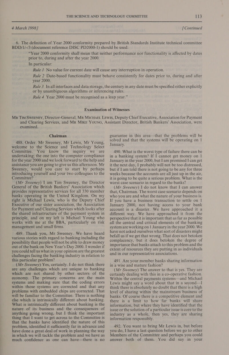 prior to, during and after the year 2000. In particular: year 2000. examined. Chairman 488. Order. Mr Sweeney, Mr Lewis, Mr Young, welcome to the Science and Technology Select Committee. You know the inquiry we are undertaking; the one into the computer compliance for the year 2000 and we look forward to the help and assistance you are going to give us this afternoon. Mr Sweeney, would you care to start by perhaps introducing yourself and your two colleagues to the Committee? (Mr Sweeney) I am Tim Sweeney, the Director General of the British Bankers’ Association which provides representative services for all 330 member banks operating in the United Kingdom. On my right is Michael Lewis, who is the Deputy Chief Executive of our sister association, the Association for Payment and Clearing Services which looks after the shared infrastructure of the payment system in principle, and on my left is Michael Young who works with me at the BBA, particularly on risk management and small firms. 489. Thank you, Mr Sweeney. We have heard various stories with regard to banking including the possibility that people will not be able to draw money out of the bank on New Year’s Day 2000. I wonder if you could tell us what in your opinion are the greatest challenges facing the banking industry in relation to this particular problem? (Mr Sweeney) Yes, certainly. I do not think there are any challenges which are unique to banking which are not shared by other sectors of the economy. The primary concerns are the main systems and making sure that the coding errors within those systems are corrected and that any problems with embedded chips are corrected. That will be familiar to the Committee. There is nothing else which is intrinsically different about banking. What is intrinsically different about banking is the nature of its business and the consequences of anything going wrong, but I think the important thing that I want to get across to the Committee is that the banks have identified the nature of this problem, identified it sufficiently far in advance and have done a great deal of work in planning the way in which we will tackle the problem and we have as much confidence as one can have—there is no guarantee in this area—that the problems will be solved and that the systems will be operating on | January. 490. What is the worst type of failure there can be in a banking system? If I cannot get money on 1 January in the year 2000, but Iam promised I can get it the next day, I probably will not be too distressed, but if I am told there is not going to be any for three weeks because the accounts are all just up in the air, it is going to be quite a serious problem. What is the worst case scenario in regard to the banks? (Mr Sweeney) I do not know that I can answer that, Chairman. The worst case scenario depends on who you are and what the nature of your business is. If you have a business transaction to settle on 1 January 2000, not having access to your bank account is a disaster. We have approached it a different way. We have approached it from the perspective that it is important that as far as possible all the central and critical elements of the banking system are working on | January in the year 2000. We have not asked ourselves what sort of disasters might befall us if we get that wrong. That does not betoken complacency, but it does betoken the degree of importance that banks attach to this problem and the extent of resources they are putting in as individuals and in our representative associations. 491. Are your member banks sharing information in a wise and mature fashion? (Mr Sweeney) The answer to that is yes. They are certainly dealing with this in a co-operative fashion. Within the central payments systems—and Michael Lewis might say a word about that in a second—I think there is absolutely no doubt that there is a high level of sharing within the mainstream business of banks. Of course there is a competitive element and there is a limit to how far banks will share information, but where they have identified that the issue or the solution of a particular issue is core to the industry as a whole, then yes, they are sharing information responsibly. 492. You want to bring Mr Lewis in, but before you do, I have a last question before we go to other Members of the Committee and perhaps you could answer both of them. You did say in your