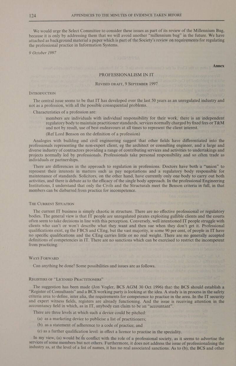  We would urge the Select Committee to consider these issues as part of its review of the Millennium Bug, because it is only by addressing them that we will avoid another “millennium bug” in the future. We have attached as background material a paper which is part of the Society’s review on requirements for regulating the professional practice in Information Systems. 9 October 1997 Annex PROFESSIONALISM IN IT REVISED DRAFT, 9 SEPTEMBER 1997 INTRODUCTION The central issue seems to be that IT has developed over the last 50 years as an unregulated industry and not as a profession, with all the possible consequential problems. Characteristics of a profession are: members are individuals with individual responsibility for their work, there is an independent regulatory body to maintain practitioner standards, services normally charged by fixed fees or T&amp;M and not by result, use of best endeavours at all times to represent the client interest. (Ref Lord Benson on the definition of a profession) Analogies with building and civil engineering suggest that other fields have differentiated into the professionals representing the non-expert client, eg the architect or consulting engineer, and a large and diverse industry of contractors providing a range of contributing services and activities to undertakings and projects normally led by professionals. Professionals take personal responsibility and so often trade as individuals or partnerships. There are differencies in the approach to regulation in professions. Doctors have both a “union” to represent their interests in matters such as pay negotiations and a regulatory body responsible for maintenance of standards. Solicitors, on the other hand, have currently only one body to carry out both activities, and there is debate as to the efficacy of the single body approach. In the professional Engineering Institutions, I understand that only the Civils and the Structurals meet the Benson criteria in full, in that members can be disbarred from practice for incompetence. THE CURRENT SITUATION The current IT business is simply chaotic in structure. There are no effective professional or regulatory bodies. The general view is that IT people are unregulated pirates exploiting gullible clients and the courts often seem to take decisions in line with this perception. Conversely, well intentioned IT people struggle with clients who can’t or won’t describe what they want and then sue when they don’t get it. Professional qualifications exist, eg the FBCS and CEng, but the vast majority, ie some 90 per cent, of people in IT -have no specific qualifications and the CEng carries little or no real weight. There are no generally accepted definitions of competencies in IT. There are no sanctions which can be exercised to restrict the incompetent from practicing. Ways FORWARD Can anything be done? Some possibilities and issues are as follows. REGISTERS OF “LICENSED PRACTITIONERS” The suggestion has been made (Jon Vogler, BCS AGM 30 Oct 1996) thati the BCS should establish a “Register of Consultants” and a BCS working party is looking at the idea. A study is in process in the safety criteria area to define, inter alia, the requirements for competence to practice in the area. In the IT security and expert witness fields, registers are already functioning. And the issue is receiving attention in the accountancy field in which, as in IT, anybody can claim to be an “accountant”. There are three levels at which such a device could be pitched: (a) as a marketing device to publicise a list of practitioners; (b) as a statement of adherence to a code of practice; and (c) as a further qualification level: in effect a licence to practise in the speciality. In my view, (a) would be in conflict with the role of a professional society, as it seems to advertise the services of some members but not others. Furthermore, it does not address the issue of professionalising the industry as, at the level of a list of names, it has no real associated sanctions. As to (b), the BCS and other