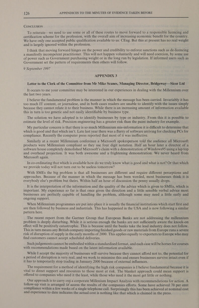  CONCLUSION To reiterate—we need to use some or all of these routes to move forward to a responsible licencing and certification scheme for the profession, with the overall aim of increasing economic benefit for the country. We have only one accepted public qualification available to us: CEng. But this at present has no real weight and is largely ignored within the profession. I think that moving forward hinges on the power and credibility to enforce sanctions such as de-licencing a manifestly incompetent practitioner. This will not happen voluntarily and will need coercion, by some use of power such as Government purchasing weight or in the long run by legislation. If informed users such as Government set the pattern of requirements then others will follow. 9 September 1997 APPENDIX 3 Letter to the Clerk of the Committee from Mr Mike Scanes, Managing Director, Bridgeway—Sicor Ltd It occurs to me your committee may be interested in our experiences in dealing with the Millennium over the last two years. I believe the fundamental problem is the manner in which the message has been carried. Invariably it has too much IT content, or journalese, and in both cases readers are unable to identify with the issues simply because they cannot relate it to their business. While there is an increasing amount of information available this in turn is too generic and not easily identifiable by business type. The solution we have adopted is to identify businesses by type or industry. From this it is possible to estimate the level of risk. Precision engineering has a greater risk than the paint industry for example. My particular concern is that there is so much Millennium mis-information it is difficult to determine that which is good and that which isn’t. Late last year there was a flurry of software arriving for checking PCs for compliance. Recently the computer press reported that most of it was ineffective. Similarly at a recent Millennium conference a Microsoft spokesperson told the audience all Microsoft products were Millennium compliant as they use four digit notation. Half an hour later a director of a software house completely demolished Microsoft’s claim with a demonstration of Windows95 using a lap top and overhead projection. It was both awesome and a frightening demonstration. We never heard from Microsoft again. In co-ordinating that which is available how do we truly know what is good and what is not? Or that which we provide today will not turn out to be useless tomorrow? With SMEs the big problem is that all businesses are different and require different perceptions and approaches. Because of the manner in which the message has been worded, most businesses think it is everybody else’s problem but theirs. Within half an hour of discussion the penny usually drops. It is the interpretation of the information and the quality of the advice which is given to SMEs, which is important. My experience so far is that once given the direction and a little sensible verbal advice most businesses are perfectly capable of handling the problem, although some may need a little early and ongoing support. When Millennium programmes are put into place it is usually the financial institutions which start first and are then followed by business and industrials. This has happened in the USA and is now following a similar pattern here. The recent report from the Gartner Group that European Banks are not addressing the millennium problem is deeply disturbing. While it is serious enough the banks are not sufficiently aware the knock-on effect will be positively catastrophic. This is because until the banks take the lead industry does not follow. This in turn means any British company importing finished goods or raw materials from Europe runs a severe risk of disruption of supply in the early months of 2000. This applies equally to exporters to Europe who may find customers cannot accept scheduled deliveries. Such judgements cannot be embodied within a standardised format, and each case will be horses for courses with recommendations made based on the latest information available. While I accept the majority of businesses will survive because they cannot afford not to, the potential for a period of disruption is very real, and we work to minimise this and ensure businesses survive intact even if it has to temporarily stop trading in January 2000 because of external influences. _ The requirement for a method of identifying the high risk companies is I believe fundamental because it is vital to direct support and resources to those most at risk. The blanket approach could mean support is offered to companies who need it the least, while those who need it the most get little or nothing. Our approach is to carry out a corporate Millenium Impact Analysis with recommendations for action. A follow-up visit is arranged to access the results of the companies efforts. Some have achieved 70 per cent compliance within a few weeks of a single telephone call. Surprisingly this has been achieved at nominal cost and experience to date indicates the actual cost is nothing like that which is claimed in the press.