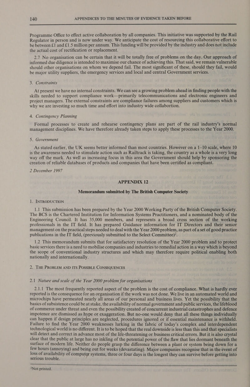  Programme Office to effect active collaboration by all companies. This initiative was supported by the Rail Regulator in person and is now under way. We anticipate the cost of resourcing this collaborative effort to be between £1 and £1.5 million per annum. This funding will be provided by the industry and does not include the actual cost of rectification or replacement. 2.7 No organisation can be certain that it will be totally free of problems on the day. Our approach of informed due diligence is intended to maximise our chance of achieving this. That said, we remain vulnerable should other organisations on whom we depend fail. The most significant of these, should they fail, would be major utility suppliers, the emergency services and local and central Government services. 3. Constraints At present we have no internal constraints. We can see a growing problem ahead in finding people with the skills needed to support compliance work—primarily telecommunications and electronic engineers and project managers. The external constraints are compliance failures among suppliers and customers which is why we are investing so much time and effort into industry wide collabortion. 4. Contingency Planning Formal processes to create and rehearse contingency plans are part of the rail industry’s normal management disciplines. We have therefore already taken steps to apply these processes to the Year 2000. 5. Government As stated earlier, the UK seems better informed than most countries. However on a 1-10 scale, where 10 is the awareness needed to stimulate action such as Railtrack is taking, the country as a whole is a very long way off the mark. As well as increasing focus in this area the Government should help by sponsoring the creation of reliable databases of products and companies that have been certified as compliant. 2 December 1997 APPENDIX 12 Memorandum submitted by The British Computer Society 1. INTRODUCTION 1.1 This submission has been prepared by the Year 2000 Working Party of the British Computer Society. The BCS is the Chartered Institution for Information Systems Practitioners, and a nominated body of the Engineering Council. It has 35,000 members, and represents a broad cross section of the working professionals in the IT field. It has prepared Guidance information for IT Directors and their senior management on the practical steps needed to deal with the Year 2000 problem, as part of a set of good practice publications in the IT field, (previously submitted to the Select Committee)’. 1.2 This memorandum submits that for satisfactory resolution of the Year 2000 problem and to protect basic services there is a need to mobilise companies and industries to remedial action in a way which is beyond the scope of conventional industry structures and which may therefore require political enabling both nationally and internationally. 2. THE PROBLEM AND ITS POSSIBLE CONSEQUENCES 2.1 Nature and scale of the Year 2000 problem for organisations 2.1.1 The most frequently reported aspect of the problem is the cost of compliance. What is hardly ever reported is the consequence for an organisation if the work was not done. We live in an automated world and microchips have permeated nearly all areas of our personal and business lives. Yet the possibility that the basics of subsistence could be at stake, the availability of normal government and public services, the lifeblood of commerce under threat and even the possibility created of concurrent industrial catastrophes and defence impotence are dismissed as hype or exaggeration. But no-one would deny that all these things individually can happen if design principles are neglected, procedures ignored or if essential maintenance is withheld. Failure to find the Year 2000 weaknesses lurking in the fabric of today’s complex and interdependent technological world is no different. It is to be hoped that the real downside is less than this and that specialists will detect and correct in advance most of the life-threatening or business critical errors. But it is also crystal clear that the public at large has no inkling of the potential power of the flaw that lies dormant beneath the surface of modern life. Neither do people grasp the difference between a plant or system being down for a few hours (annoying) and being out for weeks (devastating). Major companies recognise that in the event of loss of availability of computer systems, three or four days is the longest they can survive before getting into serious trouble. Shp este LE i NB is hi Beni Vieni igs Den eee lien alert e ir ee ied enn 2Not printed.