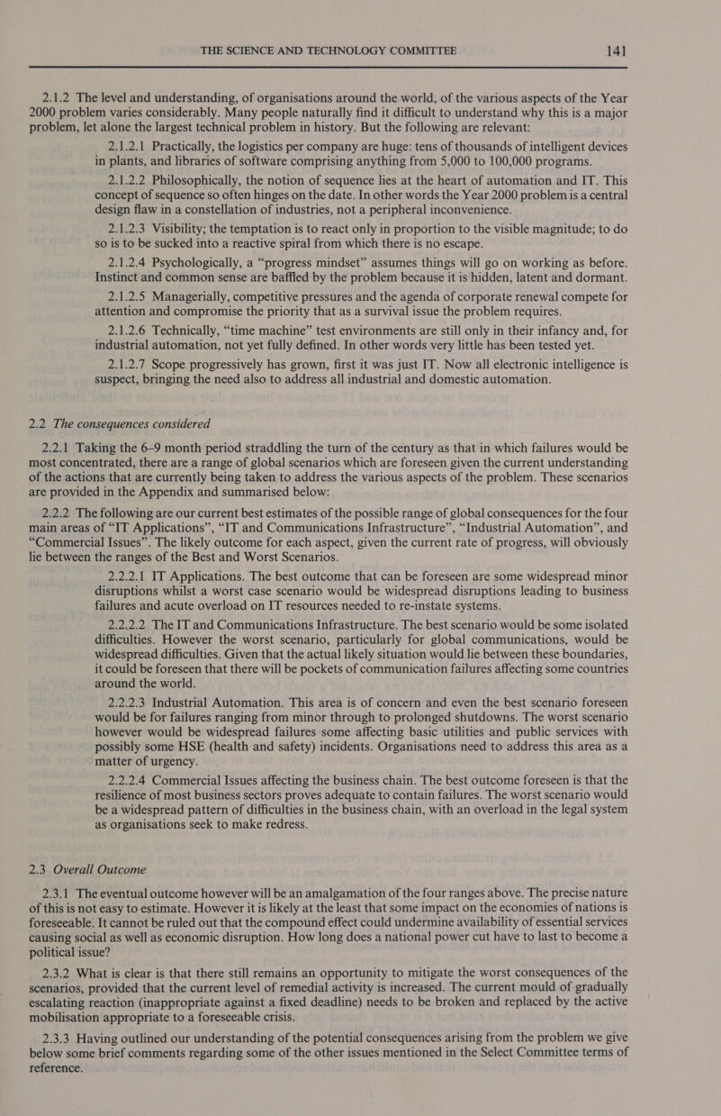 2.1.2 The level and understanding, of organisations around the world, of the various aspects of the Year 2000 problem varies considerably. Many people naturally find it difficult to understand why this is a major problem, let alone the largest technical problem in history. But the following are relevant: 2.1.2.1 Practically, the logistics per company are huge: tens of thousands of intelligent devices in plants, and libraries of software comprising anything from 5,000 to 100,000 programs. 2.1.2.2 Philosophically, the notion of sequence lies at the heart of automation and IT. This concept of sequence so often hinges on the date. In other words the Year 2000 problem is a central design flaw in a constellation of industries, not a peripheral inconvenience. 2.1.2.3 Visibility; the temptation is to react only in proportion to the visible magnitude; to do so is to be sucked into a reactive spiral from which there is no escape. 2.1.2.4 Psychologically, a “progress mindset” assumes things will go on working as before. Instinct and common sense are baffled by the problem because it is hidden, latent and dormant. 2.1.2.5 Managerially, competitive pressures and the agenda of corporate renewal compete for attention and compromise the priority that as a survival issue the problem requires. 2.1.2.6 Technically, “time machine” test environments are still only in their infancy and, for industrial automation, not yet fully defined. In other words very little has been tested yet. 2.1.2.7 Scope. progressively has grown, first it was just IT. Now all electronic intelligence is suspect, bringing the need also to address all industrial and domestic automation. 2.2 The consequences considered 2.2.1 Taking the 6-9 month period straddling the turn of the century as that in which failures would be most concentrated, there are a range of global scenarios which are foreseen given the current understanding of the actions that are currently being taken to address the various aspects of the problem. These scenarios are provided in the Appendix and summarised below: 2.2.2 The following are our current best estimates of the possible range of global consequences for the four main areas of “IT Applications”, “IT and Communications Infrastructure”, “Industrial Automation”, and “Commercial Issues”. The likely outcome for each aspect, given the current rate of progress, will obviously lie between the ranges of the Best and Worst Scenarios. 2.2.2.1 IT Applications. The best outcome that can be foreseen are some widespread minor disruptions whilst a worst case scenario would be widespread disruptions leading to business failures and acute overload on IT resources needed to re-instate systems. 2.2.2.2 The IT and Communications Infrastructure. The best scenario would be some isolated difficulties. However the worst scenario, particularly for global communications, would be widespread difficulties. Given that the actual likely situation would lie between these boundaries, it could be foreseen that there will be pockets of communication failures affecting some countries around the world. 2.2.2.3 Industrial Automation. This area is of concern and even the best scenario foreseen would be for failures ranging from minor through to prolonged shutdowns. The worst scenario however would be widespread failures some affecting basic utilities and public services with possibly some HSE (health and safety) incidents. Organisations need to address this area as a matter of urgency. 2.2.2.4 Commercial Issues affecting the business chain. The best outcome foreseen is that the resilience of most business sectors proves adequate to contain failures. The worst scenario would be a widespread pattern of difficulties in the business chain, with an overload in the legal system as organisations seek to make redress. 2.3, Overall Outcome 2.3.1 The eventual outcome however will be an amalgamation of the four ranges above. The precise nature of this is not easy to estimate. However it is likely at the least that some impact on the economies of nations is foreseeable. It cannot be ruled out that the compound effect could undermine availability of essential services causing social as well as economic disruption. How long does a national power cut have to last to become a political issue? 2.3.2 What is clear is that there still remains an opportunity to mitigate the worst consequences of the scenarios, provided that the current level of remedial activity is increased. The current mould of gradually escalating reaction (inappropriate against a fixed deadline) needs to be broken and replaced by the active mobilisation appropriate to a foreseeable crisis. 2.3.3 Having outlined our understanding of the potential consequences arising from the problem we give below some brief comments regarding some of the other issues mentioned in the Select Committee terms of reference.