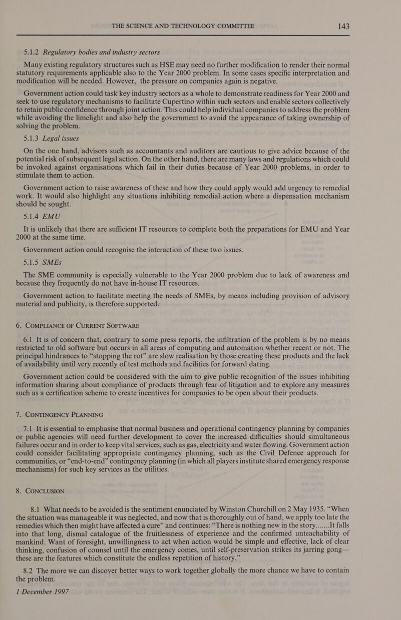 5.1.2 Regulatory bodies and industry sectors Many existing regulatory structures such as HSE may need no further modification to render their normal statutory requirements applicable also to the Year 2000 problem. In some cases specific interpretation and modification will be needed. However, the pressure on companies again is negative. Government action could task key industry sectors as a whole to demonstrate readiness for Year 2000 and seek to use regulatory mechanisms to facilitate Cupertino within such sectors and enable sectors collectively to retain public confidence through joint action. This could help individual companies to address the problem while avoiding the limelight and also help the government to avoid the appearance of taking ownership of solving the problem. 5.1.3 Legal issues On the one hand, advisors such as accountants and auditors are cautious to give advice because of the potential risk of subsequent legal action. On the other hand, there are many laws and regulations which could be invoked against organisations which fail in their duties because of Year 2000 problems, in order to stimulate them to action. Government action to raise awareness of these and how they could apply would add urgency to remedial work. It would also highlight any situations inhibiting remedial action where a dispensation mechanism should be sought. 5.1.4 EMU It is unlikely that there are sufficient IT resources to complete both the preparations for EMU and Year 2000 at the same time. Government action could recognise the interaction of these two issues. 5.1.5 SMEs The SME community is especially vulnerable to the Year 2000 problem due to lack of awareness and because they frequently do not have in-house IT resources. Government action to facilitate meeting the needs of SMEs, by means including provision of advisory material and publicity, is therefore supported. 6. COMPLIANCE OF CURRENT SOFTWARE 6.1 It is of concern that, contrary to some press reports, the infiltration of the problem is by no means restricted to old software but occurs in all areas of computing and automation whether recent or not. The principal hindrances to “stopping the rot” are slow realisation by those creating these products and the lack of availability until very recently of test methods and facilities for forward dating. Government action could be considered with the aim to give public recognition of the issues inhibiting information sharing about compliance of products through fear of litigation and to explore any measures such as a certification scheme to create incentives for companies to be open about their products. 7. CONTINGENCY PLANNING 7.1 It is essential to emphasise that normal business and operational contingency planning by companies or public agencies will need further development to cover the increased difficulties should simultaneous failures occur and in order to keep vital services, such as gas, electricity and water flowing. Government action could consider facilitating appropriate contingency planning, such as the Civil Defence approach for communities, or “end-to-end” contingency planning (in which all players institute shared emergency response mechanisms) for such key services as the utilities. 8. CONCLUSION 8.1 What needs to be avoided is the sentiment enunciated by Winston Churchill on 2 May 1935. “When the situation was manageable it was neglected, and now that is thoroughly out of hand, we apply too late the remedies which then might have affected a cure” and continues: “There is nothing new in the story....... It falls into that long, dismal catalogue of the fruitlessness of experience and the confirmed unteachability of mankind. Want of foresight, unwillingness to act when action would be simple and effective, lack of clear thinking, confusion of counsel until the emergency comes, until self-preservation strikes its jarring gong— these are the features which constitute the endless repetition of history.” 8.2 The more we can discover better ways to work together globally the more chance we have to contain the problem.