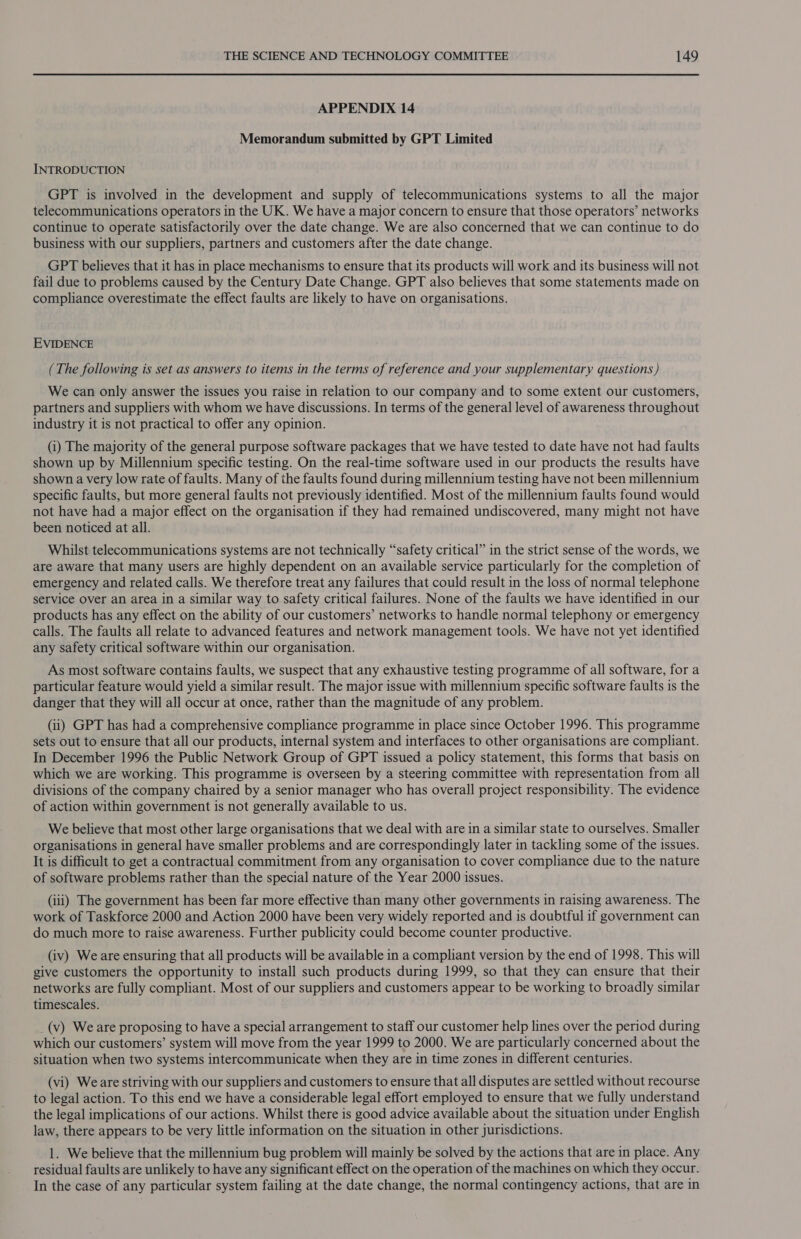 APPENDIX 14 Memorandum submitted by GPT Limited INTRODUCTION GPT is involved in the development and supply of telecommunications systems to all the major telecommunications operators in the UK. We have a major concern to ensure that those operators’ networks continue to operate satisfactorily over the date change. We are also concerned that we can continue to do business with our suppliers, partners and customers after the date change. GPT believes that it has in place mechanisms to ensure that its products will work and its business will not fail due to problems caused by the Century Date Change. GPT also believes that some statements made on compliance overestimate the effect faults are likely to have on organisations. EVIDENCE (The following is set as answers to items in the terms of reference and your supplementary questions ) We can only answer the issues you raise in relation to our company and to some extent our customers, partners and suppliers with whom we have discussions. In terms of the general level of awareness throughout industry it is not practical to offer any opinion. (i) The majority of the general purpose software packages that we have tested to date have not had faults shown up by Millennium specific testing. On the real-time software used in our products the results have shown a very low rate of faults. Many of the faults found during millennium testing have not been millennium specific faults, but more general faults not previously identified. Most of the millennium faults found would not have had a major effect on the organisation if they had remained undiscovered, many might not have been noticed at all. Whilst telecommunications systems are not technically “safety critical” in the strict sense of the words, we are aware that many users are highly dependent on an available service particularly for the completion of emergency and related calls. We therefore treat any failures that could result in the loss of normal telephone service over an area in a similar way to safety critical failures. None of the faults we have identified in our products has any effect on the ability of our customers’ networks to handle normal telephony or emergency calls. The faults all relate to advanced features and network management tools. We have not yet identified any safety critical software within our organisation. As most software contains faults, we suspect that any exhaustive testing programme of all software, for a particular feature would yield a similar result. The major issue with millennium specific software faults is the danger that they will all occur at once, rather than the magnitude of any problem. (ii) GPT has had a comprehensive compliance programme in place since October 1996. This programme sets out to ensure that all our products, internal system and interfaces to other organisations are compliant. In December 1996 the Public Network Group of GPT issued a policy statement, this forms that basis on which we are working. This programme is overseen by a steering committee with representation from all divisions of the company chaired by a senior manager who has overall project responsibility. The evidence of action within government is not generally available to us. We believe that most other large organisations that we deal with are in a similar state to ourselves. Smaller organisations in general have smaller problems and are correspondingly later in tackling some of the issues. It is difficult to get a contractual commitment from any organisation to cover compliance due to the nature of software problems rather than the special nature of the Year 2000 issues. (iii) The government has been far more effective than many other governments in raising awareness. The work of Taskforce 2000 and Action 2000 have been very widely reported and is doubtful if government can do much more to raise awareness. Further publicity could become counter productive. (iv) We are ensuring that all products will be available in a compliant version by the end of 1998. This will give customers the opportunity to install such products during 1999, so that they can ensure that their networks are fully compliant. Most of our suppliers and customers appear to be working to broadly similar timescales. _(v) Weare proposing to have a special arrangement to staff our customer help lines over the period during which our customers’ system will move from the year 1999 to 2000. We are particularly concerned about the situation when two systems intercommunicate when they are in time zones in different centuries. (vi) Weare striving with our suppliers and customers to ensure that all disputes are settled without recourse to legal action. To this end we have a considerable legal effort employed to ensure that we fully understand the legal implications of our actions. Whilst there is good advice available about the situation under English law, there appears to be very little information on the situation in other jurisdictions. 1. We believe that the millennium bug problem will mainly be solved by the actions that are in place. Any residual faults are unlikely to have any significant effect on the operation of the machines on which they occur. In the case of any particular system failing at the date change, the normal contingency actions, that are in