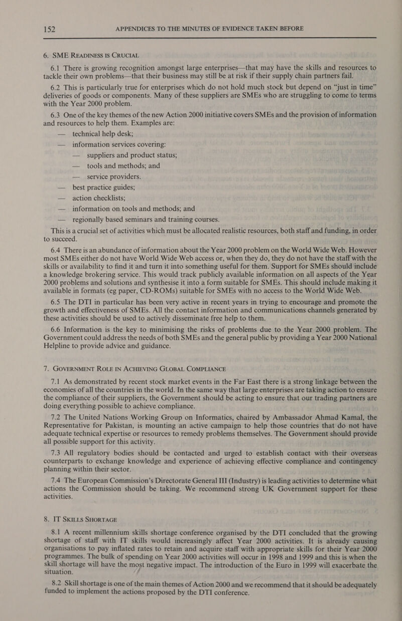  6. SME READINESS IS CRUCIAL 6.1 There is growing recognition amongst large enterprises—that may have the skills and resources to tackle their own problems—that their business may still be at risk if their supply chain partners fail. 6.2 This is particularly true for enterprises which do not hold much stock but depend on “just in time” deliveries of goods or components. Many of these suppliers are SMEs who are struggling to come to terms with the Year 2000 problem. 6.3 One of the key themes of the new Action 2000 initiative covers SMEs and the provision of information and resources to help them. Examples are: — technical help desk; — information services covering: — _ suppliers and product status; — tools and methods; and — service providers. — _ best practice guides; — action checklists; — information on tools and methods; and — regionally based seminars and training courses. This is a crucial set of activities which must be allocated realistic resources, both staff and funding, in order to succeed. 6.4 There is an abundance of information about the Year 2000 problem on the World Wide Web. However most SMEs either do not have World Wide Web access or, when they do, they do not have the staff with the skills or availability to find it and turn it into something useful for them. Support for SMEs should include a knowledge brokering service. This would track publicly available information on all aspects of the Year 2000 problems and solutions and synthesise it into a form suitable for SMEs. This should include making it available in formats (eg paper, CD-ROMs) suitable for SMEs with no access to the World Wide Web. 6.5 The DTI in particular has been very active in recent years in trying to encourage and promote the growth and effectiveness of SMEs. All the contact information and communications channels generated by these activities should be used to actively disseminate free help to them. 6.6 Information is the key to minimising the risks of problems due to the Year 2000 problem. The Government could address the needs of both SMEs and the general public by providing a Year 2000 National Helpline to provide advice and guidance. 7. GOVERNMENT ROLE IN ACHIEVING GLOBAL COMPLIANCE 7.1 As demonstrated by recent stock market events in the Far East there is a strong linkage between the economies of all the countries in the world. In the same way that large enterprises are taking action to ensure the compliance of their suppliers, the Government should be acting to ensure that our trading partners are doing everything possible to achieve compliance. 7.2 The United Nations Working Group on Informatics, chaired by Ambassador Ahmad Kamal, the Representative for Pakistan, is mounting an active campaign to help those countries that do not have adequate technical expertise or resources to remedy problems themselves. The Government should provide all possible support for this activity. 7.3 All regulatory bodies should be contacted and urged to establish contact with their overseas counterparts to exchange knowledge and experience of achieving effective compliance and contingency planning within their sector. 7.4 The European Commission’s Directorate General III (Industry) is leading activities to determine what actions the Commission should be taking. We recommend strong UK Government support for these activities. 8. IT SKILLS SHORTAGE 8.1 A recent millennium skills shortage conference organised by the DTI concluded that the growing shortage of staff with IT skills would increasingly affect Year 2000 activities. It is already causing organisations to pay inflated rates to retain and acquire staff with appropriate skills for their Year 2000 programmes. The bulk of spending on Year 2000 activities will occur in 1998 and 1999 and this is when the skill shortage will have the most negative impact. The introduction of the Euro in 1999 will exacerbate the situation. , 8.2 Skill shortage is one of the main themes of Action 2000 and we recommend that it should be adequately funded to implement the actions proposed by the DTI conference.