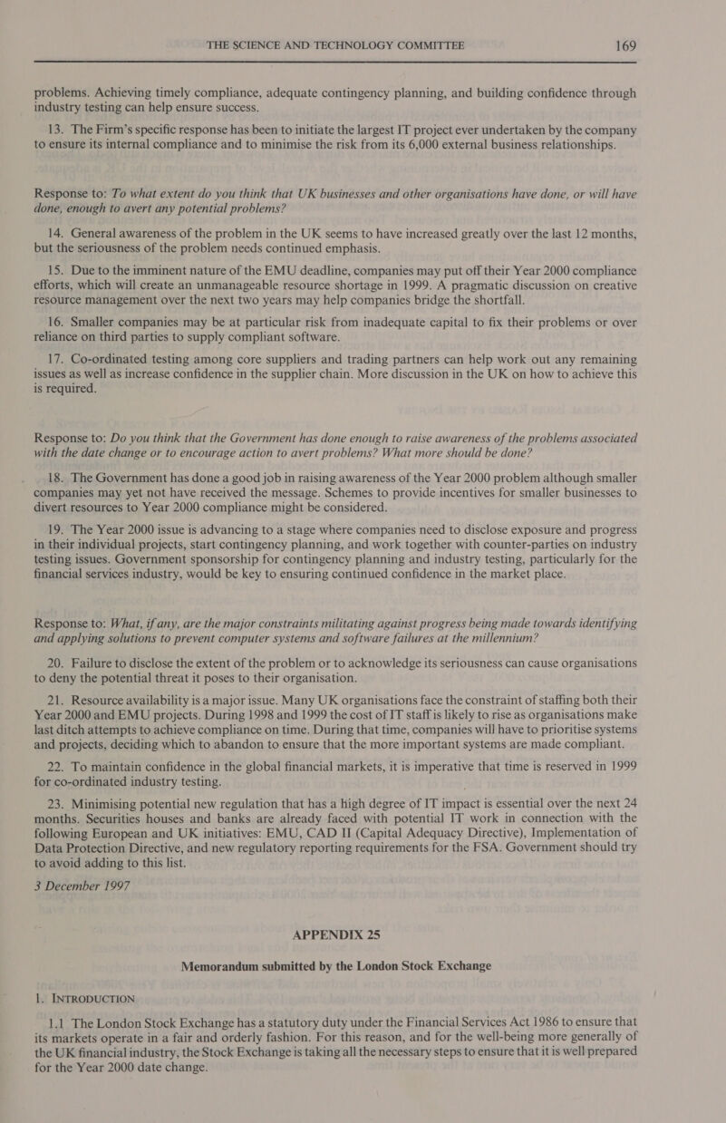  problems. Achieving timely compliance, adequate contingency planning, and building confidence through industry testing can help ensure success. 13. The Firm’s specific response has been to initiate the largest IT project ever undertaken by the company to ensure its internal compliance and to minimise the risk from its 6,000 external business relationships. Response to: To what extent do you think that UK businesses and other organisations have done, or will have done, enough to avert any potential problems? 14. General awareness of the problem in the UK seems to have increased greatly over the last 12 months, but the seriousness of the problem needs continued emphasis. 15. Due to the imminent nature of the EMU deadline, companies may put off their Year 2000 compliance efforts, which will create an unmanageable resource shortage in 1999. A pragmatic discussion on creative resource management over the next two years may help companies bridge the shortfall. 16. Smaller companies may be at particular risk from inadequate capital to fix their problems or over reliance on third parties to supply compliant software. 17. Co-ordinated testing among core suppliers and trading partners can help work out any remaining issues as well as increase confidence in the supplier chain. More discussion in the UK on how to achieve this is required. Response to: Do you think that the Government has done enough to raise awareness of the problems associated with the date change or to encourage action to avert problems? What more should be done? 18. The Government has done a good job in raising awareness of the Year 2000 problem although smaller companies may yet not have received the message. Schemes to provide incentives for smaller businesses to divert resources to Year 2000 compliance might be considered. 19. The Year 2000 issue is advancing to a stage where companies need to disclose exposure and progress in their individual projects, start contingency planning, and work together with counter-parties on industry testing issues. Government sponsorship for contingency planning and industry testing, particularly for the financial services industry, would be key to ensuring continued confidence in the market place. Response to: What, if any, are the major constraints militating against progress being made towards identifying and applying solutions to prevent computer systems and software failures at the millennium? 20. Failure to disclose the extent of the problem or to acknowledge its seriousness can cause organisations to deny the potential threat it poses to their organisation. 21. Resource availability is a major issue. Many UK organisations face the constraint of staffing both their Year 2000 and EMU projects. During 1998 and 1999 the cost of IT staff is likely to rise as organisations make last ditch attempts to achieve compliance on time. During that time, companies will have to prioritise systems and projects, deciding which to abandon to ensure that the more important systems are made compliant. 22. To maintain confidence in the global financial markets, it is imperative that time is reserved in 1999 for co-ordinated industry testing. 23. Minimising potential new regulation that has a high degree of IT impact is essential over the next 24 months. Securities houses and banks are already faced with potential IT work in connection with the following European and UK initiatives: EMU, CAD II (Capital Adequacy Directive), Implementation of Data Protection Directive, and new regulatory reporting requirements for the FSA. Government should try to avoid adding to this list. 3 December 1997 APPENDIX 25 Memorandum submitted by the London Stock Exchange 1. INTRODUCTION 1.1 The London Stock Exchange has a statutory duty under the Financial Services Act 1986 to ensure that its markets operate in a fair and orderly fashion. For this reason, and for the well-being more generally of the UK financial industry, the Stock Exchange is taking all the necessary steps to ensure that it is well prepared for the Year 2000 date change.