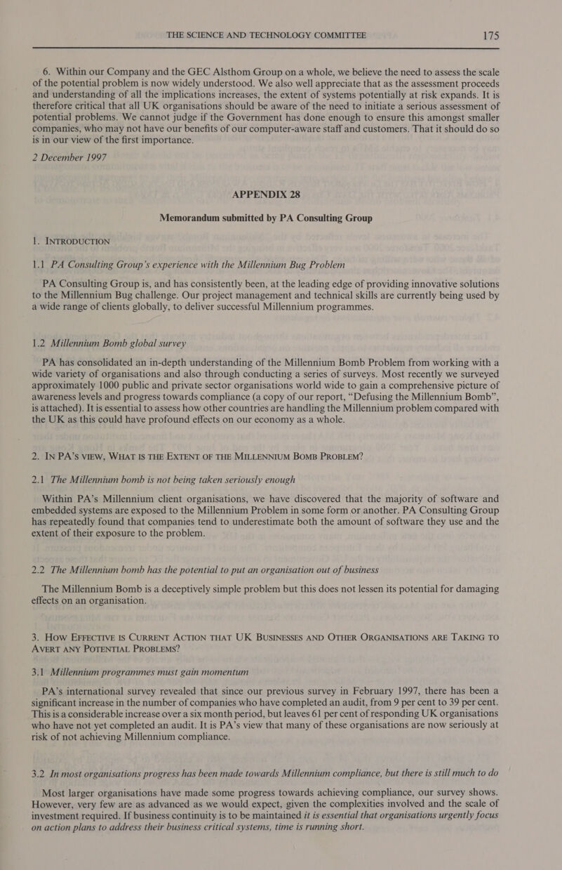  6. Within our Company and the GEC Alsthom Group on a whole, we believe the need to assess the scale of the potential problem is now widely understood. We also well appreciate that as the assessment proceeds and understanding of all the implications increases, the extent of systems potentially at risk expands. It is therefore critical that all UK organisations should be aware of the need to initiate a serious assessment of potential problems. We cannot judge if the Government has done enough to ensure this amongst smaller companies, who may not have our benefits of our computer-aware staff and customers. That it should do so is in our view of the first importance. 2 December 1997 APPENDIX 28 Memorandum submitted by PA Consulting Group 1. INTRODUCTION 1.1 PA Consulting Group’s experience with the Millennium Bug Problem PA Consulting Group is, and has consistently been, at the leading edge of providing innovative solutions to the Millennium Bug challenge. Our project management and technical skills are currently being used by a wide range of clients globally, to deliver successful Millennium programmes. 1.2 Millennium Bomb global survey PA has consolidated an in-depth understanding of the Millennium Bomb Problem from working with a wide variety of organisations and also through conducting a series of surveys. Most recently we surveyed approximately 1000 public and private sector organisations world wide to gain a comprehensive picture of awareness levels and progress towards compliance (a copy of our report, “Defusing the Millennium Bomb”, is attached). It is essential to assess how other countries are handling the Millennium problem compared with the UK as this could have profound effects on our economy as a whole. 2. IN PA’sS VIEW, WHAT IS THE EXTENT OF THE MILLENNIUM BOMB PROBLEM? 2.1 The Millennium bomb is not being taken seriously enough Within PA’s Millennium client organisations, we have discovered that the majority of software and embedded systems are exposed to the Millennium Problem in some form or another. PA Consulting Group has repeatedly found that companies tend to underestimate both the amount of software they use and the extent of their exposure to the problem. 2.2 The Millennium bomb has the potential to put an organisation out of business The Millennium Bomb is a deceptively simple problem but this does not lessen its potential for damaging effects on an organisation. 3. How EFFECTIVE IS CURRENT ACTION THAT UK BUSINESSES AND OTHER ORGANISATIONS ARE TAKING TO AVERT ANY POTENTIAL PROBLEMS? 3.1 Millennium programmes must gain momentum PA’s international survey revealed that since our previous survey in February 1997, there has been a significant increase in the number of companies who have completed an audit, from 9 per cent to 39 per cent. This is a considerable increase over a six month period, but leaves 61 per cent of responding UK organisations who have not yet completed an audit. It is PA’s view that many of these organisations are now seriously at risk of not achieving Millennium compliance. 3.2 In most organisations progress has been made towards Millennium compliance, but there is still much to do Most larger organisations have made some progress towards achieving compliance, our survey shows. However, very few are as advanced as we would expect, given the complexities involved and the scale of investment required. If business continuity is to be maintained it is essential that organisations urgently focus on action plans to address their business critical systems, time is running short.