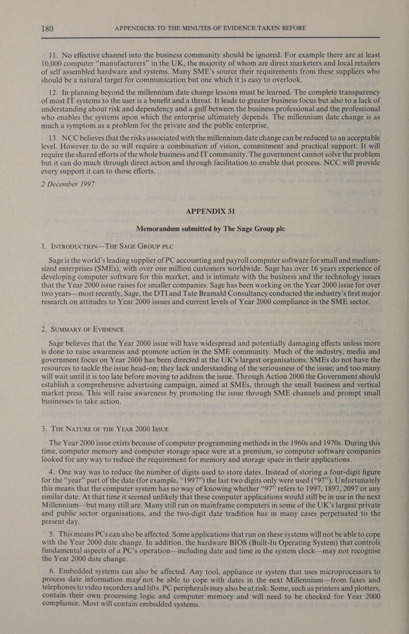  11. No effective channel into the business community should be ignored. For example there are at least 10,000 computer “manufacturers” in the UK, the majority of whom are direct marketers and local retailers of self assembled hardware and systems. Many SME’s source their requirements from these suppliers who should be a natural target for communication but one which it is easy to overlook. 12. In planning beyond the millennium date change lessons must be learned. The complete transparency of most IT systems to the user is a benefit and a threat. It leads to greater business focus but also to a lack of understanding about risk and dependency and a gulf between the business professional and the professional who enables the systems upon which the enterprise ultimately depends. The millennium date change is as much a symptom as a problem for the private and the public enterprise. 13. NCC believes that the risks associated with the millennium date change can be reduced to an acceptable level. However to do so will require a combination of vision, commitment and practical support. It will require the shared efforts of the whole business and IT community. The government cannot solve the problem but it can do much through direct action and through facilitation to enable that process. NCC will provide every support it can to those efforts. 2 December 1997 APPENDIX 31 Memorandum submitted by The Sage Group plc 1. INTRODUCTION—THE SAGE GROUP PLC Sage is the world’s leading supplier of PC accounting and payroll computer software for small and medium- sized enterprises (SMEs), with over one million customers worldwide. Sage has over 16 years experience of developing computer software for this market, and is intimate with the business and the technology issues that the Year 2000 issue raises for smaller companies. Sage has been working on the Year 2000 issue for over two years—most recently, Sage, the DTI and Tate Bramald Consultancy conducted the industry’s first major research on attitudes to Year 2000 issues and current levels of Year 2000 compliance in the SME sector. 2. SUMMARY OF EVIDENCE Sage believes that the Year 2000 issue will have widespread and potentially damaging effects unless more is done to raise awareness and promote action in the SME community. Much of the industry, media and government focus on Year 2000 has been directed at the UK’s largest organisations. SMEs do not have the resources to tackle the issue head-on; they lack understanding of the seriousness of the issue; and too many will wait until it is too late before moving to address the issue. Through Action 2000 the Government should establish a comprehensive advertising campaign, aimed at SMEs, through the small business and vertical market press. This will raise awareness by promoting the issue through SME channels and prompt small businesses to take action. 3. THE NATURE OF THE YEAR 2000 IssuE The Year 2000 issue exists because of computer programming methods in the 1960s and 1970s. During this time, computer memory and computer storage space were at a premium, so computer software companies looked for any way to reduce the requirement for memory and storage space in their applications. 4. One way was to reduce the number of digits used to store dates. Instead of storing a four-digit figure for the “year” part of the date (for example, “1997”) the last two digits only were used (“97”). Unfortunately this means that the computer system has no way of knowing whether “97” refers to 1997, 1897, 2097 or any similar date. At that time it seemed unlikely that these computer applications would still be in use in the next Millennium—but many still are. Many still run on mainframe computers in some of the UK’s largest private and public sector organisations, and the two-digit date tradition has in many cases perpetuated to the present day. 5. This means PCs can also be affected. Some applications that run on these systems will not be able to cope with the Year 2000 date change. In addition, the hardware BIOS (Built-In Operating System) that controls fundamental aspects of a PC’s operation—including date and time in the system clock—may not recognise the Year 2000 date change. 6. Embedded systems can also be affected. Any tool, appliance or system that uses microprocessors to process date information may’ not be able to cope with dates in the next Millennium—from faxes and telephones to video recorders and lifts. PC peripherals may also be at risk. Some, such as printers and plotters, contain their own processing logic and computer memory and will need to be checked for Year 2000 compliance. Most will contain embedded systems.