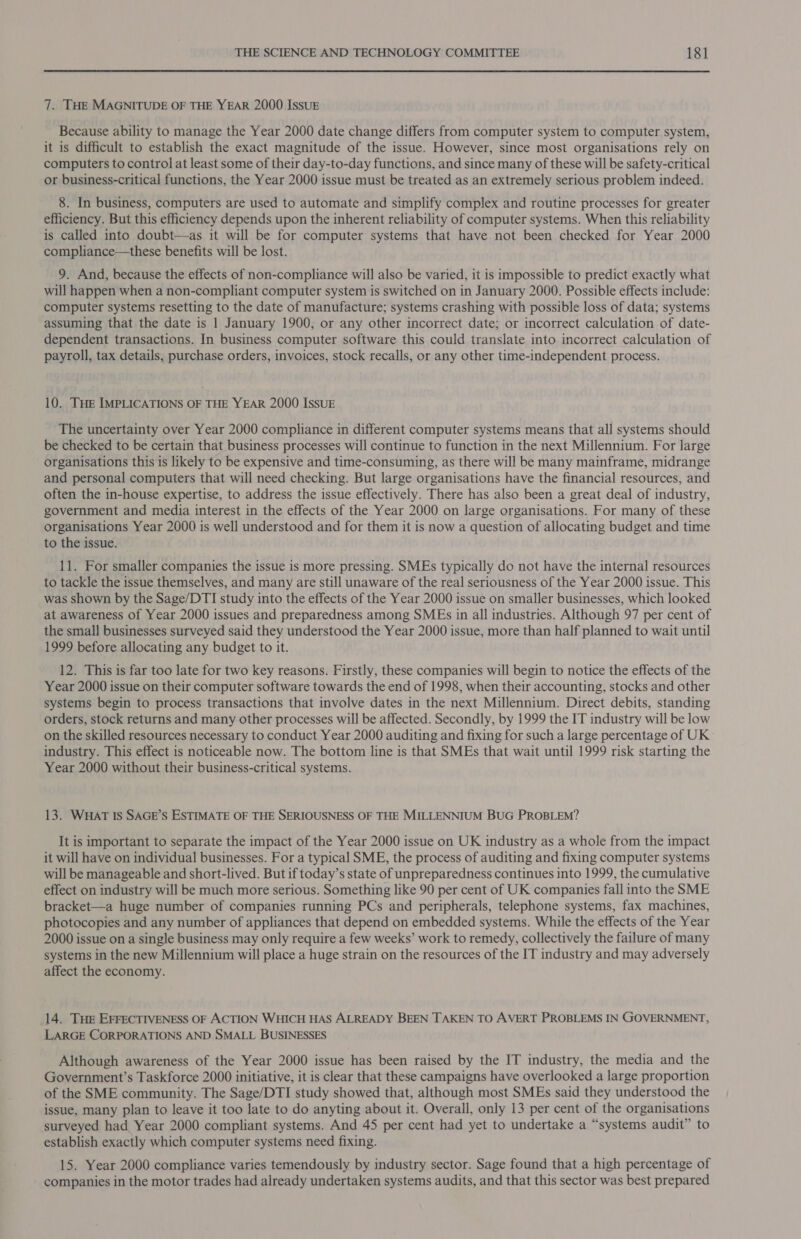 7. THE MAGNITUDE OF THE YEAR 2000 IssuE Because ability to manage the Year 2000 date change differs from computer system to computer system, it is difficult to establish the exact magnitude of the issue. However, since most organisations rely on computers to control at least some of their day-to-day functions, and since many of these will be safety-critical or business-critical functions, the Year 2000 issue must be treated as an extremely serious problem indeed. 8. In business, computers are used to automate and simplify complex and routine processes for greater efficiency. But this efficiency depends upon the inherent reliability of computer systems. When this reliability is called into doubt—as it will be for computer systems that have not been checked for Year 2000 compliance—these benefits will be lost. 9. And, because the effects of non-compliance will also be varied, it is impossible to predict exactly what will happen when a non-compliant computer system is switched on in January 2000. Possible effects include: computer systems resetting to the date of manufacture; systems crashing with possible loss of data; systems assuming that the date is 1 January 1900, or any other incorrect date; or incorrect calculation of date- dependent transactions. In business computer software this could translate into incorrect calculation of payroll, tax details, purchase orders, invoices, stock recalls, or any other time-independent process. 10. THE IMPLICATIONS OF THE YEAR 2000 ISSUE The uncertainty over Year 2000 compliance in different computer systems means that all systems should be checked to be certain that business processes will continue to function in the next Millennium. For large organisations this is likely to be expensive and time-consuming, as there will be many mainframe, midrange and personal computers that will need checking. But large organisations have the financial resources, and often the in-house expertise, to address the issue effectively. There has also been a great deal of industry, government and media interest in the effects of the Year 2000 on large organisations. For many of these organisations Year 2000 is well understood and for them it is now a question of allocating budget and time to the issue. 11. For smaller companies the issue is more pressing. SMEs typically do not have the internal resources to tackle the issue themselves, and many are still unaware of the real seriousness of the Year 2000 issue. This was shown by the Sage/DTI study into the effects of the Year 2000 issue on smaller businesses, which looked at awareness of Year 2000 issues and preparedness among SMEs in all industries. Although 97 per cent of the small businesses surveyed said they understood the Year 2000 issue, more than half planned to wait until 1999 before allocating any budget to it. 12. This is far too late for two key reasons. Firstly, these companies will begin to notice the effects of the Year 2000 issue on their computer software towards the end of 1998, when their accounting, stocks and other systems begin to process transactions that involve dates in the next Millennium. Direct debits, standing orders, stock returns and many other processes will be affected. Secondly, by 1999 the IT industry will be low on the skilled resources necessary to conduct Year 2000 auditing and fixing for such a large percentage of UK- industry. This effect is noticeable now. The bottom line is that SMEs that wait until 1999 risk starting the Year 2000 without their business-critical systems. 13. WHAT Is SAGE’S ESTIMATE OF THE SERIOUSNESS OF THE MILLENNIUM BUG PROBLEM? It is important to separate the impact of the Year 2000 issue on UK industry as a whole from the impact it will have on individual businesses. For a typical SME, the process of auditing and fixing computer systems will be manageable and short-lived. But if today’s state of unpreparedness continues into 1999, the cumulative effect on industry will be much more serious. Something like 90 per cent of UK companies fall into the SME bracket—a huge number of companies running PCs and peripherals, telephone systems, fax machines, photocopies and any number of appliances that depend on embedded systems. While the effects of the Year 2000 issue on a single business may only require a few weeks’ work to remedy, collectively the failure of many systems in the new Millennium will place a huge strain on the resources of the IT industry and may adversely affect the economy. 14. Tue EFFECTIVENESS OF ACTION WHICH HAS ALREADY BEEN TAKEN TO AVERT PROBLEMS IN GOVERNMENT, LARGE CORPORATIONS AND SMALL BUSINESSES Although awareness of the Year 2000 issue has been raised by the IT industry, the media and the Government’s Taskforce 2000 initiative, it is clear that these campaigns have overlooked a large proportion of the SME community. The Sage/DTI study showed that, although most SMEs said they understood the issue, many plan to leave it too late to do anyting about it. Overall, only 13 per cent of the organisations surveyed had Year 2000 compliant systems. And 45 per cent had yet to undertake a “systems audit” to establish exactly which computer systems need fixing. 15. Year 2000 compliance varies temendously by industry sector. Sage found that a high percentage of companies in the motor trades had already undertaken systems audits, and that this sector was best prepared