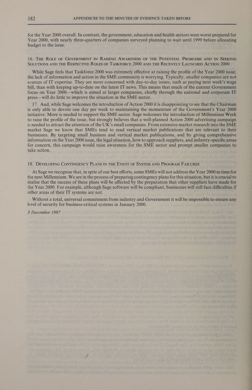 for the Year 2000 overall. In contrast, the government, education and health sectors were worst prepared for Year 2000, with nearly three-quarters of companies surveyed planning to wait until 1999 before allocating budget to the issue. 16. THE ROLE OF GOVERNMENT IN RAISING AWARENESS OF THE POTENTIAL PROBLEMS AND IN SEEKING SOLUTIONS AND THE RESPECTIVE ROLES OF TASKFORCE 2000 AND THE RECENTLY LAUNCHED ACTION 2000 While Sage feels that Taskforce 2000 was extremely effective at raising the profile of the Year 2000 issue, the lack of information and action in the SME community is worrying. Typically, smaller companies are not sources of IT expertise. They are more concerned with day-to-day issues, such as paying next week’s wage bill, than with keeping up-to-date on the latest IT news. This means that much of the current Government focus on Year 2000—which is aimed at larger companies, chiefly through the national and corporate IT press—will do little to improve the situation in the SME sector. 17. And, while Sage welcomes the introduction of Action 2000 it is disappointing to see that the Chairman is only able to devote one day per week to maintaining the momentum of the Government’s Year 2000 initiative. More is needed to support the SME sector. Sage welcomes the introduction of Millennium Week to raise the profile of the issue, but strongly believes that a well-planned Action 2000 advertising campaign is needed to attract the attention of the UK’s small companies. From extensive market research into the SME market Sage we know that SMEs tend to read vertical market publications that are relevant to their businesses. By targeting small business and vertical market publications, and by giving comprehensive information on the Year 2000 issue, the legal situation, how to approach suppliers, and industry-specific areas for concern, this campaign would raise awareness for the SME sector and prompt smaller companies to take action. 18. DEVELOPING CONTINGENCY PLANS IN THE EVENT OF SYSTEM AND PROGRAM FAILURES At Sage we recognise that, in spite of our best efforts, some SMEs will not address the Year 2000 in time for the next Millennium. We are in the process of preparing contingency plans for this situation, but it is crucial to realise that the success of these plans will be affected by the preparation that other suppliers have made for the Year 2000. For example, although Sage software will be compliant, businesses will still face difficulties if other areas of their IT systems are not. Without a total, universal commitment from industry and Government it will be impossible to ensure any level of security for business-critical systems in January 2000. 3 December 1997