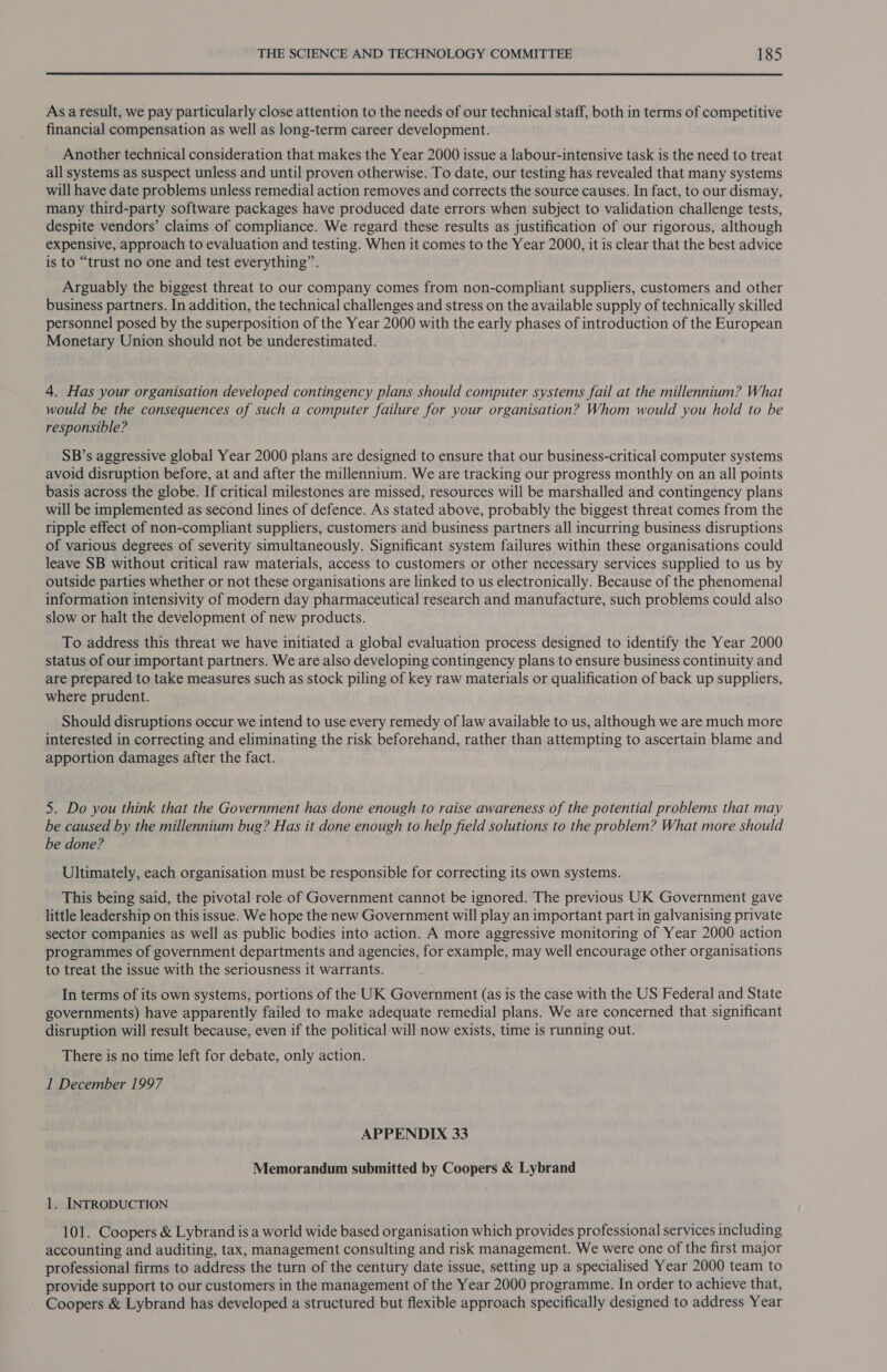 As a result, we pay particularly close attention to the needs of our technical staff, both in terms of competitive financial compensation as well as long-term career development. Another technical consideration that makes the Year 2000 issue a labour-intensive task is the need to treat all systems as suspect unless and until proven otherwise. To date, our testing has revealed that many systems will have date problems unless remedial action removes and corrects the source causes. In fact, to our dismay, many third-party software packages have produced date errors when subject to validation challenge tests, despite vendors’ claims of compliance. We regard these results as justification of our rigorous, although expensive, approach to evaluation and testing. When it comes to the Year 2000, it is clear that the best advice is to “trust no one and test everything”. Arguably the biggest threat to our company comes from non-compliant suppliers, customers and other business partners. In addition, the technical challenges and stress on the available supply of technically skilled personnel posed by the superposition of the Year 2000 with the early phases of introduction of the European Monetary Union should not be underestimated. 4. Has your organisation developed contingency plans should computer systems fail at the millennium? What would be the consequences of such a computer failure for your organisation? Whom would you hold to be responsible? SB’s aggressive global Year 2000 plans are designed to ensure that our business-critical computer systems avoid disruption before, at and after the millennium. We are tracking our progress monthly on an all points basis across the globe. If critical milestones are missed, resources will be marshalled and contingency plans will be implemented as second lines of defence. As stated above, probably the biggest threat comes from the ripple effect of non-compliant suppliers, customers and business partners all incurring business disruptions of various degrees of severity simultaneously. Significant system failures within these organisations could leave SB without critical raw materials, access to customers or other necessary services supplied to us by outside parties whether or not these organisations are linked to us electronically. Because of the phenomenal information intensivity of modern day pharmaceutical research and manufacture, such problems could also slow or halt the development of new products. To address this threat we have initiated a global evaluation process designed to identify the Year 2000 status of our important partners. We are also developing contingency plans to ensure business continuity and are prepared to take measures such as stock piling of key raw materials or qualification of back up suppliers, where prudent. Should disruptions occur we intend to use every remedy of law available to us, although we are much more interested in correcting and eliminating the risk beforehand, rather than attempting to ascertain blame and apportion damages after the fact. 5. Do you think that the Government has done enough to raise awareness of the potential problems that may be caused by the millennium bug? Has it done enough to help field solutions to the problem? What more should be done? Ultimately, each organisation must be responsible for correcting its own systems. This being said, the pivotal role of Government cannot be ignored. The previous UK Government gave little leadership on this issue. We hope the new Government will play an important part in galvanising private sector companies as well as public bodies into action. A more aggressive monitoring of Year 2000 action programmes of government departments and agencies, for example, may well encourage other organisations to treat the issue with the seriousness it warrants. In terms of its own systems, portions of the UK Government (as is the case with the US Federal and State governments) have apparently failed to make adequate remedial plans. We are concerned that significant disruption will result because, even if the political will now exists, time is running out. There is no time left for debate, only action. 1 December 1997 APPENDIX 33 Memorandum submitted by Coopers &amp; Lybrand 1. INTRODUCTION 101. Coopers &amp; Lybrand is a world wide based organisation which provides professional services including accounting and auditing, tax, management consulting and risk management. We were one of the first major professional firms to address the turn of the century date issue, setting up a specialised Year 2000 team to provide support to our customers in the management of the Year 2000 programme. In order to achieve that, Coopers &amp; Lybrand has developed a structured but flexible approach specifically designed to address Year