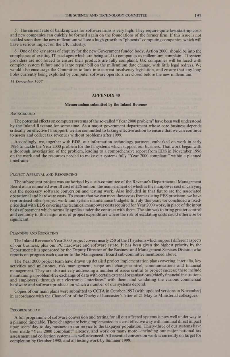 5. The current rate of bankruptcies for software firms is very high. They require quite low start-up costs and new companies can quickly be formed again on the foundations of the former firm. If this issue is not tackled soon then the new millennium will see a hugh growth in “phoenix” computing companies, which will have a serious impact on the UK industry. 6. One of the key areas of enquiry for the new Government funded body, Action 2000, should be into the compliance of existing IT packages which are being sold to companies as millennium complaint. If system providers are not forced to ensure their products are fully complaint, UK companies will be faced with complete system failure and a large repair bill on the millennium date change, with little legal redress. We would also encourage the Committee to look into current insolvency legislation, and ensure that any loop holes currently being exploited by computer software operators are closed before the new millennium. 11 December 1997 APPENDIX 40 Memorandum submitted by the Inland Revenue BACKGROUND The potential effects on computer systems of the so-called “Year 2000 problem” have been well understood by the Inland Revenue for some time. As a major government department whose core business depends critically on effective IT support, we are committed to taking effective action to ensure that we can continue to assess and collect tax revenues without problems after 1999. Accordingly, we, together with EDS, our information technology partners, embarked on work in early 1996 to tackle the Year 2000 problem for the IT systems which support our business. That work began with a thorough investigation of the problem, leading to a comprehensive report from EDS in November 1996 on the work and the resources needed to make our systems fully “Year 2000 compliant” within a planned timeframe. PROJECT APPROVAL AND RESOURCING The subsequent project was authorised by a sub-committee of the Revenue’s Departmental Management Board at an estimated overall cost of £26 million, the main element of which is the manpower cost of carrying out the necessary software conversion and testing work. Also included in that figure are the associated operational and hardware costs. To ensure that we can meet these costs from existing PES provision, we have reprioritised other project work and system maintenance budgets. In July this year, we concluded a fixed- price deal with EDS covering the technical manpower costs required for Year 2000 work, in place of the input basis of payment which normally applies under the contract with them. The aim was to bring greater control and certainty to this major area of project expenditure where the risk of escalating costs could otherwise be significant. PLANNING AND REPORTING The Inland Revenue’s Year 2000 project covers nearly 250 of the IT systems which support different aspects of our business, plus our PC hardware and software estate. It has been given the highest priority by the Department: it is sponsored by the Deputy Director of the Business and Management Services Division who reports on progress each quarter to the Management Board sub-committee mentioned above. The Year 2000 project team have drawn up detailed project implementation plans covering, inter alia, key activities and milestones, risk management, scope and change control, communications and financial management. They are also actively addressing a number of issues central to project success: these include maintaining a problem-free exchange of data with certain external organisations (chiefly financial institutions and employers) through our electronic “interfaces” with them, and validating the various commercial hardware and software products on which a number of our systems depend. Copies of our main plans were submitted to CCTA in October 1997 (with updated versions in November) in accordance with the Chancellor of the Duchy of Lancaster’s letter of 21 May to Ministerial colleagues. PROGRESS SO FAR A full programme of software conversion and testing for all our affected systems is now well under way to a planned timetable. These changes are being implemented in a cost-effective way with minimal direct impact upon users’ day-to-day business or our service to the taxpayer population. Thirty-three of our systems have been made “Year 2000 compliant” already, and work on many more—including our major national tax assessment and collection systems—is well advanced. All essential conversion work is currently on target for completion by October 1998, and all testing work by Summer 1999.