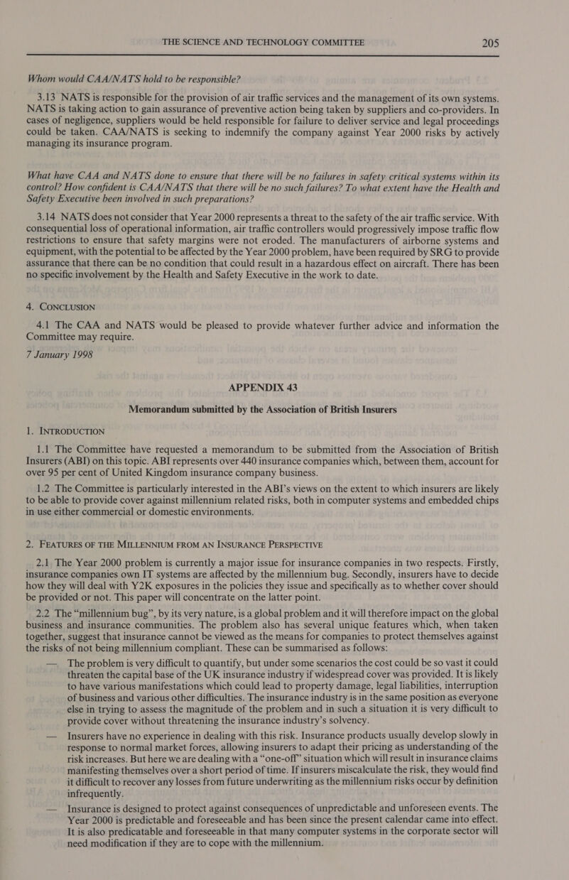  Whom would CAA/NATS hold to be responsible? 3.13 NATS is responsible for the provision of air traffic services and the management of its own systems. NATS is taking action to gain assurance of preventive action being taken by suppliers and co-providers. In cases of negligence, suppliers would be held responsible for failure to deliver service and legal proceedings could be taken. CAA/NATS is seeking to indemnify the company against Year 2000 risks by actively managing its insurance program. What have CAA and NATS done to ensure that there will be no failures in safety critical systems within its control? How confident is CAA/NATS that there will be no such failures? To what extent have the Health and Safety Executive been involved in such preparations? 3.14 NATS does not consider that Year 2000 represents a threat to the safety of the air traffic service. With consequential loss of operational information, air traffic controllers would progressively impose traffic flow restrictions to ensure that safety margins were not eroded. The manufacturers of airborne systems and equipment, with the potential to be affected by the Year 2000 problem, have been required by SRG to provide assurance that there can be no condition that could result in a hazardous effect on aircraft. There has been no specific involvement by the Health and Safety Executive in the work to date. 4. CONCLUSION 4.1 The CAA and NATS would be pleased to provide whatever further advice and information the Committee may require. 7 January 1998 APPENDIX 43 Memorandum submitted by the Association of British Insurers 1. INTRODUCTION 1.1 The Committee have requested a memorandum to be submitted from the Association of British Insurers (ABI) on this topic. ABI represents over 440 insurance companies which, between them, account for over 95 per cent of United Kingdom insurance company business. 1.2 The Committee is particularly interested in the ABI’s views on the extent to which insurers are likely to be able to provide cover against millennium related risks, both in computer systems and embedded chips in use either commercial or domestic environments. 2. FEATURES OF THE MILLENNIUM FROM AN INSURANCE PERSPECTIVE 2.1 The Year 2000 problem is currently a major issue for insurance companies in two respects. Firstly, insurance companies own IT systems are affected by the millennium bug. Secondly, insurers have to decide how they will deal with Y2K exposures in the policies they issue and specifically as to whether cover should be provided or not. This paper will concentrate on the latter point. 2.2 The “millennium bug”, by its very nature, is a global problem and it will therefore impact on the global business and insurance communities. The problem also has several unique features which, when taken together, suggest that insurance cannot be viewed as the means for companies to protect themselves against the risks of not being millennium compliant. These can be summarised as follows: — The problem is very difficult to quantify, but under some scenarios the cost could be so vast it could threaten the capital base of the UK insurance industry if widespread cover was provided. It is likely to have various manifestations which could lead to property damage, legal liabilities, interruption of business and various other difficulties. The insurance industry is in the same position as everyone else in trying to assess the magnitude of the problem and in such a situation it is very difficult to provide cover without threatening the insurance industry’s solvency. — Insurers have no experience in dealing with this risk. Insurance products usually develop slowly in response to normal market forces, allowing insurers to adapt their pricing as understanding of the risk increases. But here we are dealing with a “one-off” situation which will result in insurance claims manifesting themselves over a short period of time. If insurers miscalculate the risk, they would find it difficult to recover any losses from future underwriting as the millennium risks occur by definition infrequently. — Insurance is designed to protect against consequences of unpredictable and unforeseen events. The Year 2000 is predictable and foreseeable and has been since the present calendar came into effect. It is also predicatable and foreseeable in that many computer systems in the corporate sector will need modification if they are to cope with the millennium.
