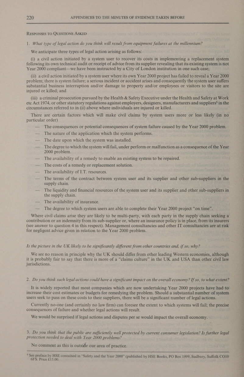  RESPONSES TO QUESTIONS ASKED 1. What type of legal action do you think will result from equipment failures at the millennium? We anticipate three types of legal action arising as follows: (i) a civil action initiated by a system user to recover its costs in implementing a replacement system following its own technical audit or receipt of advice from its supplier revealing that its existing system is not Year 2000 compliant—we have been instructed by a City of London institution in one such case; (ii) a civil action initiated by a system user where its own Year 2000 project has failed to reveal a Year 2000 problem; there is system failure; a serious incident or accident arises and consequently the system user suffers substantial business interruption and/or damage to property and/or employees or visitors to the site are injured or killed; and (ili) acriminal prosecution pursued by the Health &amp; Safety Executive under the Health and Safety at Work etc Act 1974, or other statutory regulations against employers, designers, manufacturers and suppliers® in the circumstances referred to in (ii) above where individuals are injured or killed. particular order) — The consequences or potential consequences of system failure caused by the Year 2000 problem. — The nature of the application which the system performs. — The date upon which the system was installed. — _ The degree to which the system will fail, under perform or malfunction as a consequence of the Year 2000 problem. — The availability of a remedy to enable an existing system to be repaired. — The costs of a remedy or replacement solution. — The availability of I.T. resources. — The terms of the contract between system user and its supplier and other sub-suppliers in the supply chain. — The liquidity and financial resources of the system user and its supplier and other sub-suppliers in the supply chain. — The availability of insurance. — The degree to which system users are able to complete their Year 2000 project “on time”. Where civil claims arise they are likely to be multi-party, with each party in the supply chain seeking a contribution or an indemnity from its sub-supplier or, where an insurance policy is in place, from its insurers (see answer to question 4 in this respect). Management consultancies and other IT consultancies are at risk for negligent advice given in relation to the Year 2000 problem. Is the picture in the UK likely to be significantly different from other countries and, if so, why? We see no reason in principle why the UK should differ from other leading Western economies, although it is probably fair to say that there is more of a “claims culture” in the UK and USA than other civil law jurisdictions. 2. Do you think such legal actions could have a significant impact on the overall economy? If so, to what extent? increase their cost estimates or budgets for remedying the problem. Should a substantial number of system users seek to pass on these costs to their suppliers, there will be a significant number of legal actions. Currently no-one (and certainly no law firm) can foresee the extent to which systems will fail; the precise consequences of failure and whether legal actions will result. We would be surprised if legal actions and disputes per se would impact the overall economy. 3. Do you think that the public are sufficiently well protected by current consumer legislation? Is further legal protection needed to deal with Year 2000 problems? No comment as this is outside our area of practice.  ° See preface by HSE contained in “Safety and the Year 2000” (published by HSE Books, PO Box 1999, Sudbury, Suffolk CO10 6FS. Price £15.00. i — =a . SS
