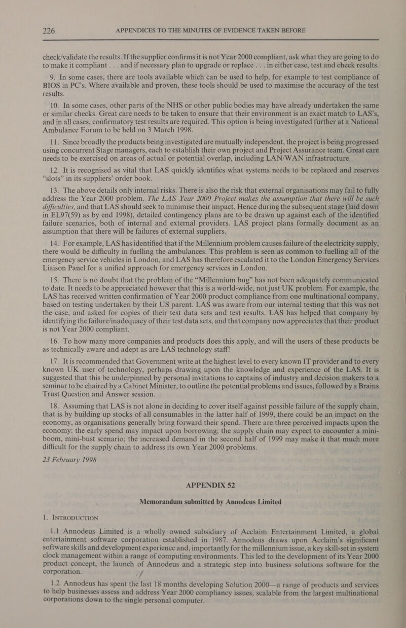 check/validate the results. If the supplier confirms it is not Year 2000 compliant, ask what they are going to do to make it compliant . . . and if necessary plan to upgrade or replace . . . in either case, test and check results. 9. In some cases, there are tools available which can be used to help, for example to test compliance of BIOS in PC’s. Where available and proven, these tools should be used to maximise the accuracy of the test results. 10. In some cases, other parts of the NHS or other public bodies may have already undertaken the same or similar checks. Great care needs to be taken to ensure that their environment is an exact match to LAS’s, and in all cases, confirmatory test results are required. This option is being investigated further at a National Ambulance Forum to be held on 3 March 1998. 11. Since broadly the products being investigated are mutually independent, the project is being progressed using concurrent Stage managers, each to establish their own project and Project Assurance team. Great care needs to be exercised on areas of actual or potential overlap, including LAN/WAN infrastructure. 12. It is recognised as vital that LAS quickly identifies what systems needs to be replaced and reserves “slots” in its suppliers’ order book. 13. The above details only internal risks. There is also the risk that external organisations may fail to fully address the Year 2000 problem. The LAS Year 2000 Project makes the assumption that there will be such difficulties, and that LAS should seek to minimise their impact. Hence during the subsequent stage (laid down in EL97(59) as by end 1998), detailed contingency plans are to be drawn up against each of the identified failure scenarios, both of internal and external providers. LAS project plans formally document as an assumption that there will be failures of external suppliers. 14. For example, LAS has identified that if the Millennium problem causes failure of the electricity supply, there would be difficulty in fuelling the ambulances. This problem is seen as common to fuelling all of the emergency service vehicles in London, and LAS has therefore escalated it to the London Emergency Services Liaison Panel for a unified approach for emergency services in London. 15. There is no doubt that the problem of the “Millennium bug” has not been adequately communicated to date. It needs to be appreciated however that this is a world-wide, not just UK problem. For example, the LAS has received written confirmation of Year 2000 product compliance from one multinational company, based on testing undertaken by their US parent. LAS was aware from our internal testing that this was not the case, and asked for copies of their test data sets and test results. LAS has helped that company by identifying the failure/inadequacy of their test data sets, and that company now appreciates that their product is not Year 2000 compliant. 16. To how many more companies and products does this apply, and will the users of these products be as technically aware and adept as are LAS technology staff? 17. Itis recommended that Government write at the highest level to every known IT provider and to every known UK user of technology, perhaps drawing upon the knowledge and experience of the LAS. It is suggested that this be underpinned by personal invitations to captains of industry and decision makers to a seminar to be chaired by a Cabinet Minister, to outline the potential problems and issues, followed by a Brains Trust Question and Answer session. 18. Assuming that LAS is not alone in deciding to cover itself against possible failure of the supply chain, economy, as organisations generally bring forward their spend. There are three perceived impacts upon the economy: the early spend may impact upon borrowing; the supply chain may expect to encounter a mini- boom, mini-bust scenario; the increased demand in the second half of 1999 may make it that much more difficult for the supply chain to address its own Year 2000 problems. 23 February 1998 APPENDIX 52 Memorandum submitted by Annodeus Limited 1. INTRODUCTION 1.1 Annodeus Limited is a wholly owned subsidiary of Acclaim Entertainment Limited, a global entertainment software corporation established in 1987. Annodeus draws upon Acclaim’s significant software skills and development experience and, importantly for the millennium issue, a key skill-set in system clock management within a range of computing environments. This led to the development of its Year 2000 product concept, the launch of Annodeus and a strategic step into business solutions software for the corporation. / |e Annodeus has spent the last 18 months developing Solution 2000—a range of products and services to help businesses assess and address Year 2000 compliancy issues, scalable from the largest multinational corporations down to the single personal computer.
