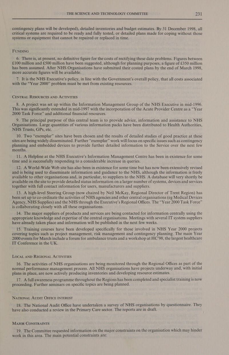  contingency plans will be developed), detailed inventories and budget estimates. By 31 December 1998, all critical systems are required to be ready and fully tested, or detailed plans made for coping without those systems or equipment that cannot be repaired or replaced in time. FUNDING 6. There is, at present, no definitive figure for the costs of rectifying these date problems. Figures between £100 million and £500 million have been suggested, although for planning purposes, a figure of £350 million has been assumed. After NHS Organisations have submitted their costed plans by the end of March 1998, more accurate figures will be available. 7. It is the NHS Executive’s policy, in line with the Government’s overall policy, that all costs associated with the “Year 2000” problem must be met from existing resources. CENTRAL RESOURCES AND ACTIVITIES 8. A project was set up within the Information Management Group of the NHS Executive in mid-1996. This was significantly extended in mid-1997 with the incorporation of the Acute Provider Centre as a “Year 2000 Task Force” and additional financial resources. 9. The principal purpose of this central team is to provide advice, information and assistance to NHS Organisations. Large quantities of various information packs have been distributed to Health Authorities, NHS Trusts, GPs, etc. 10. Two “exemplar” sites have been chosen and the results of detailed studies of good practice at these sites are being widely disseminated. Further “exemplar” work will focus on specific issues such as contingency planning and embedded devices to provide further detailed information to the Service over the next few months. 11. A Helpline at the NHS Executive’s Information Management Centre has been in existence for some time and is successfully responding to a considerable increase in queries. 12. A World-Wide Web site has also been in existence for some time but has now been extensively revised and is being used to disseminate information and guidance to the NHS, although the information is freely available to other organisations and, in particular, to suppliers to the NHS. A database will very shortly be available on the site to provide detailed status information on a larger number of systems, devices and services together with full contact information for users, manufacturers and suppliers. 13. A high-level Steering Group (now chaired by Neil McKay, Regional Director of Trent Region) has been set up to co-ordinate the activities of NHS agencies and other central organisations (eg Medical Devices Agency, NHS Supplies) and the NHS through the Executive’s Regional Offices. The “Year 2000 Task Force” is collaborating closely with all these organisations. 14. The major suppliers of products and services are being contacted for information centrally using the appropriate knowledge and expertise of the central organisations. Meetings with several IT system suppliers have already taken place and information will be published in the next few weeks. 15. Training courses have been developed specifically for those involved in NHS Year 2000 projects covering topics such as project management, risk management and contingency planning. The main Year 2000 events for March include a forum for ambulance trusts and a workshop at HC’98, the largest healthcare IT Conference in the UK. LOCAL AND REGIONAL ACTIVITIES 16. The activities of NHS organisations are being monitored through the Regional Offices as part of the normal performance management process. All NHS organisations have projects underway and, with initial plans in place, are now actively producing inventories and developing resource estimates. 17. A full awareness programme throughout the Regions has been completed and specialist training is now proceeding. Further seminars on specific topics are being planned. NATIONAL AUDIT OFFICE INTEREST 18. The National Audit Office have undertaken a survey of NHS organisations by questionnaire. They have also conducted a review in the Primary Care sector. The reports are in draft. MAJOR CONSTRAINTS 19. The Committee requested information on the major constraints on the organisation which may hinder work in this area. The main potential constraints are: