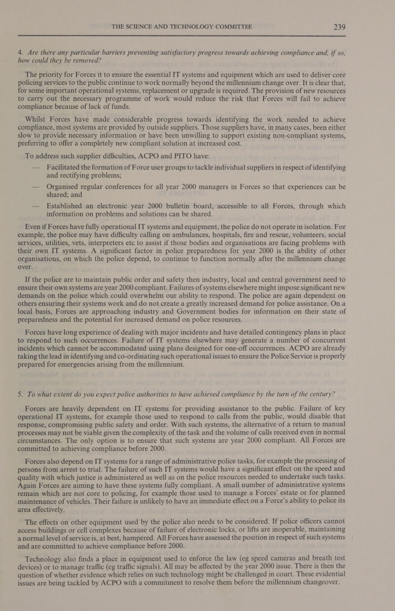  4. Are there any particular barriers preventing satisfactory progress towards achieving compliance and, if so, how could they be removed? The priority for Forces it to ensure the essential IT systems and equipment which are used to deliver core policing services to the public continue to work normally beyond the millennium change over. It is clear that, for some important operational systems, replacement or upgrade is required. The provision of new resources to carry out the necessary programme of work would reduce the risk that Forces will fail to achieve compliance because of lack of funds. Whilst Forces have made considerable progress towards identifying the work needed to achieve compliance, most systems are provided by outside suppliers. Those suppliers have, in many cases, been either slow to provide necessary information or have been unwilling to support existing non-compliant systems, preferring to offer a completely new compliant solution at increased cost. To address such supplier difficulties, ACPO and PITO have: — Facilitated the formation of Force user groups to tackle individual suppliers in respect of identifying and rectifying problems; — Organised regular conferences for all year 2000 managers in Forces so that experiences can be shared; and — Established an electronic year 2000 bulletin board, accessible to all Forces, through which information on problems and solutions can be shared. Even if Forces have fully operational IT systems and equipment, the police do not operate in isolation. For example, the police may have difficulty calling on ambulances, hospitals, fire and rescue, volunteers, social services, utilities, vets, interpreters etc to assist if those bodies and organisations are facing problems with their own IT systems. A significant factor in police preparedness for year 2000 is the ability of other organisations, on which the police depend, to continue to function normally after the millennium change over. If the police are to maintain public order and safety then industry, local and central government need to ensure their own systems are year 2000 compliant. Failures of systems elsewhere might impose significant new demands on the police which could overwhelm our ability to respond. The police are again dependent on others ensuring their systems work and do not create a greatly increased demand for police assistance. On a local basis, Forces are approaching industry and Government bodies for information on their state of preparedness and the potential for increased demand on police resources. Forces have long experience of dealing with major incidents and have detailed contingency plans in place to respond to such occurrences. Failure of IT systems elsewhere may generate a number of concurrent incidents which cannot be accommodated using plans designed for one-off occurrences. ACPO are already taking the lead in identifying and co-ordinating such operational issues to ensure the Police Service is properly prepared for emergencies arising from the millennium. 5. To what extent do you expect police authorities to have achieved compliance by the turn of the century? Forces are heavily dependent on IT systems for providing assistance to the public. Failure of key operational IT systems, for example those used to respond to calls from the public, would disable that response, compromising public safety and order. With such systems, the alternative of a return to manual processes may not be viable given the complexity of the task and the volume of calls received even in normal circumstances. The only option is to ensure that such systems are year 2000 compliant. All Forces are committed to achieving compliance before 2000. Forces also depend on IT systems for a range of administrative police tasks, for example the processing of persons from arrest to trial. The failure of such IT systems would have a significant effect on the speed and quality with which justice is administered as well as on the police resources needed to undertake such tasks. Again Forces are aiming to have these systems fully compliant. A small number of administrative systems remain which are not core to policing, for example those used to manage a Forces’ estate or for planned maintenance of vehicles. Their failure is unlikely to have an immediate effect on a Force’s ability to police its area effectively. The effects on other equipment used by the police also needs to be considered. If police officers cannot access buildings or cell complexes because of failure of electronic locks, or lifts are inoperable, maintaining anormal level of service is, at best, hampered. All Forces have assessed the position in respect of such systems and are committed to achieve compliance before 2000. Technology also finds a place in equipment used to enforce the law (eg speed cameras and breath test devices) or to manage traffic (eg traffic signals). All may be affected by the year 2000 issue. There is then the question of whether evidence which relies on such technology might be challenged in court. These evidential issues are being tackled by ACPO with a commitment to resolve them before the millennium changeover.