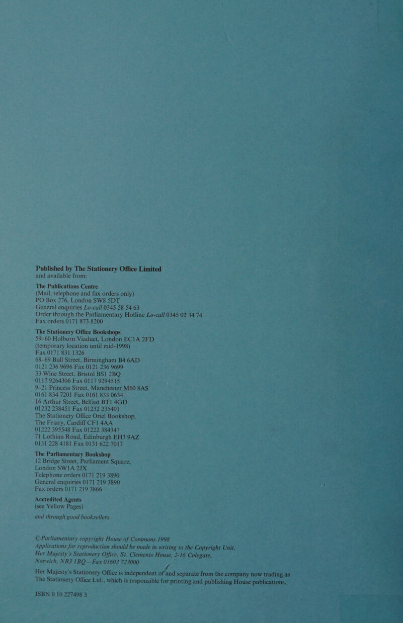  Published by The Stationery Office Limited and available from: The Publications Centre (Mail, telephone and fax orders only) PO Box 276, London SW8 5DT General enquiries Lo-call 0345 58 54 63 Order through the Parliamentary Hotline Lo-call 0345 02 3474 Fax orders 0171 873 8200 The Stationery Office Bookshops 59-60 Holborn Viaduct, London EC1A 2FD (temporary location until mid-1998) Fax 0171 831 1326 68-69 Bull Street, Birmingham B4 6AD 0121 236 9696 Fax 0121 236 9699 33 Wine Street, Bristol BS1 2BQ 0117 9264306 Fax 0117 9294515. 9-21 Princess Street, Manchester M60 8AS 0161 834 7201 Fax 0161 833 0634 16 Arthur Street, Belfast BT1 4GD 01232 238451 Fax 01232 235401 The Stationery Office Oriel Bookshop, The Friary, Cardiff CF1 4AA 01222 395548 Fax 01222 384347 71 Lothian Road, Edinburgh EH3 9AZ 0131 228 4181 Fax 0131 622 7017 The Parliamentary Bookshop 12 Bridge Street, Parliament AaatE London SW1A 2JX =p 4 aos Telephone orders 0171 219 3890 ; Reh General enquiries 0171 219 3890 — | oe vate Fax orders 0171 219 3866 - ; Accredited Agents &gt; Loin Oke at gee (see Yellow Pages) he eae a Pee ae and through good booksellers OT ee eas  ©Parliamentary copyright House of Commons 1998 = —~S Pie es Applications for reproduction should be made in writing to the Capsiiche: ; Her Majesty's Stationery Office, St. Clements House, 2-16 eae ays rs Norwich, NR3 1BQ — Fax 01603 723000 ee Her Majesty’s Stationery Office is independent i ee fe Bra the The Stationery Office Ltd., which is responsible for ees Dias ye ISBN 0 10 227498 3. 
