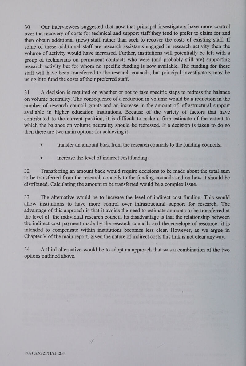 30 Our interviewees suggested that now that principal investigators have more control over the recovery of costs for technical and support staff they tend to prefer to claim for and then obtain additional (new) staff rather than seek to recover the costs of existing staff. If some of these additional staff are research assistants engaged in research activity then the volume of activity would have increased. Further, institutions will potentially be left with a group of technicians on permanent contracts who were (and probably still are) supporting research activity but for whom no specific funding is now available. The funding for these staff will have been transferred to the research councils, but principal investigators may be using it to fund the costs of their preferred staff. 31 A decision is required on whether or not to take specific steps to redress the balance on volume neutrality. The consequence of a reduction in volume would be a reduction in the number of research council grants and an increase in the amount of infrastructural support available in higher education institutions. Because of the variety of factors that have contributed to the current position, it is difficult to make a firm estimate of the extent to which the balance on volume neutrality should be redressed. If a decision is taken to do so then there are two main options for achieving it: e transfer an amount back from the research councils to the funding councils; e increase the level of indirect cost funding. 32 Transferring an amount back would require decisions to be made about the total sum to be transferred from the research councils to the funding councils and on how it should be distributed. Calculating the amount to be transferred would be a complex issue. 33 The alternative would be to increase the level of indirect cost funding. This would allow institutions to have more control over infrastructural support for research. The advantage of this approach is that it avoids the need to estimate amounts to be transferred at the level of the individual research council. Its disadvantage is that the relationship between the indirect cost payment made by the research councils and the envelope of resource it is intended to compensate within institutions becomes less clear. However, as we argue in Chapter V of the main report, given the nature of indirect costs this link is not clear anyway. 34 A third alternative would be to adopt an approach that was a combination of the two options outlined above.