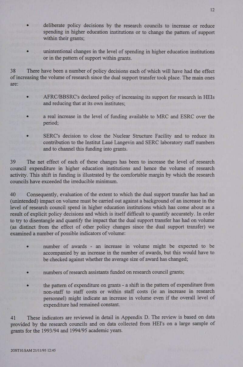 ° deliberate policy decisions by the research councils to increase or reduce spending in higher education institutions or to change the pattern of support within their grants; ® unintentional changes in the level of spending in higher education institutions or in the pattern of support within grants. 38 There have been a number of policy decisions each of which will have had the effect of increasing the volume of research since the dual support transfer took place. The main ones are: e AFRC/BBSRC's declared policy of increasing its support for research in HEIs and reducing that at its own institutes; e a real increase in the level of funding available to MRC and ESRC over the period; e SERC's decision to close the Nuclear Structure Facility and to reduce its contribution to the Institut Laué Langevin and SERC laboratory staff numbers and to channel this funding into grants. 39 The net effect of each of these changes has been to increase the level of research council expenditure in higher education institutions and hence the volume of research activity. This shift in funding is illustrated by the comfortable margin by which the research councils have exceeded the irreducible minimum. 40 Consequently, evaluation of the extent to which the dual support transfer has had an (unintended) impact on volume must be carried out against a background of an increase in the level of research council spend in higher education institutions which has come about as a result of explicit policy decisions and which is itself difficult to quantify accurately. In order to try to disentangle and quantify the impact that the dual support transfer has had on volume (as distinct from the effect of other policy changes since the dual support transfer) we examined a number of possible indicators of volume: e number of awards - an increase in volume might be expected to be accompanied by an increase in the number of awards, but this would have to be checked against whether the average size of award has changed; e numbers of research assistants funded on research council grants; e the pattern of expenditure on grants - a shift in the pattern of expenditure from non-staff to staff costs or within staff costs (ie an increase in research personnel) might indicate an increase in volume even if the overall level of expenditure had remained constant. 4] These indicators are reviewed in detail in Appendix D. The review is based on data provided by the research councils and on data collected from HEI's on a large sample of grants for the 1993/94 and 1994/95 academic years.