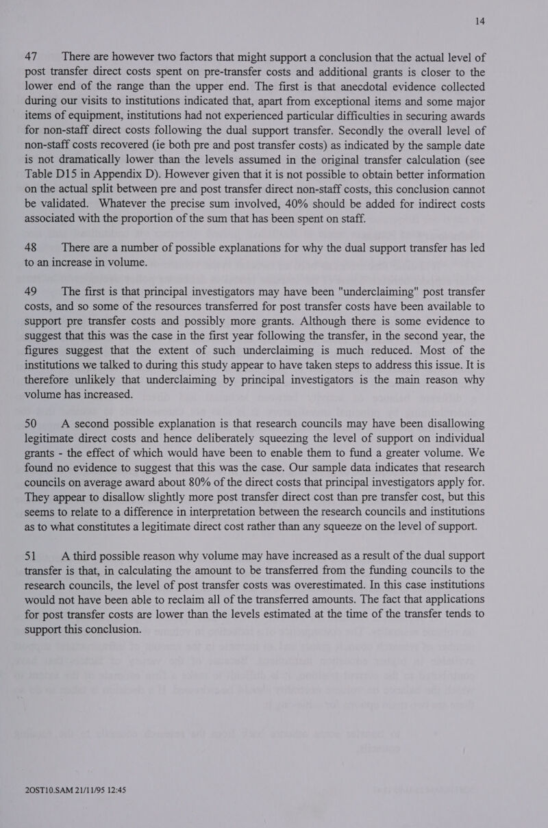 47 There are however two factors that might support a conclusion that the actual level of post transfer direct costs spent on pre-transfer costs and additional grants is closer to the lower end of the range than the upper end. The first is that anecdotal evidence collected during our visits to institutions indicated that, apart from exceptional items and some major items of equipment, institutions had not experienced particular difficulties in securing awards for non-staff direct costs following the dual support transfer. Secondly the overall level of non-staff costs recovered (ie both pre and post transfer costs) as indicated by the sample date is not dramatically lower than the levels assumed in the original transfer calculation (see Table D15 in Appendix D). However given that it is not possible to obtain better information on the actual split between pre and post transfer direct non-staff costs, this conclusion cannot be validated. Whatever the precise sum involved, 40% should be added for indirect costs associated with the proportion of the sum that has been spent on staff. 48 There are a number of possible explanations for why the dual support transfer has led to an increase in volume. 49 The first is that principal investigators may have been underclaiming post transfer costs, and so some of the resources transferred for post transfer costs have been available to support pre transfer costs and possibly more grants. Although there is some evidence to suggest that this was the case in the first year following the transfer, in the second year, the figures suggest that the extent of such underclaiming is much reduced. Most of the institutions we talked to during this study appear to have taken steps to address this issue. It is therefore unlikely that underclaiming by principal investigators is the main reason why volume has increased. 50 A second possible explanation is that research councils may have been disallowing legitimate direct costs and hence deliberately squeezing the level of support on individual grants - the effect of which would have been to enable them to fund a greater volume. We found no evidence to suggest that this was the case. Our sample data indicates that research councils on average award about 80% of the direct costs that principal investigators apply for. They appear to disallow slightly more post transfer direct cost than pre transfer cost, but this seems to relate to a difference in interpretation between the research councils and institutions as to what constitutes a legitimate direct cost rather than any squeeze on the level of support. 51 A third possible reason why volume may have increased as a result of the dual support transfer is that, in calculating the amount to be transferred from the funding councils to the research councils, the level of post transfer costs was overestimated. In this case institutions would not have been able to reclaim all of the transferred amounts. The fact that applications for post transfer costs are lower than the levels estimated at the time of the transfer tends to support this conclusion.
