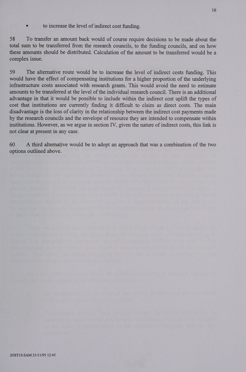 e to increase the level of indirect cost funding. 58 To transfer an amount back would of course require decisions to be made about the total sum to be transferred from the research councils, to the funding councils, and on how these amounts should be distributed. Calculation of the amount to be transferred would be a complex issue. ay The alternative route would be to increase the level of indirect costs funding. This would have the effect of compensating institutions for a higher proportion of the underlying infrastructure costs associated with research grants. This would avoid the need to estimate amounts to be transferred at the level of the individual research council. There is an additional advantage in that it would be possible to include within the indirect cost uplift the types of cost that institutions are currently finding it difficult to claim as direct costs. The main disadvantage is the loss of clarity in the relationship between the indirect cost payments made by the research councils and the envelope of resource they are intended to compensate within institutions. However, as we argue in section IV, given the nature of indirect costs, this link is not clear at present in any case. 60 A third alternative would be to adopt an approach that was a combination of the two options outlined above.